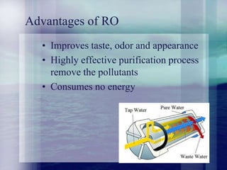 Advantages of RO
• Improves taste, odor and appearance
• Highly effective purification process
remove the pollutants
• Consumes no energy
 