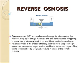REVERSE OSMOSIS




Reverse osmosis (RO) is a membrane-technology filtration method that
removes many types of large molecules and ions from solutions by applying
pressure to the solution when it is on one side of a selective membrane.
Reverse osmosis is the process of forcing a solvent from a region of high
solute concentration through a semipermeable membrane to a region of low
solute concentration by applying a pressure in excess of the osmotic
pressure
 