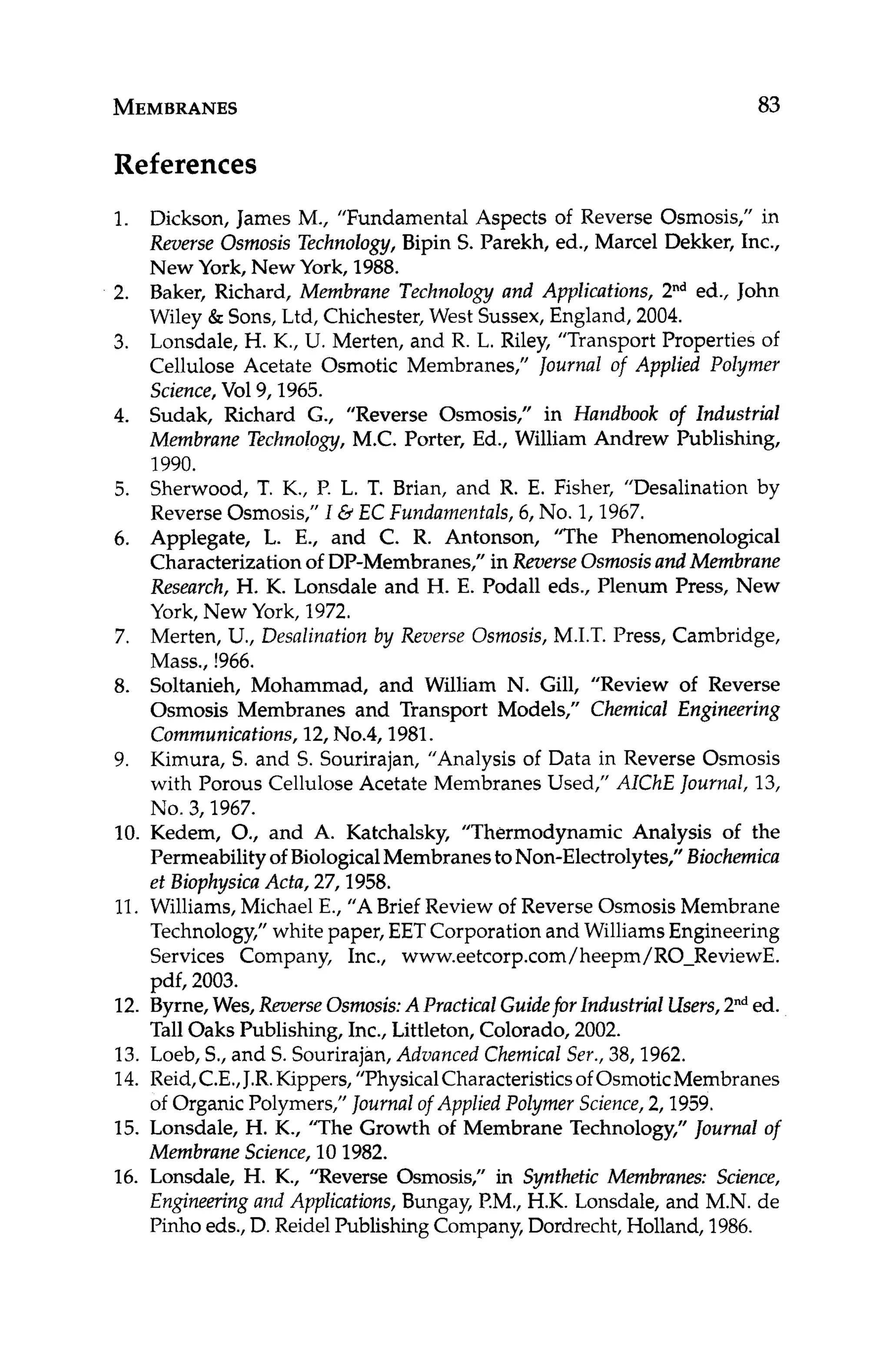 MEMBRANES
References
83
1.
2.
3.
4.
5.
6.
7.
8.
9.
Dickson, James M., ”Fundamental Aspects of Reverse Osmosis,” in
Reverse Osmosis Technology, Bipin S. Parekh, ed., Marcel Dekker, Inc.,
New York, New York, 1988.
Baker, Richard, Membrane Technology and Applications, 2nded., John
Wiley & Sons, Ltd, Chichester, West Sussex, England, 2004.
Lonsdale, H. K., U. Merten, and R. L. Riley, “Transport Properties of
Cellulose Acetate Osmotic Membranes,” Journal of Applied Polymer
Science,Vol9,1965.
Sudak, Richard G., “Reverse Osmosis,” in Handbook of Industrial
Membrane Technology, M.C. Porter, Ed., William Andrew Publishing,
1990.
Sherwood, T. K., P. L. T. Brian, and R. E. Fisher, ”Desalination by
Reverse Osmosis,” I eiEC Fundamenfals,6, No. 1,1967.
Applegate, L. E., and C. R. Antonson, T h e Phenomenological
Characterization of DP-Membranes,” in Reverse Osmosisand Membrane
Research, H. K. Lonsdale and H. E. Podall eds., Plenum Press, New
York, New York, 1972.
Merten, U., Desalination by Reverse Osmosis, M.I.T. Press, Cambridge,
Mass., !966.
Soltanieh, Mohammad, and William N. Gill, “Review of Reverse
Osmosis Membranes and Transport Models,” Chemical Engineering
Communications,12, N0.4,1981.
Kimura, S. and S. Sourirajan, “Analysis of Data in Reverse Osmosis
with Porous Cellulose Acetate Membranes Used,” AIChE Journal,13,
No. 3,1967.
10. Kedem, O., and A. Katchalsky, ”Thermodynamic Analysis of the
Permeability of BiologicalMembranes toNon-Electrolytes,” Biochemica
et Biophysica Acta, 27,1958.
11. Williams,Michael E., “ABrief Review of Reverse Osmosis Membrane
Technology,”white paper, EET Corporation and WilliamsEngineering
Services Company, Inc., www.eetcorp.com/heepm/RO-ReviewE.
pdf, 2003.
12. Byrne,Wes, Reverse Osmosis:APractical Guidefor Industrial Users,2”*ed.
TallOaks Publishing, Inc., Littleton, Colorado, 2002.
13. Loeb, S., and S. Sourirajan, Advanced Chemical Ser., 38,1962.
14. Reid,C.E.,J.R.Kippers,”PhysicalCharacteristicsof OsmoticMembranes
of Organic Polymers,” Journalof Applied Polymer Science, 2,1959.
15. Lonsdale, H. K., ’The Growth of Membrane Technology,” Journal of
Membrane Science, 10 1982.
16. Lonsdale, H. K., ”Reverse Osmosis,” in Synthetic Membranes: Science,
Engineering and Applications, Bungay, EM., H.K. Lonsdale, and M.N. de
Pinho eds., D. Reidel PublishingCompany,Dordrecht,Holland, 1986.
 