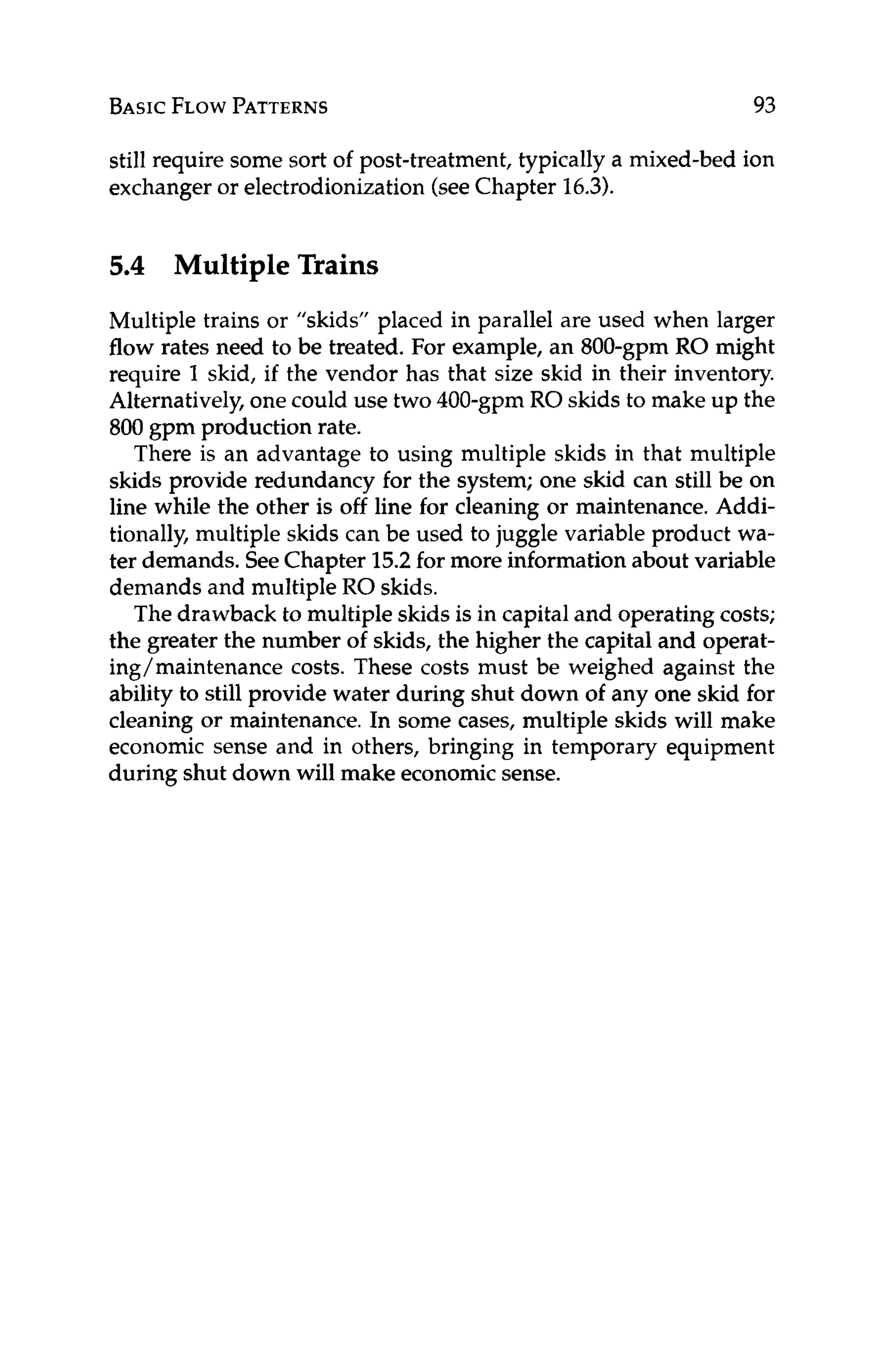 BASICFLOWPATTERNS 93
still require some sort of post-treatment, typically a mixed-bed ion
exchanger or electrodionization(seeChapter 16.3).
5
.
4 Multiple Trains
Multiple trains or "skids" placed in parallel are used when larger
flow rates need to be treated. For example, an 800-gpm RO might
require 1 skid, if the vendor has that size skid in their inventory.
Alternatively,onecould use two 400-gpm RO skids to make up the
800 gpm production rate.
There is an advantage to using multiple skids in that multiple
skids provide redundancy for the system; one skid can still be on
line while the other is off line for cleaning or maintenance. Addi-
tionally, multiple skids can be used to juggle variable product wa-
ter demands. SeeChapter 15.2for more information about variable
demands and multiple RO skids.
The drawback to multiple skids is in capitaland operating costs;
the greater the number of skids, the higher the capital and operat-
ing/maintenance costs. These costs must be weighed against the
ability to still provide water during shut down of any one skid for
cleaning or maintenance. In some cases, multiple skids will make
economic sense and in others, bringing in temporary equipment
during shut down will make economicsense.
 