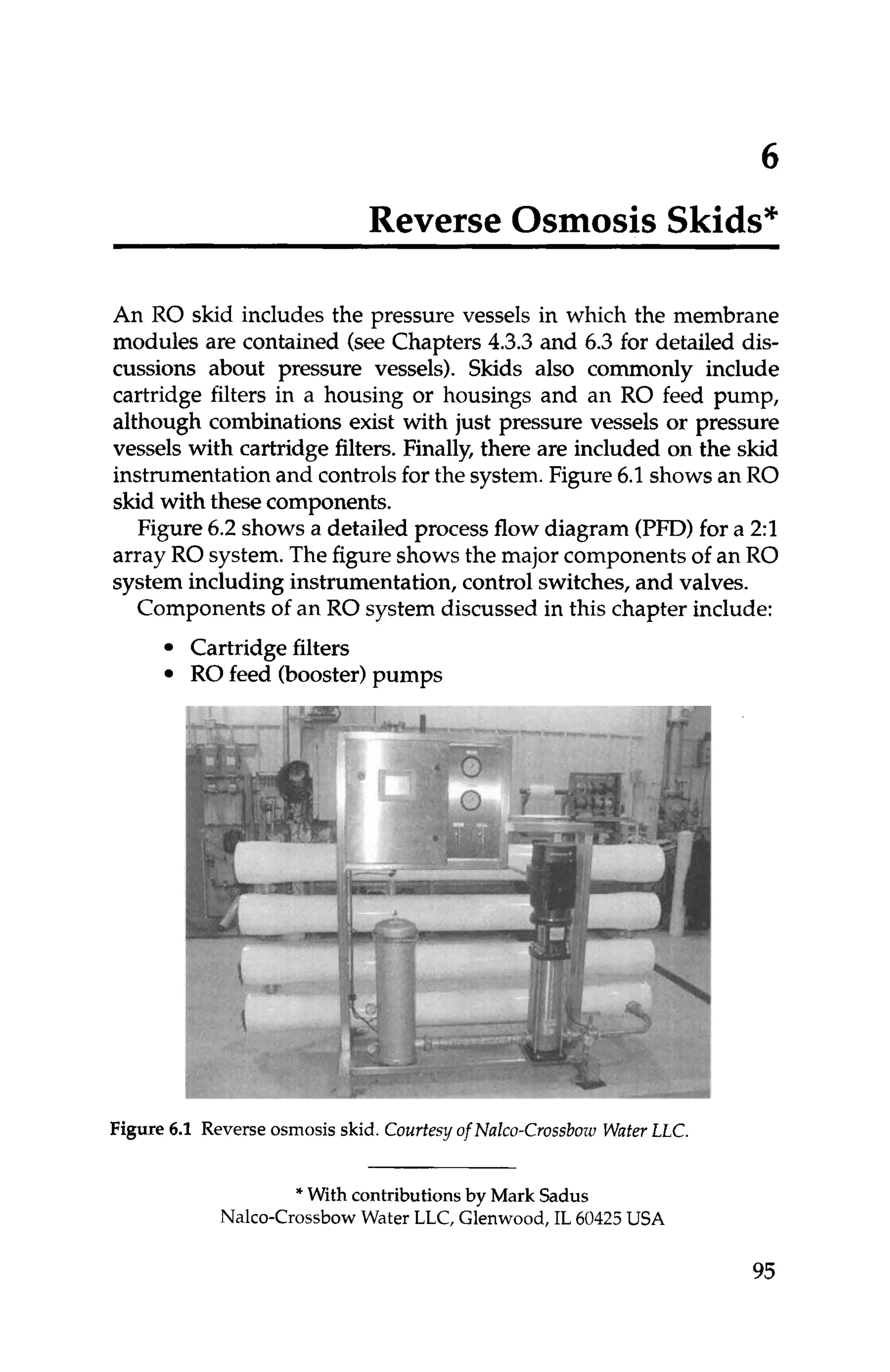 6
Reverse Osmosis Skids*
An RO skid includes the pressure vessels in which the membrane
modules are contained (see Chapters 4.3.3and 6.3 for detailed dis-
cussions about pressure vessels). Skids also commonly include
cartridge filters in a housing or housings and an RO feed pump,
although combinations exist with just pressure vessels or pressure
vessels with cartridge filters. Finally, there are included on the skid
instrumentationand controlsfor the system.Figure 6.1shows an RO
skid with thesecomponents.
Figure6.2 shows a detailed process flow diagram (PFD)for a 2:l
array RO system.The figureshows the major components of an RO
system including instrumentation, controlswitches,and valves.
Components of an RO system discussed in this chapter include:
Cartridge filters
RO feed (booster)pumps
Figure 6
.
1 Reverse osmosis skid. Courtesy of Nalcu-CrossbowWaferLLC.
* With contributions by Mark Sadus
Nalco-Crossbow Water LLC, Glenwood, IL 60425USA
95
 
