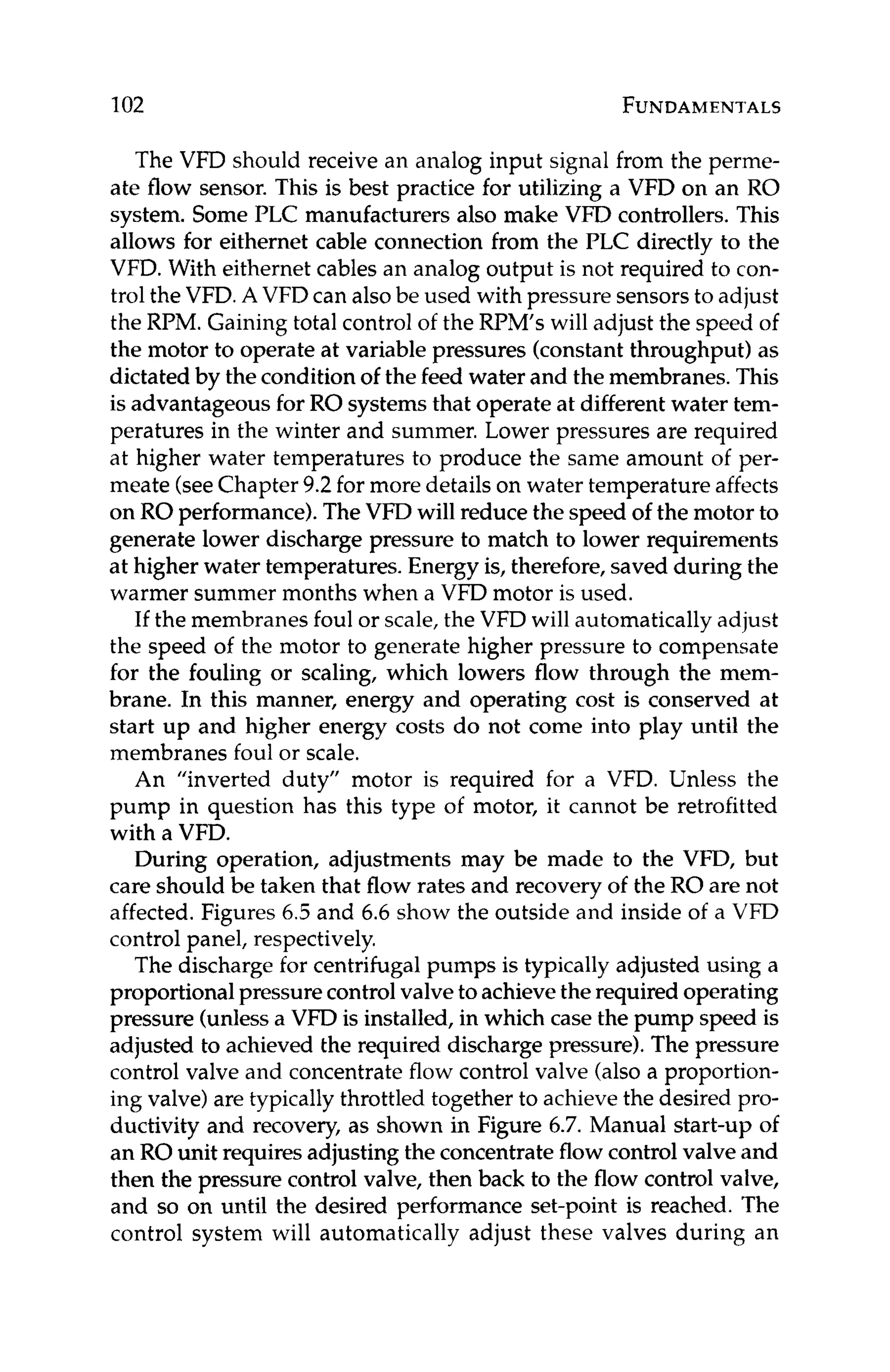 102 FUNDAMENTALS
The VFD should receive an analog input signal from the perme-
ate flow sensor. This is best practice for utilizing a VFD on an RO
system. Some PLC manufacturers also make VFD controllers.This
allows for eithernet cable connection from the PLC directly to the
VFD. With eithernet cables an analog output is not required to con-
trol the VFD.A VFD can alsobe used with pressure sensorsto adjust
the RPM. Gaining total control of the RPM’s will adjust the speed of
the motor to operate at variable pressures (constant throughput) as
dictated by the conditionof the feed water and the membranes.This
is advantageous for RO systems that operate at differentwater tem-
peratures in the winter and summer. Lower pressures are required
at higher water temperatures to produce the same amount of yer-
meate (seeChapter 9.2 for more details on water temperature affects
on RO performance).TheVFD will reduce the speed of the motor to
generate lower discharge pressure to match to lower requirements
at higher water temperatures. Energy is, therefore, saved during the
warmer summer months when a VFD motor is used.
If the membranes foul or scale,the VFD will automatically adjust
the speed of the motor to generate higher pressure to compensate
for the fouling or scaling, which lowers flow through the mem-
brane. In this manner, energy and operating cost is conserved at
start up and higher energy costs do not come into play until the
membranes foul or scale.
An “inverted duty” motor is required for a VFD. Unless the
pump in question has this type of motor, it cannot be retrofitted
with a VFD.
During operation, adjustments may be made to the VFD, but
care should be taken that flow rates and recovery of the RO are not
affected.Figures 6.5 and 6.6 show the outside and inside of a VFD
control panel, respectively.
The discharge for centrifugalpumps is typically adjusted using a
proportional pressurecontrolvalveto achievethe requiredoperating
pressure (unlessa VFD is installed,in which case the pump speed is
adjusted to achieved the required discharge pressure).The pressure
control valve and concentrateflow control valve (also a proportion-
ing valve) are typically throttled together to achieve the desired pro-
ductivity and recovery, as shown in Figure 6.7. Manual start-up of
an RO unit requiresadjusting the concentrateflow control valve and
then the pressure control valve, then back to the flow control valve,
and so on until the desired performance set-point is reached. The
control system will automatically adjust these valves during an
 