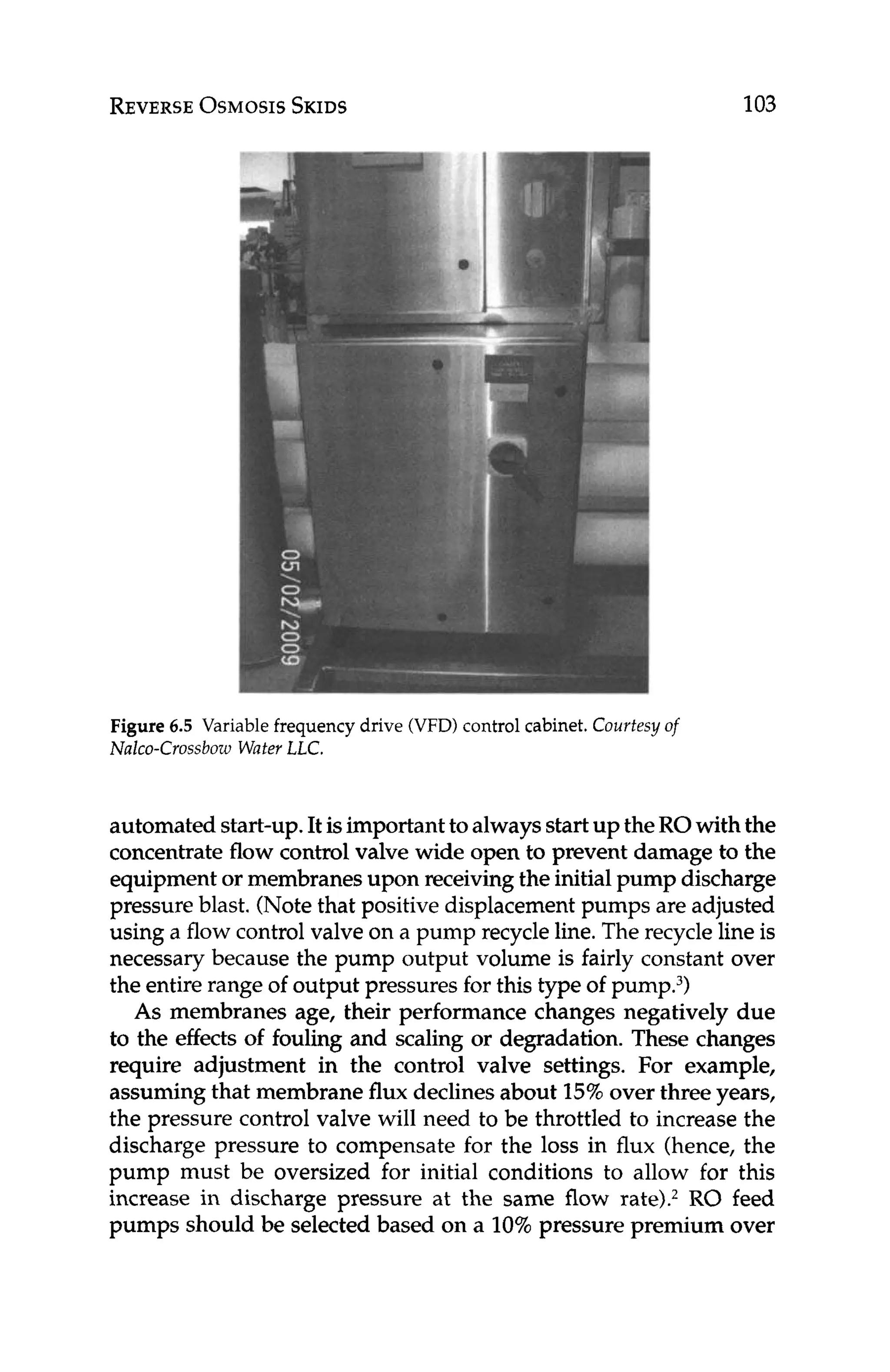 REVERSE
OSMOSIS
SKIDS 103
Figure 6.5 Variable frequency drive (VFD)control cabinet. Courtesy of
Nalco-Crossbow WaterLLC.
automated start-up.It isimportanttoalwaysstartup theROwith the
concentrate flow control valve wide open to prevent damage to the
equipment or membranesupon receivingthe initial pump discharge
pressure blast. (Notethat positive displacement pumps are adjusted
using a flow control valve on a pump recycle line.The recycle line is
necessary because the pump output volume is fairly constant over
the entire range of output pressuresfor this type of pump.3)
As membranes age, their performance changes negatively due
to the effectsof fouling and scaling or degradation. These changes
require adjustment in the control valve settings. For example,
assuming that membrane flux declinesabout 15%over three years,
the pressure control valve will need to be throttled to increase the
discharge pressure to compensate for the loss in flux (hence, the
pump must be oversized for initial conditions to allow for this
increase in discharge pressure at the same flow rate).2RO feed
pumps should be selected based on a 10%pressure premium over
 