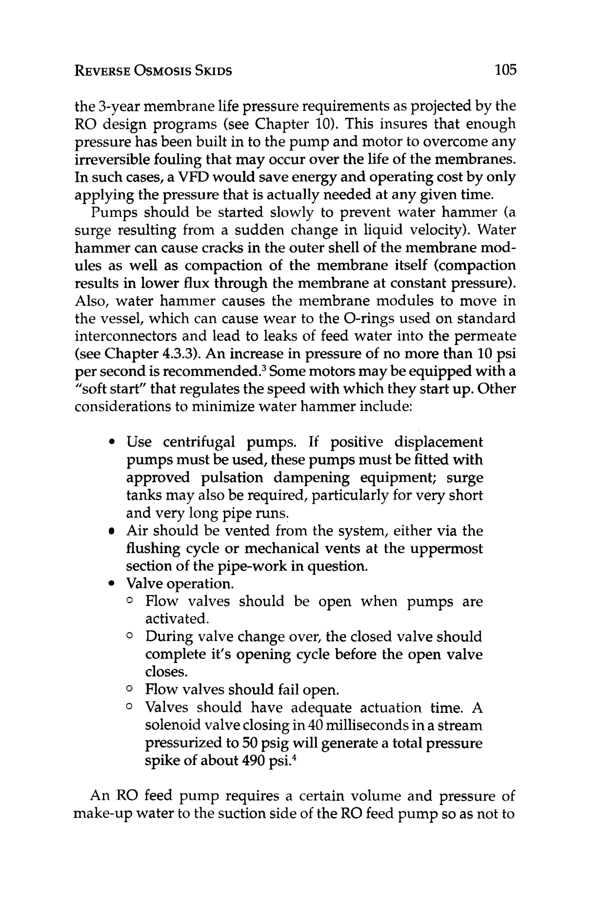 REVERSE
OSMOSIS
SKIDS 105
the 3-year membrane life pressure requirements as projected by the
RO design programs (see Chapter lo). This insures that enough
pressure has been built in to the pump and motor to overcomeany
irreversiblefouling that may occur over the life of the membranes.
In such cases, a VFD would saveenergy and operating cost by only
applying the pressure that is actually needed at any given time.
Pumps should be started slowly to prevent water hammer (a
surge resulting from a sudden change in liquid velocity). Water
hammer can cause cracks in the outer shell of the membrane mod-
ules as well as compaction of the membrane itself (compaction
results in lower flux through the membrane at constant pressure).
Also, water hammer causes the membrane modules to move in
the vessel, which can cause wear to the O-rings used on standard
interconnectors and lead to leaks of feed water into the permeate
(seeChapter 4.3.3).An increase in pressure of no more than 10psi
per secondis re~ommended.~
Somemotors maybe equipped with a
”soft start” that regulatesthe speed with which they start up. Other
considerations to minimize water hammer include:
Use centrifugal pumps. If positive displacement
pumps must be used, these pumps must be fitted with
approved pulsation dampening equipment; surge
tanks may alsobe required, particularly for very short
and very long pipe runs.
Air should be vented from the system, either via the
flushing cycle or mechanical vents at the uppermost
section of the pipe-work in question.
0 Flow valves should be open when pumps are
activated.
0 During valve change over, the closed valve should
complete it’s opening cycle before the open valve
closes.
0 Flow valves should fail open.
0 Valves should have adequate actuation time. A
solenoid valveclosingin40 millisecondsin a stream
pressurized to 50 psig will generate a total pressure
spike of about 490 psi.4
Valve operation.
An RO feed pump requires a certain volume and pressure of
make-up water to the suction side ofthe RO feed pump so as not to
 