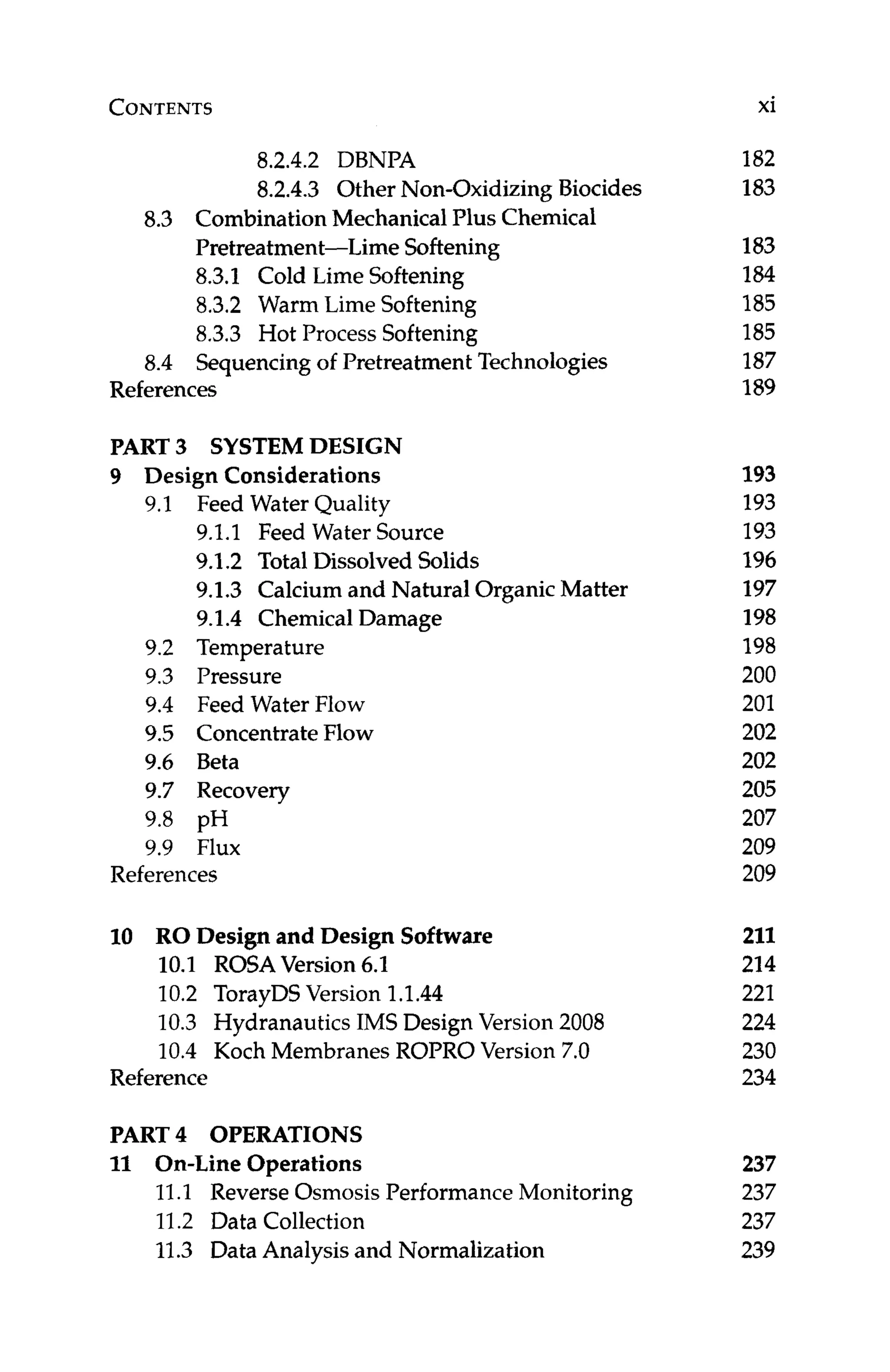 CONTENTS xi
8.2.4.2 DBNPA
8.2.4.3 Other Non-OxidizingBiocides
8.3 CombinationMechanical Plus Chemical
Pretreatment-Lime Softening
8.3.1 Cold Lime Softening
8.3.2 Warm Lime Softening
8.3.3 Hot Process Softening
8.4 Sequencing of Pretreatment Technologies
References
PART 3 SYSTEM DESIGN
9 Design Considerations
9.1 Feed Water Quality
9.1.1 Feed Water Source
9.1.2 TotalDissolved Solids
9.1.3 Calcium and Natural OrganicMatter
9.1.4 Chemical Damage
9.2 Temperature
9.3 Pressure
9.4 Feed Water Flow
9.5 ConcentrateFlow
9.6 Beta
9.7 Recovery
9.8 pH
9.9 Flux
References
10 RO Design and Design Software
10.1 ROSAVersion 6.1
10.2 TorayDSVersion 1.1.44
10.3 Hydranautics IMS Design Version 2008
10.4 Koch Membranes ROPRO Version 7.0
Reference
PART 4 OPERATIONS
11 On-Line Operations
11.1 Reverse Osmosis Performance Monitoring
11.2 Data Collection
11.3 Data Analysis and Normalization
182
183
183
184
185
185
187
189
193
193
193
196
197
198
198
200
201
202
202
205
207
209
209
211
214
221
224
230
234
237
237
237
239
 