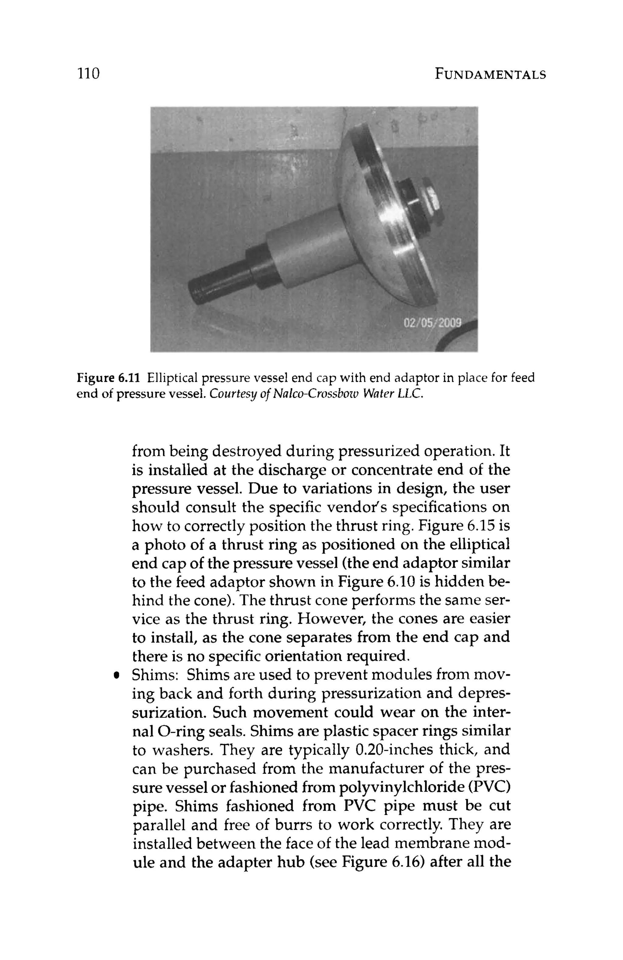 110 FUNDAMENTALS
Figure 6.11 Elliptical pressure vessel end cap with end adaptor in place for feed
end of pressure vessel. Courtesy of Nalco-Crossboro WaferLLC.
from being destroyed during pressurized operation. It
is installed at the discharge or concentrate end of the
pressure vessel. Due to variations in design, the user
should consult the specific vendor's specificationson
how to correctly position the thrust ring. Figure 6.15 is
a photo of a thrust ring as positioned on the elliptical
end cap of the pressure vessel (theend adaptor similar
to the feed adaptor shown in Figure 6.10is hidden be-
hind the cone).The thrust cone performs the same ser-
vice as the thrust ring. However, the cones are easier
to install, as the cone separates from the end cap and
there is no specificorientation required.
Shims: Shimsare used to prevent modules from mov-
ing back and forth during pressurization and depres-
surization. Such movement could wear on the inter-
nal O-ring seals. Shims are plastic spacer rings similar
to washers. They are typically 0.20-inches thick, and
can be purchased from the manufacturer of the pres-
surevesselor fashioned from polyvinylchloride (PVC)
pipe. Shims fashioned from PVC pipe must be cut
parallel and free of burrs to work correctly. They are
installed between the face of the lead membrane mod-
ule and the adapter hub (see Figure 6.16) after all the
 