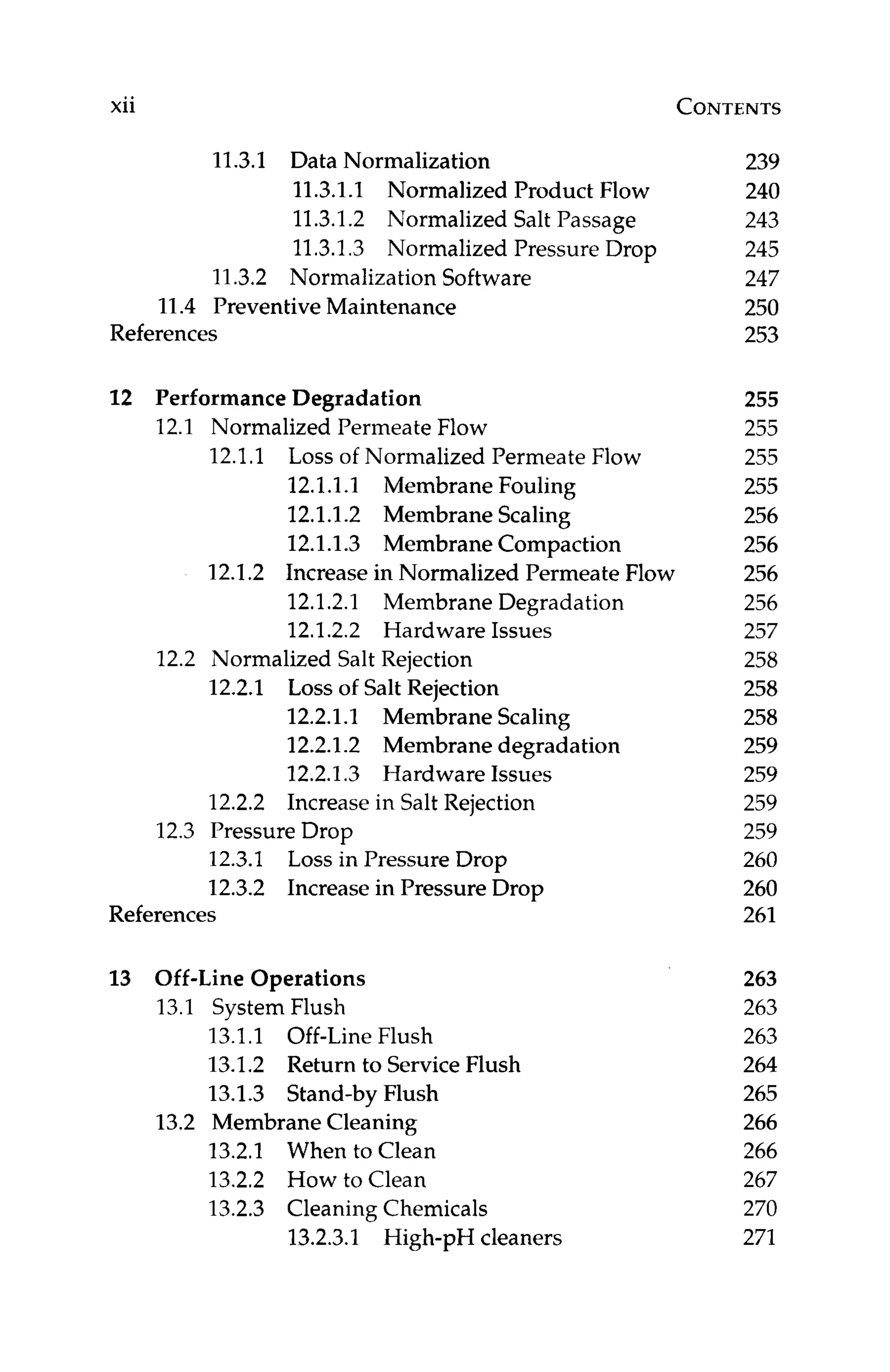 xii CONTENTS
11.3.1 Data Normalization
11.3.1.1 Normalized Product Flow
11.3.1.2 Normalized Salt Passage
11.3.1.3 Normalized Pressure Drop
11.3.2 Normalization Software
11.4 Preventive Maintenance
References
12 Performance Degradation
12.1 Normalized Permeate Flow
12.1.1 Loss of Normalized Permeate Flow
12.1.1.1 Membrane Fouling
12.1.1.2 Membrane Scaling
12.1.1.3 Membrane Compaction
12.1.2 Increase in Normalized Permeate Flow
12.1.2.1 Membrane Degradation
12.1.2.2 Hardware Issues
12.2 Normalized Salt Rejection
12.2.1 Loss of Salt Rejection
12.2.1.1 Membrane Scaling
12.2.1.2 Membrane degradation
12.2.1.3 Hardware Issues
12.2.2 Increase in Salt Rejection
12.3.1 Loss in Pressure Drop
12.3.2 Increase in Pressure Drop
12.3 Pressure Drop
References
13 Off-Line Operations
13.1 System Flush
13.1.1 Off-Line Flush
13.1.2 Return to ServiceFlush
13.1.3 Stand-by Flush
13.2.1 When to Clean
13.2.2 How to Clean
13.2.3 Cleaning Chemicals
13.2 Membrane Cleaning
13.2.3.1 High-pH cleaners
239
240
243
245
247
250
253
255
255
255
255
256
256
256
256
257
258
258
258
259
259
259
259
260
260
261
263
263
263
264
265
266
266
267
270
271
 