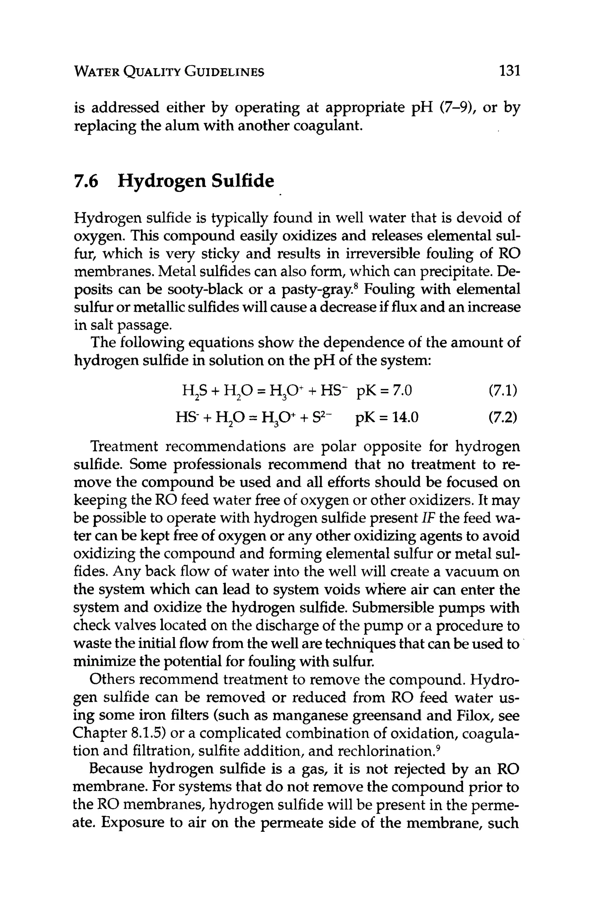 WATER
QUALITY
GUIDELINES 131
is addressed either by operating at appropriate pH (7-9), or by
replacing the alum with another coagulant.
7
.
6 Hydrogen Sulfide
Hydrogen sulfide is typically found in well water that is devoid of
oxygen. This compound easily oxidizes and releases elementalsul-
fur, which is very sticky and results in irreversible fouling of RO
membranes.Metal sulfides can also form, which can precipitate.De-
posits can be sooty-black or a pasty-gray.* Fouling with elemental
sulfuror metallicsulfideswill causea decreaseif fluxand an increase
in salt passage.
The followingequations show the dependence o
f the amount of
hydrogen sulfide in solution on the pH of the system:
(7.1)
(7.2)
Treatment recommendations are polar opposite for hydrogen
sulfide. Some professionals recommend that no treatment to re-
move the compound be used and all efforts should be focused on
keeping the RO feed water freeof oxygen or other oxidizers.It may
be possibleto operate with hydrogen sulfidepresentIF the feed wa-
ter canbe kept free of oxygen or any other oxidizingagents to avoid
oxidizing the compound and forming elemental sulfur or metal sul-
fides.Any back flow of water into the well will create a vacuum on
the system which can lead to system voids where air can enter the
system and oxidize the hydrogen sulfide. Submersiblepumps with
check valves located on the dischargeof the pump or a procedure to
wastethe initialflow fromthe well aretechniquesthat can beused to
minimize the potentialfor foulingwith sulfur.
Others recommend treatment to remove the compound. Hydro-
gen sulfide can be removed or reduced from RO feed water us-
ing some iron filters (such as manganese greensand and Filox, see
Chapter 8.1.5)or a complicated combinationof oxidation, coagula-
tion and filtration, sulfiteaddition, and rechl~rination.~
Because hydrogen sulfide is a gas, it is not rejected by an RO
membrane. For systemsthat do not remove the compound prior to
the RO membranes, hydrogen sulfidewill be present in the perme-
ate. Exposure to air on the permeate side of the membrane, such
H,S +H,O = H,O + HS- pK = 7.0
HS-+H,O = H,O++ S2- pK = 14.0
 