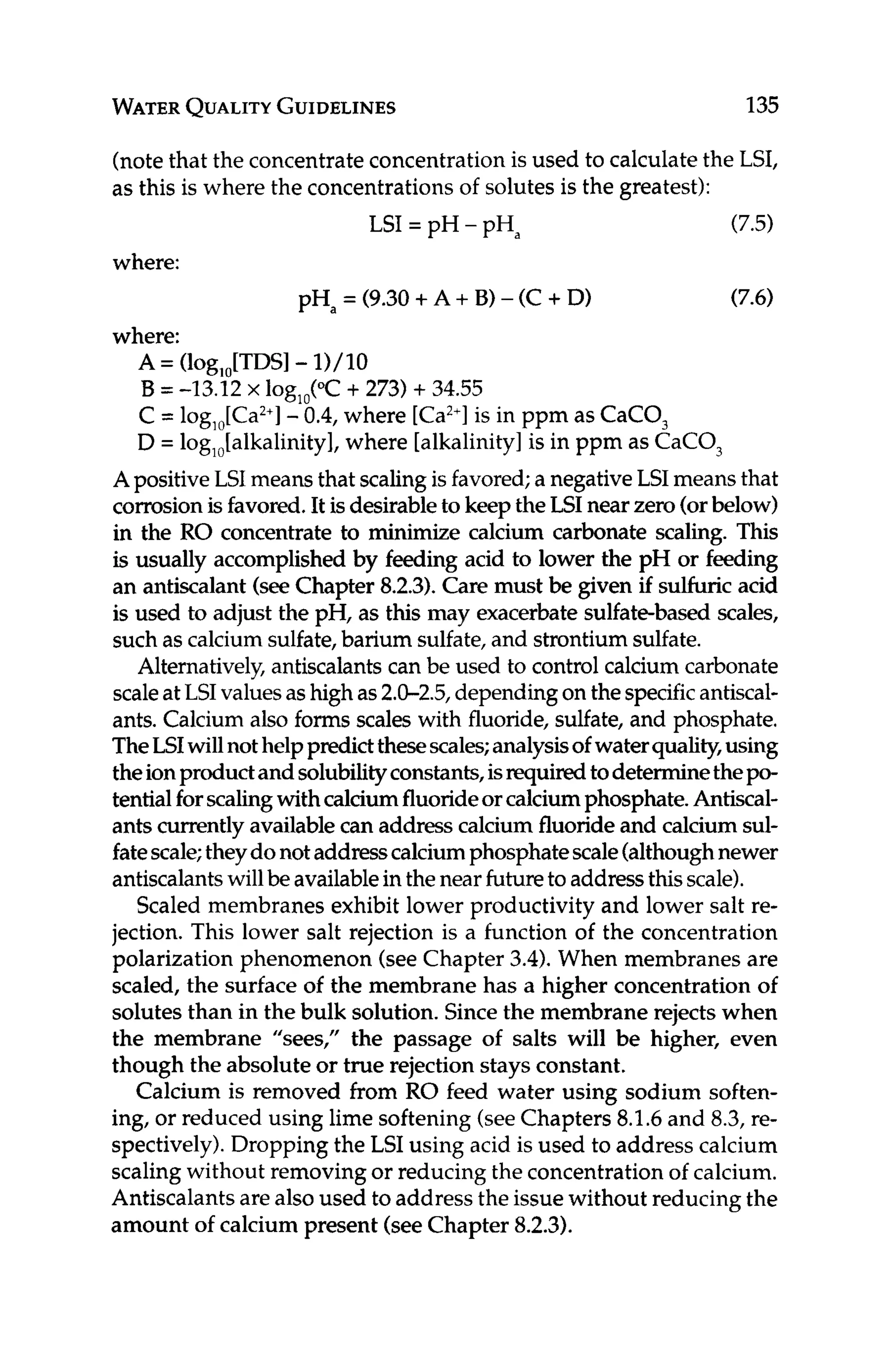 WATER
QUALITY GUIDELINES 135
(notethat the concentrateconcentrationis used to calculatethe LSI,
as this is where the concentrationsof solutes is the greatest):
(7.5)
(7.6)
LSI = pH - pHa
where:
pHa= (9.30+ A+ B) - (C +D)
where:
A = (log,,[TDS] -11/10
B = -13.12 x lOg,,(OC+273) + 34.55
C = log,,[Ca2+]
-0.4, where [Ca2+l
is in ppm as CaCO,
D = log,,[alkalinity], where [alkalinity]is in ppm as CaCO,
A positiveLSI means that scalingis favored;a negativeLSI means that
corrosionisfavored.It isdesirableto keeptheLSI near zero(orbelow)
in the RO concentrate to minimize calcium carbonate scaling. This
is usually accomplished by feeding acid to lower the pH or feeding
an antiscalant(seeChapter 8.2.3).Care must be given if sulfuricacid
is used to adjust the pH, as this may exacerbatesulfate-based scales,
such as calcium sulfate,barium sulfate,and strontiumsulfate.
Alternatively,antiscalantscan be used to control calcium carbonate
scaleatLSIvaluesashigh as2.0-2.5,dependingon thespecificantiscal-
ants. Calcium also forms scales with fluoride, sulfate, and phosphate.
TheLSIwillnothelppredictthesescales;analysisof waterquality,using
theionproductand solubilityconstants,isrequiredtodeterminethepo-
tentialforscalingwithcalciumfluorideorcalciumphosphate.Antiscal-
ants currently availablecan addresscalcium fluorideand calcium sul-
fatescale;theydonotaddresscalciumphosphatescale(althoughnewer
antiscalantswillbe availablein thenearfutureto addressthisscale).
Scaled membranes exhibit lower productivity and lower salt re-
jection. This lower salt rejection is a function of the concentration
polarization phenomenon (seeChapter 3.4).When membranes are
scaled, the surface of the membrane has a higher concentration of
solutes than in the bulk solution. Sincethe membrane rejects when
the membrane “sees,” the passage of salts will be higher, even
though the absolute or true rejection stays constant.
Calcium is removed from RO feed water using sodium soften-
ing, or reduced using lime softening(seeChapters 8.1.6and 8.3,re-
spectively).Dropping the LSI using acid is used to address calcium
scaling without removingor reducing the concentrationof calcium.
Antiscalantsarealsoused to address the issue without reducing the
amount of calcium present (seeChapter 8.2.3).
 