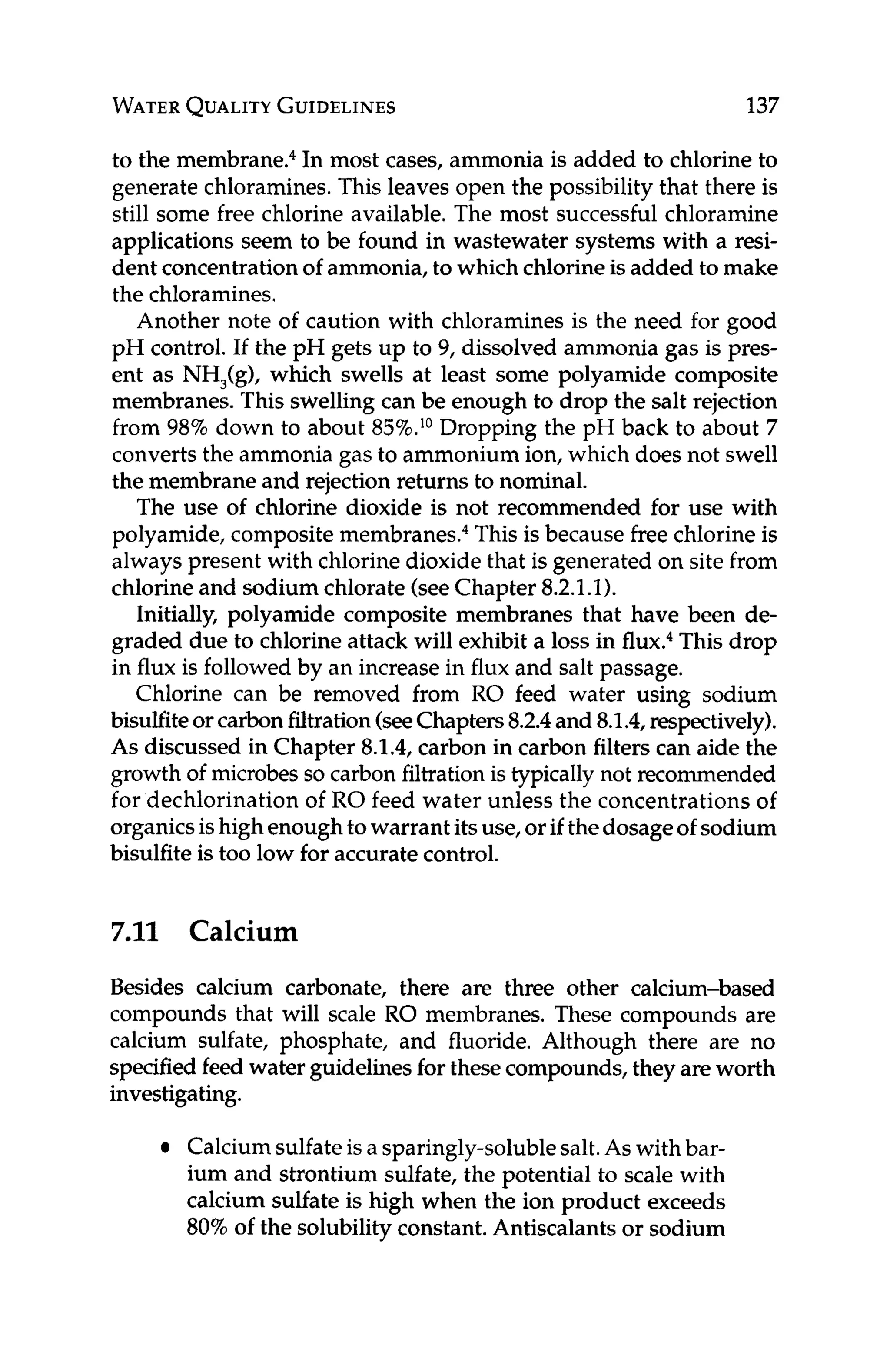 WATER
QUALITY
GUIDELINES 137
to the membrane.4In most cases, ammonia is added to chlorine to
generate chloramines.This leaves open the possibility that there is
still some free chlorine available. The most successful chloramine
applications seem to be found in wastewater systems with a resi-
dent concentrationof ammonia, to which chlorineis added to make
the chloramines.
Another note of caution with chloramines is the need for good
pH control. If the pH gets up to 9, dissolved ammonia gas is pres-
ent as NH,(g), which swells at least some polyamide composite
membranes. This swelling can be enough to drop the salt rejection
from 98% down to about 85%.1°Dropping the pH back to about 7
converts the ammonia gas to ammonium ion, which does not swell
the membrane and rejection returns to nominal.
The use of chlorine dioxide is not recommended for use with
polyamide, composite membrane^.^ This is because free chlorine is
always present with chlorine dioxide that is generated on site from
chlorine and sodium chlorate (seeChapter 8.2.1.1).
Initially, polyamide composite membranes that have been de-
graded due to chlorine attack will exhibit a loss in flux.4This drop
in flux is followed by an increase in flux and salt passage.
Chlorine can be removed from RO feed water using sodium
bisulfiteorcarbonfiltration(seeChapters8.2.4and 8.1.4,respectively).
As discussed in Chapter 8.1.4, carbon in carbon filters can aide the
growth of microbes so carbon filtrationis typically not recommended
for dechlorination of RO feed water unless the concentrations of
organicsishigh enough towarrant itsuse, or if thedosageof sodium
bisulfite is too low for accurate control.
7
.
1
1 Calcium
Besides calcium carbonate, there are three other calcium-based
compounds that will scale RO membranes. These compounds are
calcium sulfate, phosphate, and fluoride. Although there are no
specified feed water guidelinesfor thesecompounds,they are worth
investigating.
Calciumsulfateis a sparingly-solublesalt.As with bar-
ium and strontium sulfate, the potential to scale with
calcium sulfate is high when the ion product exceeds
80%of the solubility constant.Antiscalantsor sodium
 