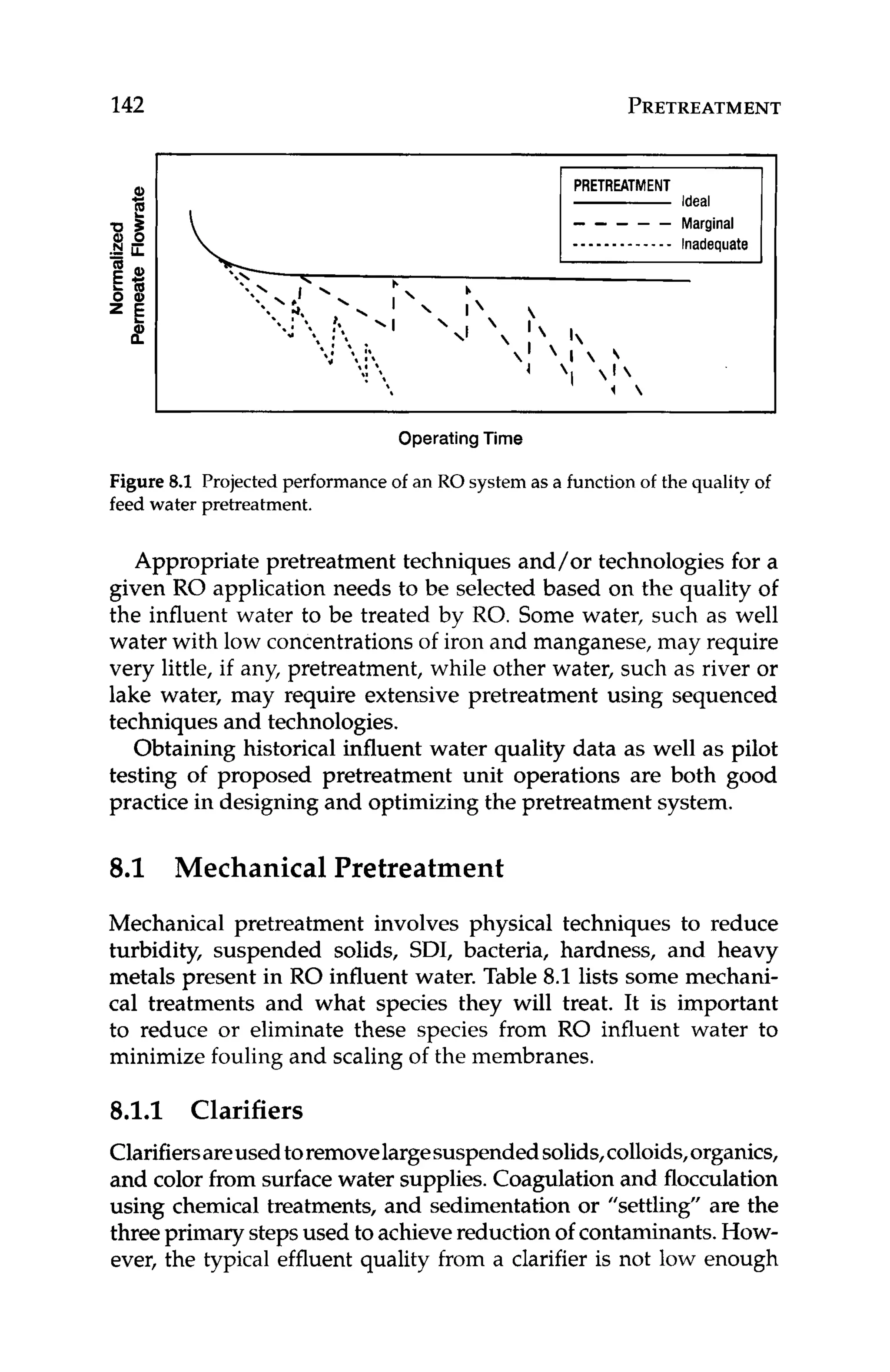 142 PRETREATMENT
Figure 8.1 Projected performance of an RO system as a functionof the qualityof
feed water pretreatment.
Appropriate pretreatment techniques and/or technologies for a
given RO application needs to be selected based on the quality of
the influent water to be treated by RO. Some water, such as well
water with low concentrationsof iron and manganese, may require
very little, if any, pretreatment, while other water, such as river or
lake water, may require extensive pretreatment using sequenced
techniques and technologies.
Obtaining historical influent water quality data as well as pilot
testing of proposed pretreatment unit operations are both good
practice in designing and optimizing the pretreatment system.
8.1 Mechanical Pretreatment
Mechanical pretreatment involves physical techniques to reduce
turbidity, suspended solids, SDI, bacteria, hardness, and heavy
metals present in RO influent water. Table 8.1 lists some mechani-
cal treatments and what species they will treat. It is important
to reduce or eliminate these species from RO influent water to
minimize fouling and scaling of the membranes.
8
.
1
.
1 Clarifiers
Clarifiersareusedtoremovelargesuspendedsolids,colloids,organics,
and color from surface water supplies.Coagulation and flocculation
using chemical treatments, and sedimentation or "settling" are the
threeprimary stepsused to achievereduction of contaminants.How-
ever, the typical effluent quality from a clarifier is not low enough
 
