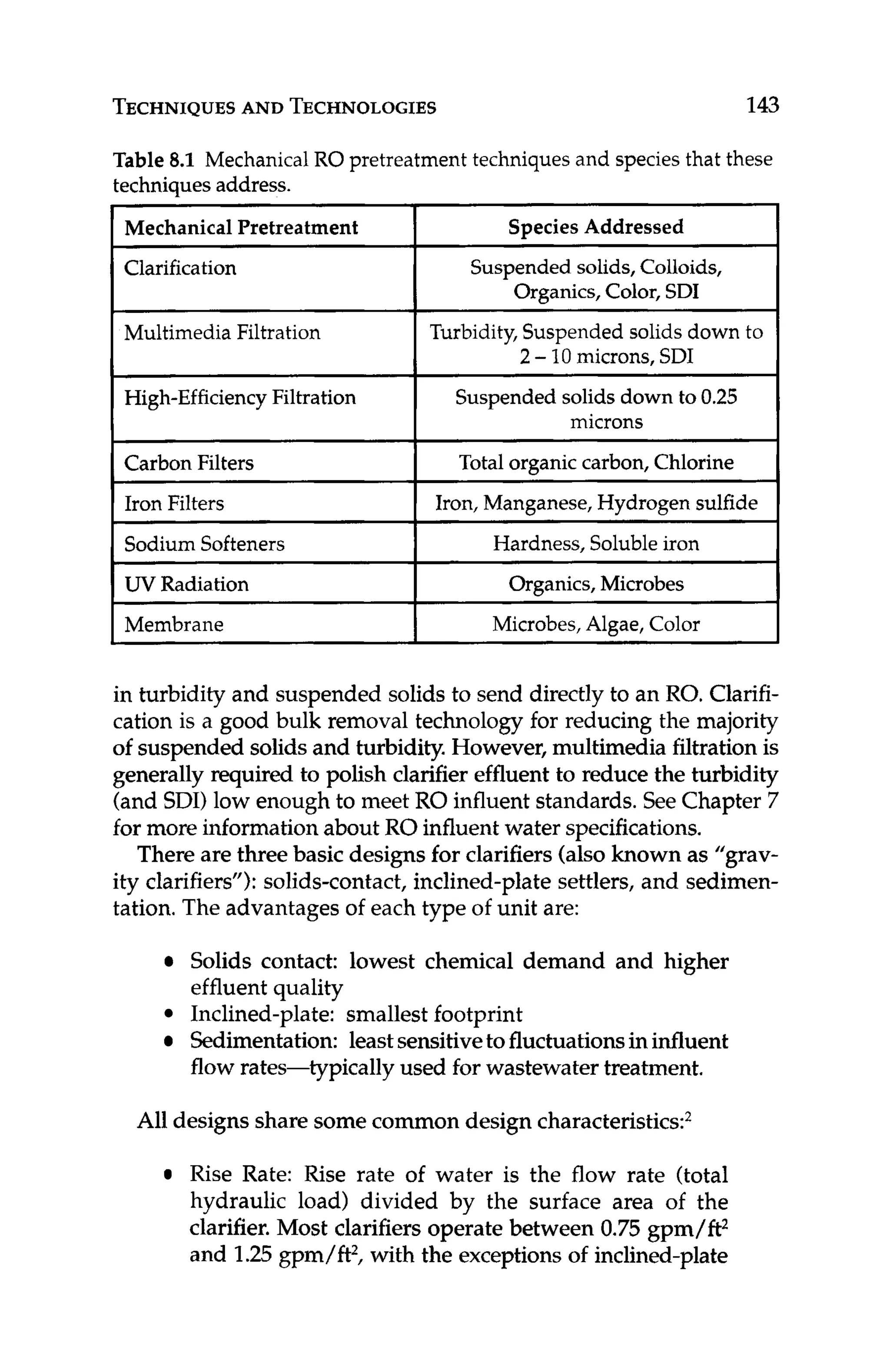 TECHNIQUES
AND TECHNOLOGIES 143
~
Multimedia Filtration
High-EfficiencyFiltration
Table 8.1 Mechanical RO pretreatmenttechniques and speciesthat these
techniquesaddress.
Mechanical Pretreatment SpeciesAddressed
I
Turbidity,Suspended solidsdown to
Suspendedsolids down to 0.25
2 -10microns, SDI
microns
Clarification
~ ~
Iron Filters
SodiumSofteners
UV Radiation
Membrane
Suspendedsolids,Colloids,
I Organics,Color, SDI
~~ ~
Iron,Manganese, Hydrogen sulfide
Hardness, Solubleiron
Organics,Microbes
Microbes,Algae, Color
Carbon Filters I Total organiccarbon,Chlorine
in turbidity and suspended solids to send directly to an RO. Clarifi-
cation is a good bulk removal technology for reducing the majority
of suspended solids and turbidity. However, multimedia filtration is
generally required to polish clarifier effluent to reduce the turbidity
(and SDI)low enough to meet RO influent standards. See Chapter 7
for more information about RO influent water specifications.
There are three basic designsfor clarifiers (also known as ”grav-
ity clarifiers”): solids-contact, inclined-plate settlers, and sedimen-
tation. The advantages of each type of unit are:
Solids contact: lowest chemical demand and higher
effluent quality
Inclined-plate: smallest footprint
Sedimentation: leastsensitivetofluctuationsin influent
flow rates-typically used for wastewater treatment.
All designs share some common design characteristics2
Rise Rate: Rise rate of water is the flow rate (total
hydraulic load) divided by the surface area of the
clarifier. Most clarifiers operate between 0.75 gpm/ft*
and 1.25gpm/ft2, with the exceptionsof inclined-plate
 