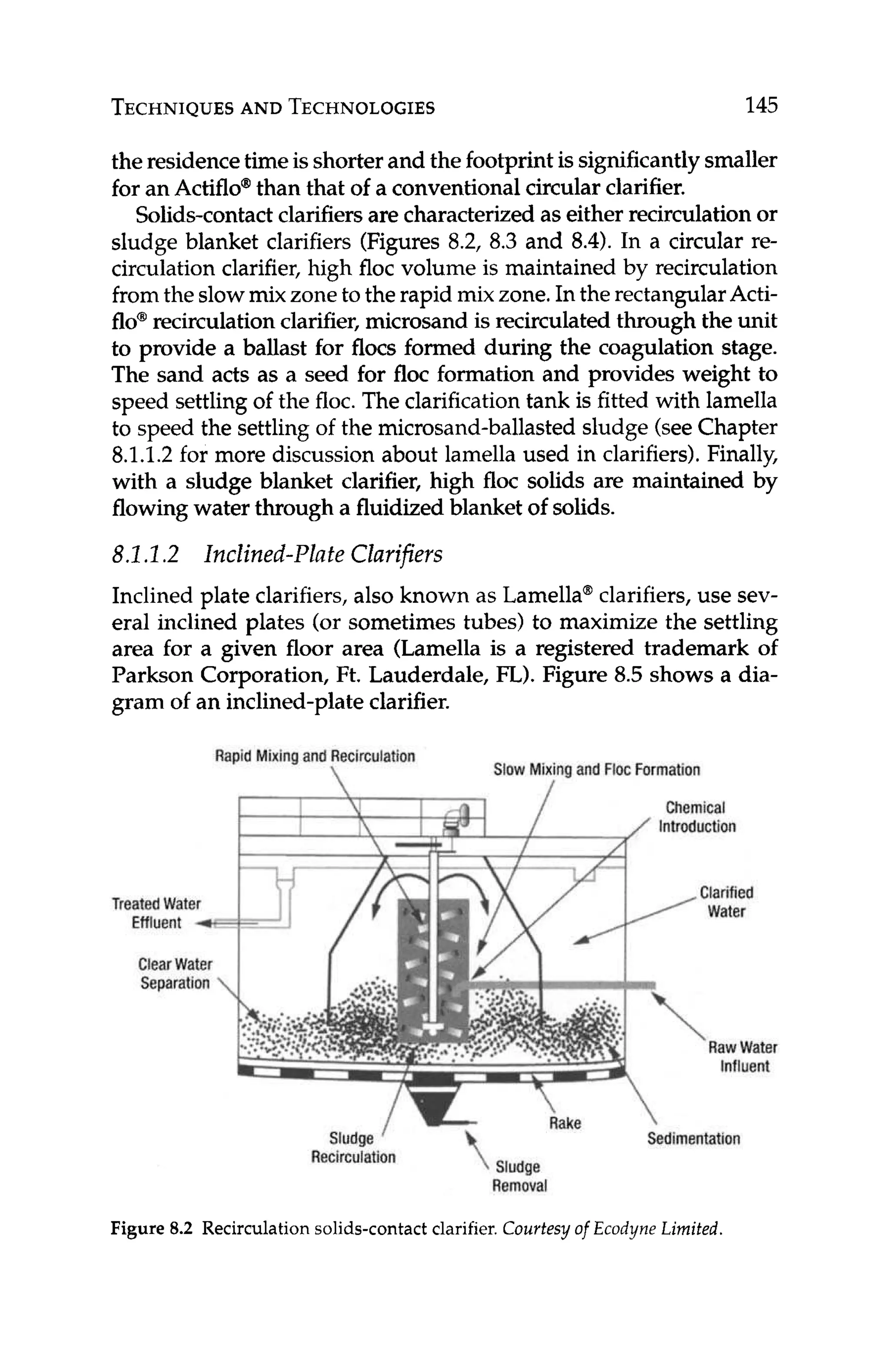 TECHNIQUES
AND TECHNOLOGIES 145
the residencetimeisshorter and the footprintis significantlysmaller
for an Actiflo@
than that of a conventionalcircular clarifier.
Solids-contactclarifiersare characterizedas either recirculationor
sludge blanket clarifiers (Figures 8.2, 8.3 and 8.4). In a circular re-
circulation clarifier, high floc volume is maintained by recirculation
fromthe slowmix zone to the rapid mix zone.In the rectangularActi-
flo@
recirculationclarifier, microsand is recirculated through the unit
to provide a ballast for flocs formed during the coagulation stage.
The sand acts as a seed for floc formation and provides weight to
speed settling of the floc.The clarification tank is fitted with lamella
to speed the settling of the microsand-ballastedsludge (seeChapter
8.1.1.2 for more discussion about lamella used in clarifiers).Finally,
with a sludge blanket clarifier, high floc solids are maintained by
flowingwater through a fluidizedblanket of solids.
8.1.I .2 Inclined-Plate Clarifiers
Inclined plate clarifiers, also known as Lamella@
clarifiers,use sev-
eral inclined plates (or sometimes tubes) to maximize the settling
area for a given floor area (Lamella is a registered trademark of
Parkson Corporation, Ft. Lauderdale, FL).Figure 8.5 shows a dia-
gram of an inclined-plateclarifier.
Rapid Mixing and Recirculation
 Slow Mixingand FlocFormation
Chemical
Introduction
Treated Water
Effluent 4
ClearWater
Separation
ReC
Rake 
Sludge / - Sedimentation
Removal
Clarified
water

RawWater
Influent
Figure 8.2 Recirculation solids-contact clarifier. Courtesy of Ecodyne Limited.
 