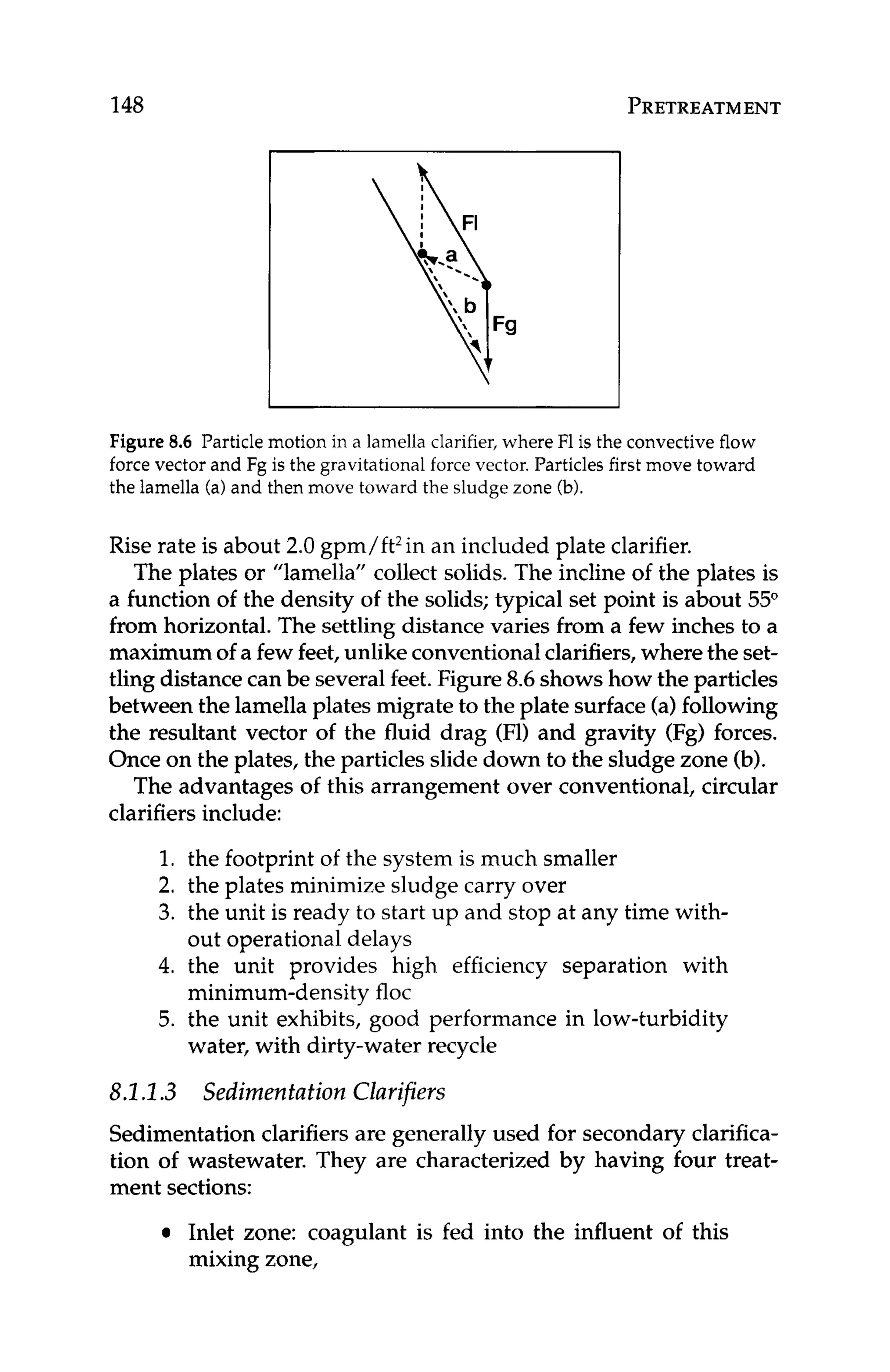 148 PRETREATMENT
Figure 8
.
6 Particle motion in a lamella clarifier, where F1is the convective flow
force vector and Fg is the gravitational force vector. Particles first move toward
the lamella (a)and then move toward the sludge zone (b).
Rise rate is about 2.0 gpm/ft2in an included plate clarifier.
The plates or "lamella" collect solids. The incline of the plates is
a function of the density of the solids; typical set point is about 55"
from horizontal. The settling distance varies from a few inches to a
maximum of a fewfeet,unlike conventionalclarifiers, where the set-
tling distancecan be severalfeet.Figure 8.6showshow the particles
between the lamella plates migrate to the plate surface(a)following
the resultant vector of the fluid drag (Fl) and gravity (Fg) forces.
Once on the plates, the particles slide down to the sludge zone (b).
The advantages of this arrangement over conventional, circular
clarifiers include:
1. the footprint of the system is much smaller
2. the plates minimize sludge carry over
3. the unit is ready to start up and stop at any time with-
4. the unit provides high efficiency separation with
5. the unit exhibits, good performance in low-turbidity
out operational delays
minimum-density floc
water, with dirty-water recycle
8.1.I.3 Sedimentation Clarifiers
Sedimentation clarifiers are generally used for secondary clarifica-
tion of wastewater, They are characterized by having four treat-
ment sections:
Inlet zone: coagulant is fed into the influent of this
mixing zone,
 