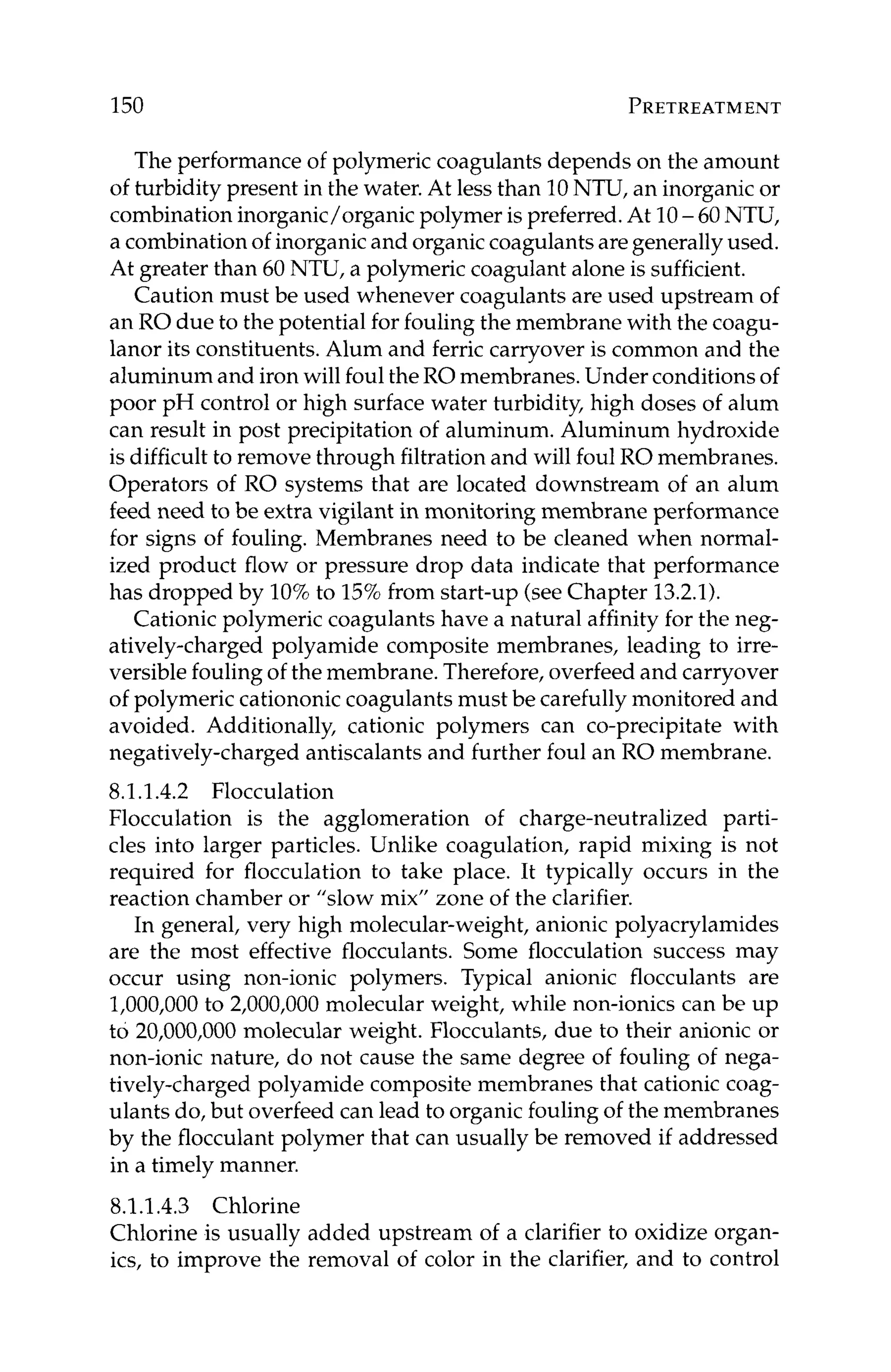 150 PRETREATMENT
The performance of polymeric coagulants depends on the amount
of turbidity present in the water. At less than 10NTU, an inorganic or
combinationinorganic/organic polymer is preferred.At 10-60NTU,
a combinationof inorganicand organiccoagulantsaregenerallyused.
At greater than 60 NTU, a polymeric coagulant alone is sufficient.
Caution must be used whenever coagulants are used upstream of
an RO due to the potential for fouling the membrane with the coagu-
lanor its constituents. Alum and ferric carryover is common and the
aluminum and iron will foul theRO membranes. Under conditions of
poor pH control or high surface water turbidity, high doses of alum
can result in post precipitation of aluminum. Aluminum hydroxide
is difficultto remove through filtrationand will foul ROmembranes.
Operators of RO systems that are located downstream of an alum
feed need to be extra vigilant in monitoring membrane performance
for signs of fouling. Membranes need to be cleaned when normal-
ized product flow or pressure drop data indicate that performance
has dropped by 10%to 15%from start-up (seeChapter 13.2.1).
Cationic polymeric coagulants have a natural affinity for the neg-
atively-charged polyamide composite membranes, leading to irre-
versible fouling of the membrane. Therefore, overfeed and carryover
of polymeric cationonic coagulants must be carefully monitored and
avoided. Additionally, cationic polymers can co-precipitate with
negatively-charged antiscalants and further foul an RO membrane.
8.1.1.4.2 Flocculation
Flocculation is the agglomeration of charge-neutralized parti-
cles into larger particles. Unlike coagulation, rapid mixing is not
required for flocculation to take place. It typically occurs in the
reaction chamber or "slow mix" zone of the clarifier.
In general, very high molecular-weight, anionic polyacrylamides
are the most effective flocculants. Some flocculation success may
occur using non-ionic polymers. Typical anionic flocculants are
1,000,000 to 2,000,000 molecular weight, while non-ionics can be up
to 20,000,000 molecular weight. Flocculants, due to their anionic or
non-ionic nature, do not cause the same degree of fouling of nega-
tively-charged polyamide composite membranes that cationic coag-
ulants do, but overfeed can lead to organic fouling of the membranes
by the flocculant polymer that can usually be removed if addressed
in a timely manner.
8.1.1.4.3 Chlorine
Chlorine is usually added upstream of a clarifier to oxidize organ-
ics, to improve the removal of color in the clarifier, and to control
 