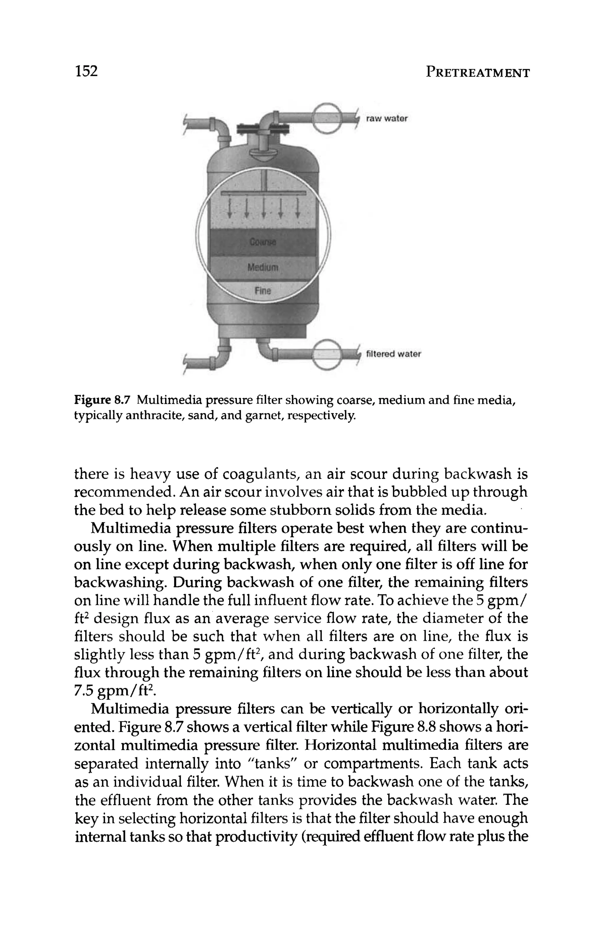 152
raw water
filtered water
PRETREATMENT
Figure 8
.
7 Multimedia pressure filter showing coarse,medium and finemedia,
typicallyanthracite,sand, and garnet, respectively.
there is heavy use of coagulants, an air scour during backwash is
recommended. An air scour involvesair that is bubbled up through
the bed to help release some stubborn solids from the media.
Multimedia pressure filters operate best when they are continu-
ously on line. When multiple filters are required, all filters will be
on line except during backwash, when only one filter is off line for
backwashing. During backwash of one filter, the remaining filters
on line will handle the full influent flow rate. To achievethe 5 gpm/
ft2 design flux as an average service flow rate, the diameter of the
filters should be such that when all filters are on line, the flux is
slightly less than 5 gpm/ft2,and during backwash of one filter, the
flux through the remaining filters on line should be less than about
7.5gpm/ft2.
Multimedia pressure filters can be vertically or horizontally ori-
ented.Figure8.7showsa vertical filter while Figure 8.8shows a hori-
zontal multimedia pressure filter. Horizontal multimedia filters are
separated internally into "tanks" or compartments.Each tank acts
as an individual filter. When it is time to backwash one of the tanks,
the effluent from the other tanks provides the backwash water. The
key in selectinghorizontalfilters is that the filter should have enough
internaltankssothat productivity (requiredeffluentflowrate plus the
 