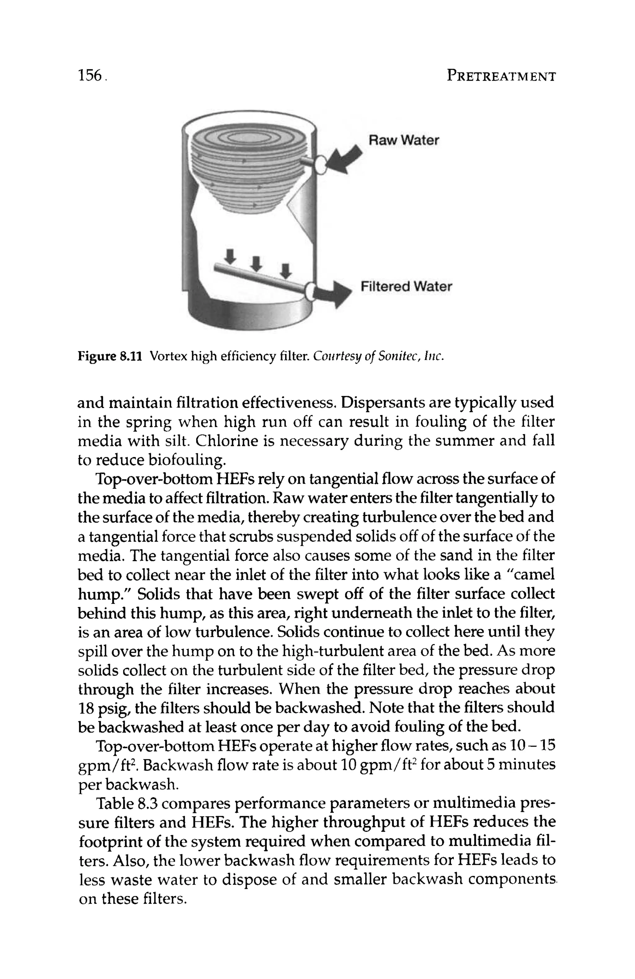 156 PRETREATMENT
Figure 8.11 Vortex high efficiencyfilter. Coirrtfsyof Sonikc, IRK.
and maintain filtrationeffectiveness.Dispersants are typically used
in the spring when high run off can result in fouling of the filter
media with silt. Chlorine is necessary during the summer and fall
to reduce biofouling.
Top-over-bottomHEFs rely on tangentialflowacrossthe surfaceof
themedia toaffectfiltration.Rawwaterentersthefiltertangentiallyto
the surfaceof themedia, therebycreatingturbulenceover thebed and
a tangential forcethat scrubssuspended solidsoff of the surfaceof the
media. The tangential force also causes some of the sand in the filter
bed to collect near the inlet of the filter into what looks like a “camel
hump.” Solids that have been swept off of the filter surface collect
behind this hump, as this area, right underneath the inlet to the filter,
is an area of low turbulence.Solidscontinue to collect here until they
spillover the hump on to the high-turbulentarea of the bed.As more
solids collect on the turbulent side of the filterbed, the pressure drop
through the filter increases. When the pressure drop reaches about
18psig, the filtersshould be backwashed.Note that the filtersshould
be backwashed at least onceper day to avoid foulingof the bed.
Top-over-bottomHEFsoperateat higherflowrates,suchas 10- 15
gpm/ft2.Backwash flow rate is about 10gpm/ft2for about5 minutes
per backwash.
Table 8.3compares performance parameters or multimedia pres-
sure filters and HEFs. The higher throughput of HEFs reduces the
footprint of the system required when compared to multimedia fil-
ters. Also, the lower backwash flow requirements for HEFs leads to
less waste water to dispose of and smaller backwash components
on these filters.
 