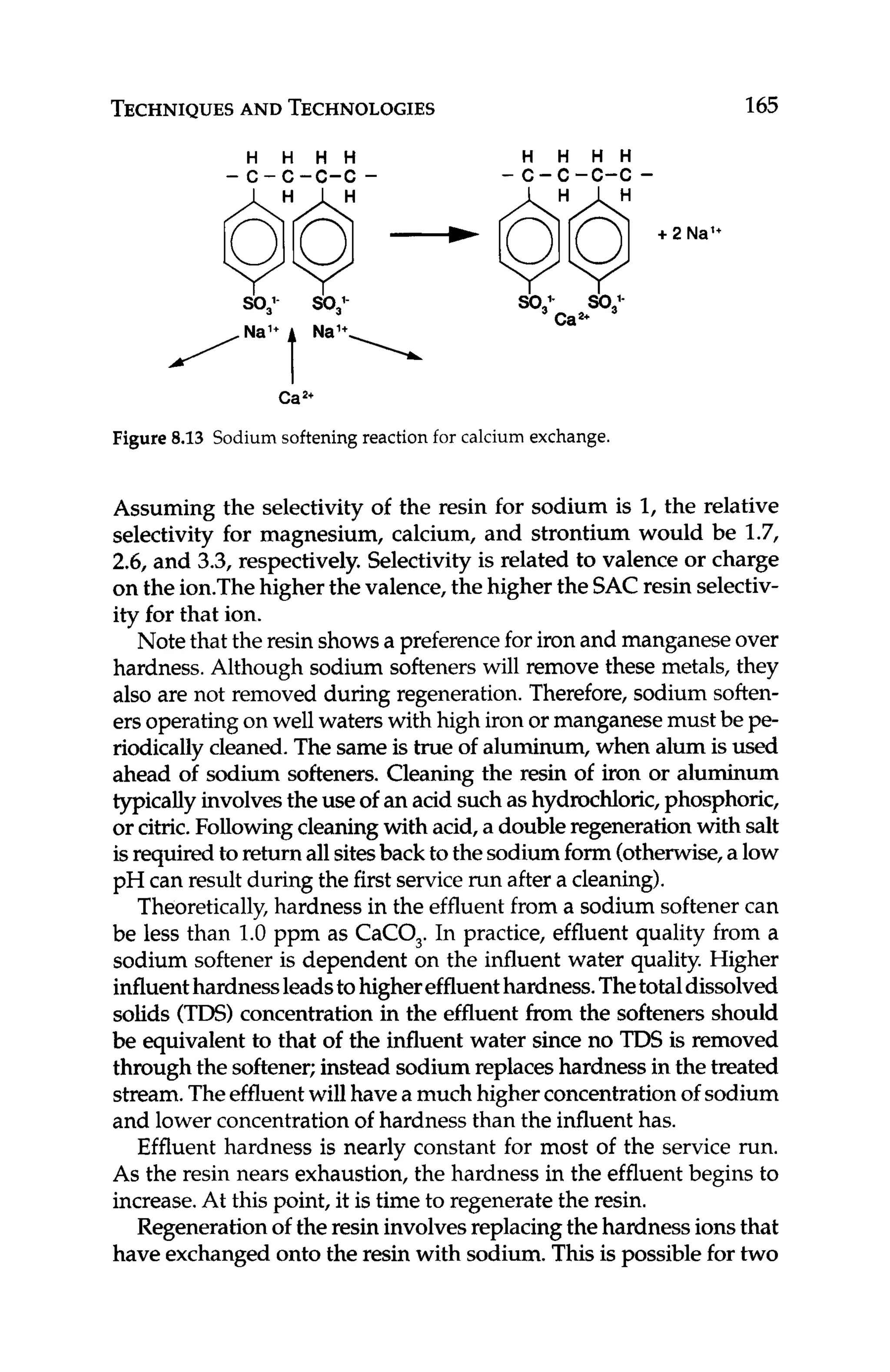 TECHNIQUES
AND TECHNOLOGIES 1
65
H H H H
- c - c - c - c -
/Na'+ t N
a
H H H H
-c-c-c-c -
Cap'
Figure 8.13 Sodium softening reaction for calcium exchange.
Assuming the selectivity of the resin for sodium is 1,the relative
selectivity for magnesium, calcium, and strontium would be 1.7,
2.6, and 3.3, respectively. Selectivityis related to valence or charge
on the ion.Thehigher the valence,the higher the SACresin selectiv-
ity for that ion.
Note that the resin showsa preferencefor iron and manganeseover
hardness. Although sodium softeners will remove these metals, they
also are not removed during regeneration. Therefore, sodium soften-
ersoperatingon well waters with high iron or manganesemust be pe-
riodically cleaned.The sameis true of aluminum, when alum is used
ahead of sodium softeners. Cleaning the resin of iron or aluminum
typicallyinvolvesthe use of an acid suchas hydrochloric, phosphoric,
or citric.Followingcleaningwith acid, a doubleregeneration with salt
isrequired to return all sitesback to thesodiumform (otherwise,a low
pH can result during the first service run after a cleaning).
Theoretically, hardness in the effluentfrom a sodium softenercan
be less than 1.0 ppm as CaCO,. In practice, effluent quality from a
sodium softener is dependent on the influent water quality. Higher
influenthardnessleadstohighereffluenthardness.Thetotaldissolved
solids (
T
D
S
)
concentrationin the effluent from the softeners should
be equivalent to that of the influent water since no TDS is removed
through the softener;instead sodiumreplaces hardnessin the treated
stream.Theeffluentwill have a much higherconcentrationof sodium
and lower concentrationof hardnessthan the influent has.
Effluent hardness is nearly constant for most of the service run.
As the resin nears exhaustion, the hardness in the effluentbegins to
increase.At this point, it is time to regenerate the resin.
Regenerationofthe resin involvesreplacingthe hardnessionsthat
have exchanged onto the resin with sodium.This is possiblefor two
 
