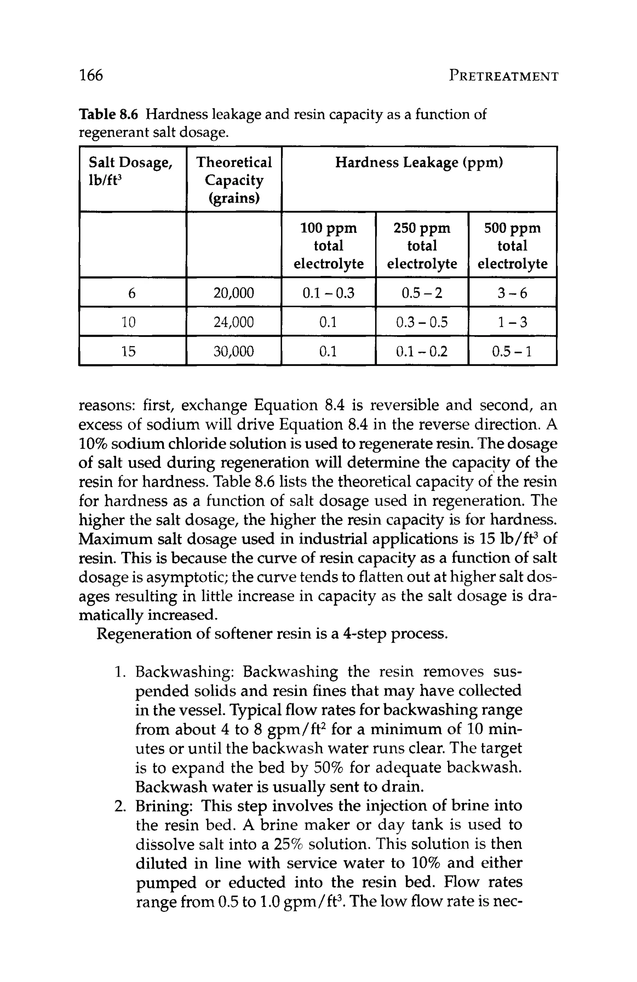 166 PRETREATMENT
Salt Dosage,
lb/ft3
6
10
Table 8.6 Hardnessleakage and resin capacityas a function of
regenerant salt dosage.
Theoretical
Capacity
(grains)
20,000
24,000
0
.
1
15 3
0
,
0
0
0 0.1 -0.2 0.5- 1
Hardness Leakage (ppm)
0.1 -0.3 0.5-2
0.1 I 0.3- 0.5 I 1 - 3
reasons: first, exchange Equation 8.4 is reversible and second, an
excess of sodium will drive Equation 8.4 in the reverse direction.A
10%sodium chloridesolutionisused to regenerateresin.Thedosage
of salt used during regeneration will determine the capacity of the
resin for hardness.Table 8.6 lists the theoretical capacity of the resin
for hardness as a function of salt dosage used in regeneration. The
higher the salt dosage, the higher the resin capacity is for hardness.
Maximum salt dosage used in industrial applications is 15lb/W of
resin. This is because the curve of resin capacity as a function of salt
dosageis asymptotic;the curvetends to flattenout at higher salt dos-
ages resulting in little increase in capacity as the salt dosage is dra-
matically increased.
Regenerationof softener resin is a 4-step process.
1. Backwashing: Backwashing the resin removes sus-
pended solids and resin fines that may have collected
in the vessel.Typicalflow rates for backwashing range
from about 4 to 8 gpm/ft2for a minimum of 10 min-
utes or until the backwash water runs clear.The target
is to expand the bed by 50% for adequate backwash.
Backwash water is usually sent to drain.
2. Brining: This step involves the injection of brine into
the resin bed. A brine maker or day tank is used to
dissolve salt into a 25% solution. This solution is then
diluted in line with service water to 10% and either
pumped or educted into the resin bed. Flow rates
range from0.5to 1.0gpm/ft3.Thelow flowrate is nec-
 