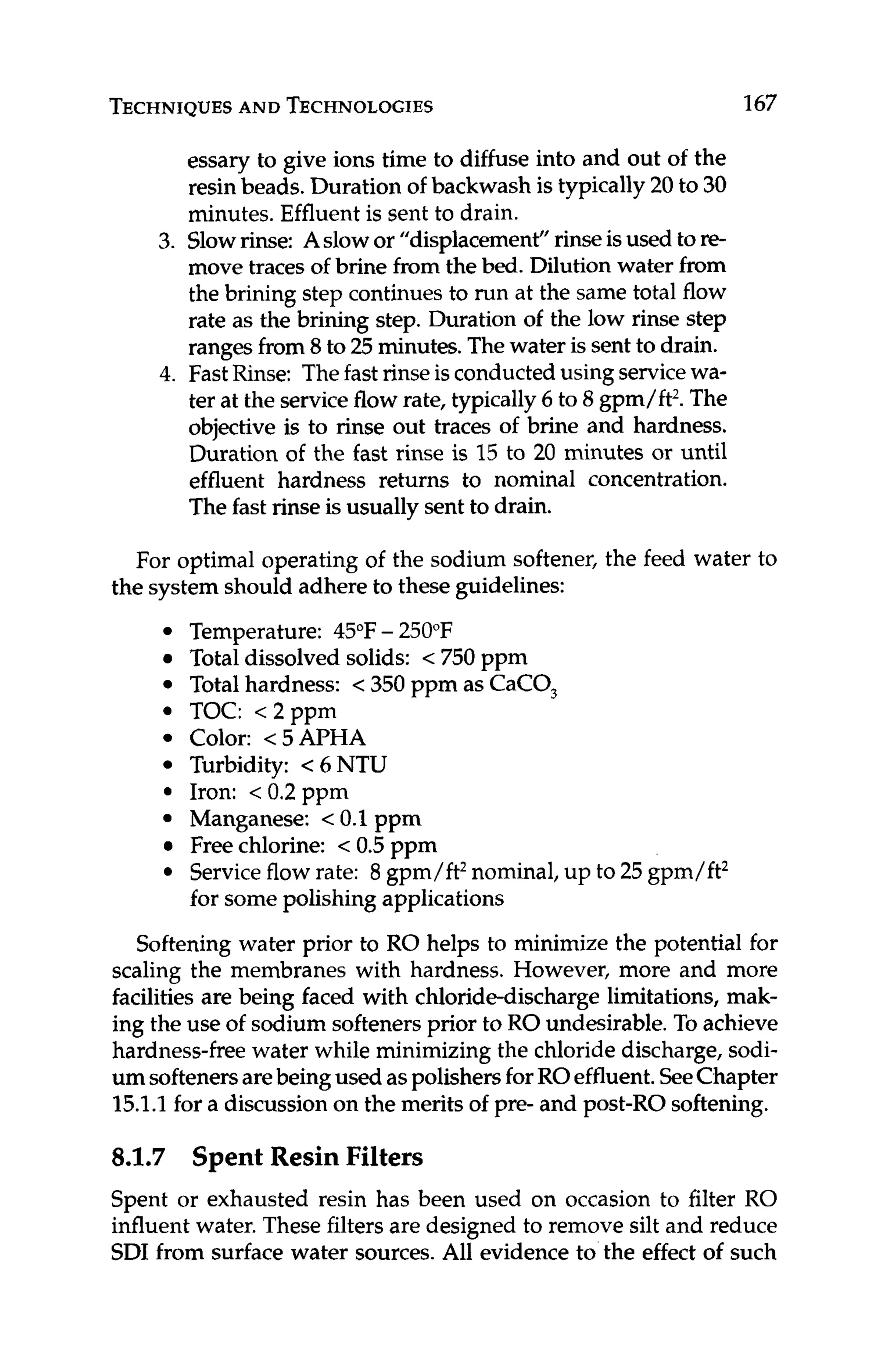 TECHNIQUES
AND TECHNOLOGIES 167
essary to give ions time to diffuse into and out of the
resin beads. Duration of backwash is typically 20 to 30
minutes. Effluent is sent to drain.
3. Slowrinse: Aslowor "displacement" rinseisused to re-
move traces of brine from the bed.Dilution water from
the brining step continues to run at the same total flow
rate as the brining step. Duration of the low rinse step
ranges from 8 to 25 minutes.Thewater is sentto drain.
4. FastRinse: Thefast rinse isconductedusing servicewa-
ter at the serviceflow rate, typically6 to 8 gpm/ft2.The
objective is to rinse out traces of brine and hardness.
Duration of the fast rinse is 15 to 20 minutes or until
effluent hardness returns to nominal concentration.
Thefast rinse is usually sent to drain.
For optimal operating of the sodium softener, the feed water to
the system should adhere to these guidelines:
Temperature: 45°F- 250°F
Totaldissolved solids: < 750 ppm
Total hardness: < 350 ppm as CaCO,
TOC: <2ppm
Color: <5APHA
Turbidity: < 6 NTU
Iron: < 0.2 ppm
Manganese: <0.1 ppm
Free chlorine: < 0.5 pprn
Serviceflow rate: 8 gpm/ft2nominal, up to 25 gpm/ft2
for some polishing applications
Softening water prior to RO helps to minimize the potential for
scaling the membranes with hardness. However, more and more
facilities are being faced with chloride-discharge limitations, mak-
ing the use of sodium softenersprior to RO undesirable.To achieve
hardness-freewater while minimizing the chloridedischarge, sodi-
um softenersarebeingused aspolishersforROeffluent.SeeChapter
15.1.1for a discussion on the merits of pre- and post-ROsoftening.
8.1.7 Spent Resin Filters
Spent or exhausted resin has been used on occasion to filter RO
influent water. These filters are designed to remove silt and reduce
SDI from surface water sources.All evidence to the effect of such
 