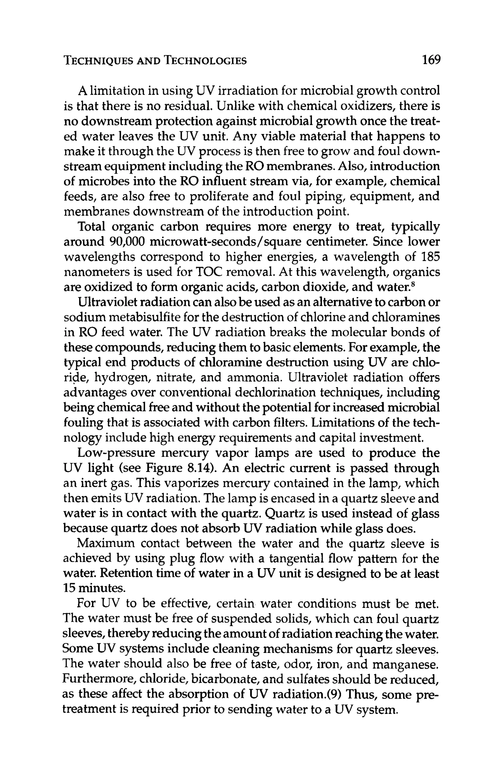TECHNIQUES
AND TECHNOLOGIES 169
A limitationin using UV irradiation for microbialgrowth control
is that there is no residual. Unlike with chemical oxidizers, there is
no downstream protection against microbialgrowth once the treat-
ed water leaves the UV unit. Any viable material that happens to
make it through the UV process is then free to grow and foul down-
streamequipmentincluding the ROmembranes.Also, introduction
of microbes into the RO influent stream via, for example, chemical
feeds, are also free to proliferate and foul piping, equipment, and
membranes downstream of the introduction point.
Total organic carbon requires more energy to treat, typically
around 90,000 microwatt-seconds/square centimeter. Since lower
wavelengths correspond to higher energies, a wavelength of 185
nanometers is used for TOC removal.At this wavelength, organics
are oxidized to form organicacids, carbon dioxide, and water.8
Ultravioletradiationcan alsobe used asan alternativeto carbonor
sodium metabisulfitefor the destructionof chlorineand chloramines
in RO feed water. The UV radiation breaks the molecular bonds of
thesecompounds,reducing themto basicelements.For example, the
typical end products of chloramine destruction using W are chlo-
ride, hydrogen, nitrate, and ammonia. Ultraviolet radiation offers
advantages over conventional dechlorination techniques, including
being chemicalfreeand without the potentialfor increasedmicrobial
fouling that is associated with carbon filters.Limitationsof the tech-
nology include high energy requirements and capital investment.
Low-pressure mercury vapor lamps are used to produce the
UV light (see Figure 8.14). An electric current is passed through
an inert gas. This vaporizes mercury contained in the lamp, which
then emitsUV radiation. The lamp isencased in a quartz sleeveand
water is in contact with the quartz. Quartz is used instead of glass
because quartz does not absorb UV radiation while glass does.
Maximum contact between the water and the quartz sleeve is
achieved by using plug flow with a tangential flow pattern for the
water. Retention time of water in a W unit is designed to be at least
15 minutes.
For UV to be effective, certain water conditions must be met.
The water must be freeof suspended solids, which can foul quartz
sleeves,therebyreducingtheamountof radiationreachingthewater.
SomeUV systemsinclude cleaning mechanisms for quartz sleeves.
The water should also be free of taste, odor, iron, and manganese.
Furthermore,chloride,bicarbonate,and sulfatesshould be reduced,
as these affectthe absorption of W radiation.(9)Thus, some pre-
treatment is required prior to sending water to a UV system.
 
