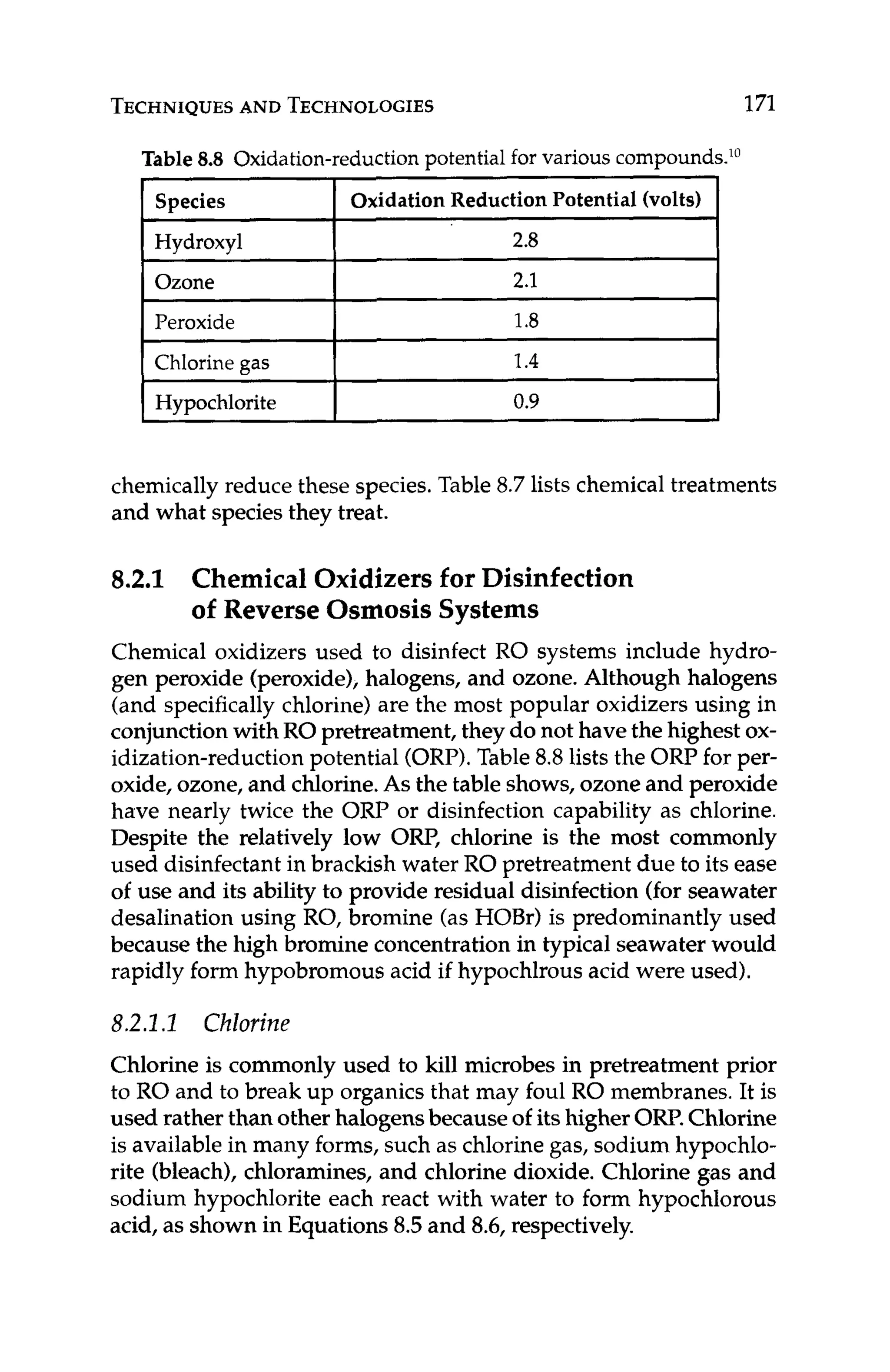 TECHNIQUES
AND TECHNOLOGIES 171
Table 8.8 Oxidation-reductionpotential for variouscompounds.'0
Species Oxidation Reduction Potential (volts)
Hydroxyl
Ozone
Peroxide
Chlorine gas
Hypochlorite
chemically reduce these species. Table 8.7lists chemicaltreatments
and what species they treat.
8.2.1 Chemical Oxidizers for Disinfection
of Reverse OsmosisSystems
Chemical oxidizers used to disinfect RO systems include hydro-
gen peroxide (peroxide),halogens, and ozone. Although halogens
(and specificallychlorine) are the most popular oxidizers using in
conjunctionwith RO pretreatment, they do not have the highest ox-
idization-reduction potential (ORP).Table 8.8lists the ORP for per-
oxide, ozone, and chlorine.As the table shows,ozone and peroxide
have nearly twice the ORP or disinfection capability as chlorine.
Despite the relatively low OW, chlorine is the most commonly
used disinfectantin brackish water RO pretreatment due to its ease
of use and its ability to provide residual disinfection (for seawater
desalination using RO, bromine (as HOBr) is predominantly used
because the high bromine concentrationin typical seawater would
rapidly form hypobromous acid if hypochlrous acid were used).
8.2.1.1 Chlorine
Chlorine is commonly used to kill microbes in pretreatment prior
to RO and to break up organics that may foul RO membranes. It is
used rather than other halogensbecauseof itshigher OW.Chlorine
is availablein many forms, such as chlorinegas, sodium hypochlo-
rite (bleach), chloramines, and chlorine dioxide. Chlorine gas and
sodium hypochlorite each react with water to form hypochlorous
acid, as shown in Equations 8.5and 8.6, respectively.
 