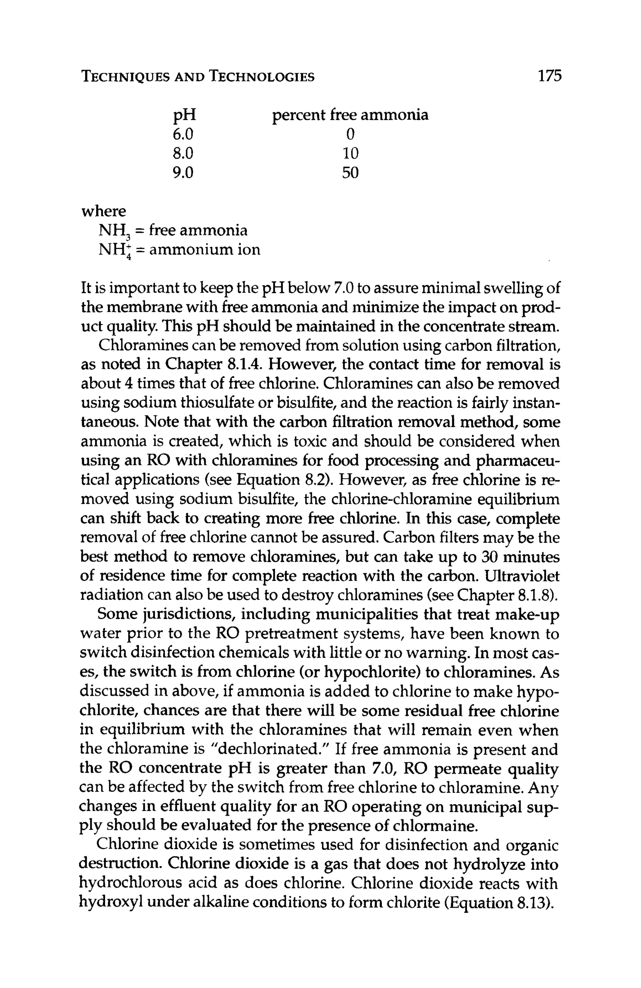 TECHNIQUES
AND TECHNOLOGIES 175
percent freeammonia
0
6.0
8.0 10
9.0 50
PH
where
NH, = free ammonia
NH; = ammonium ion
It is importantto keepthe pH below 7.0to assureminimalswellingof
the membranewith freeammoniaand minimizethe impacton prod-
uct quality.ThispH shouldbe maintained in the concentratestream.
Chloraminescan be removed from solutionusing carbon filtration,
as noted in Chapter 8.1.4.However, the contact time for removal is
about 4 times that of free chlorine.Chloraminescan also be removed
using sodium thiosulfateor bisulfite, and the reaction is fairly instan-
taneous. Note that with the carbon filtration removal method, some
ammonia is created, which is toxic and should be considered when
using an RO with chloraminesfor food processing and pharmaceu-
tical applications (see Equation 8.2).However, as free chlorine is re-
moved using sodium bisulfite, the chlorine-chloramine equilibrium
can shift back to creating more freechlorine. In this case, complete
removal of free chlorine cannot be assured.Carbon filtersmay be the
best method to remove chloramines, but can take up to 30 minutes
of residence time for complete reaction with the carbon. Ultraviolet
radiation can alsobe used to destroy chloramines(seeChapter 8.1.8).
Some jurisdictions, including municipalities that treat make-up
water prior to the RO pretreatment systems, have been known to
switch disinfection chemicalswith littleor no warning. In most cas-
es, the switch is from chlorine (or hypochlorite)to chloramines.As
discussed in above, if ammonia is added to chlorineto make hypo-
chlorite, chances are that there will be some residual free chlorine
in equilibrium with the chloramines that will remain even when
the chloramine is "dechlorinated." If free ammonia is present and
the RO concentrate pH is greater than 7.0, RO permeate quality
can be affected by the switch from free chlorineto chloramine.Any
changes in effluent quality for an RO operating on municipal sup-
ply should be evaluated for the presence of chlormaine.
Chlorine dioxide is sometimes used for disinfection and organic
destruction. Chlorine dioxide is a gas that does not hydrolyze into
hydrochlorous acid as does chlorine. Chlorine dioxide reacts with
hydroxyl under alkalineconditionsto form chlorite (Equation8.13).
 