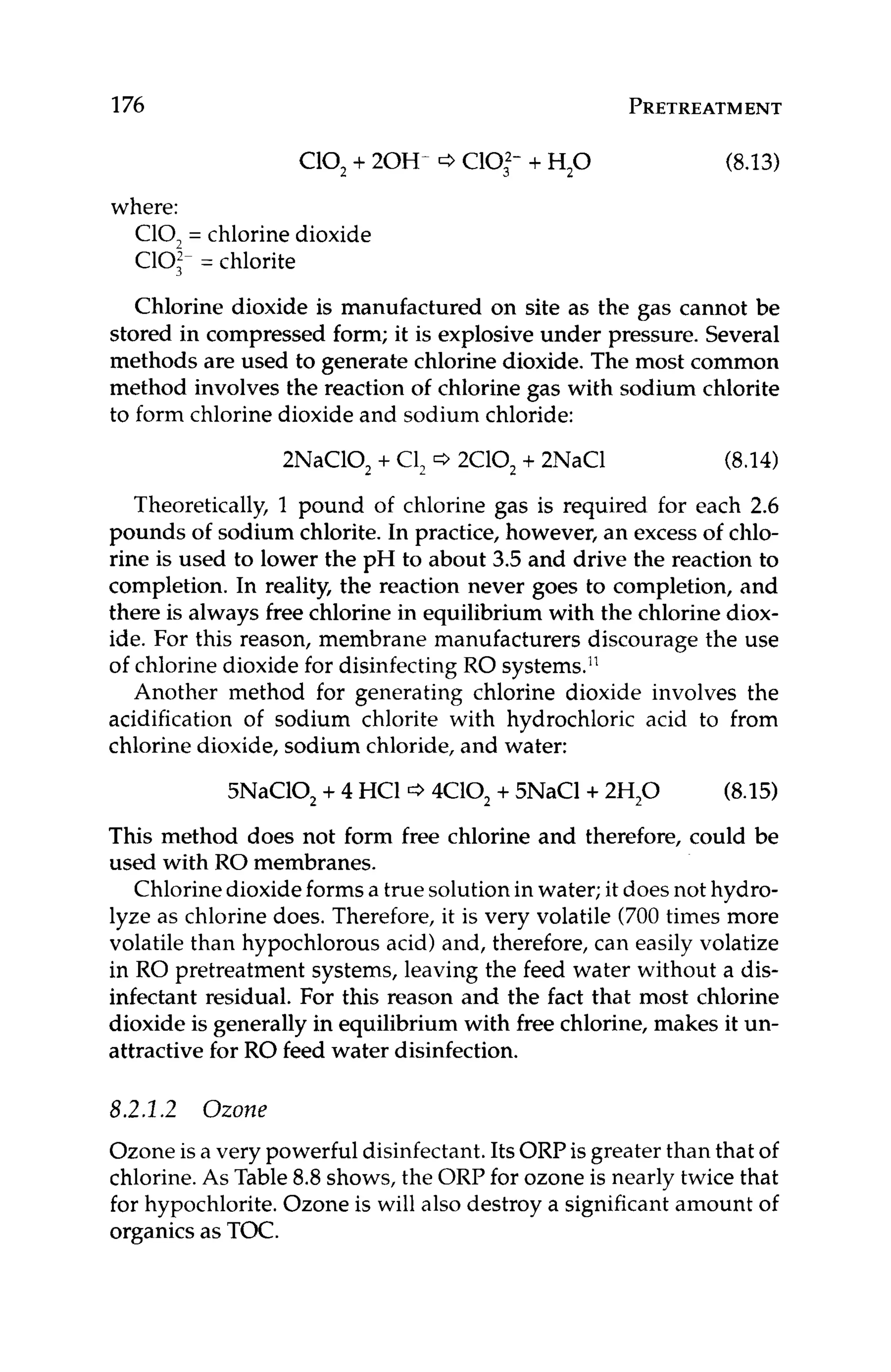 176 PRETREATMENT
C10, +20H- ClOl- + H,O (8.13)
where:
C10, = chlorine dioxide
Cl0:- = chlorite
Chlorine dioxide is manufactured on site as the gas cannot be
stored in compressed form; it is explosive under pressure. Several
methods are used to generate chlorine dioxide. The most common
method involves the reaction of chlorine gas with sodium chlorite
to form chlorine dioxide and sodium chloride:
2NaC10, + C1, Q 2C10, + 2NaC1 (8.14)
Theoretically, 1 pound of chlorine gas is required for each 2.6
pounds of sodium chlorite.In practice, however, an excess of chlo-
rine is used to lower the pH to about 3.5 and drive the reaction to
completion. In reality, the reaction never goes to completion, and
there is always free chlorine in equilibrium with the chlorine diox-
ide. For this reason, membrane manufacturers discourage the use
of chlorine dioxide for disinfecting RO systems.”
Another method for generating chlorine dioxide involves the
acidification of sodium chlorite with hydrochloric acid to from
chlorine dioxide, sodium chloride, and water:
5NaC10, +4 HC1 4C10, +5NaCl+2H,O (8.15)
This method does not form free chlorine and therefore, could be
used with RO membranes.
Chlorinedioxideformsa true solutionin water;it does not hydro-
lyze as chlorine does. Therefore, it is very volatile (700 times more
volatile than hypochlorous acid) and, therefore, can easily volatize
in RO pretreatment systems, leaving the feed water without a dis-
infectant residual. For this reason and the fact that most chlorine
dioxide is generally in equilibrium with free chlorine, makes it un-
attractive for RO feed water disinfection.
8.2.1.2 Ozone
Ozone is a very powerful disinfectant.Its ORPis greater than that of
chlorine.As Table 8.8shows, the ORP for ozone is nearly twice that
for hypochlorite.Ozone is will also destroy a significant amount of
organicsas TOC.
 