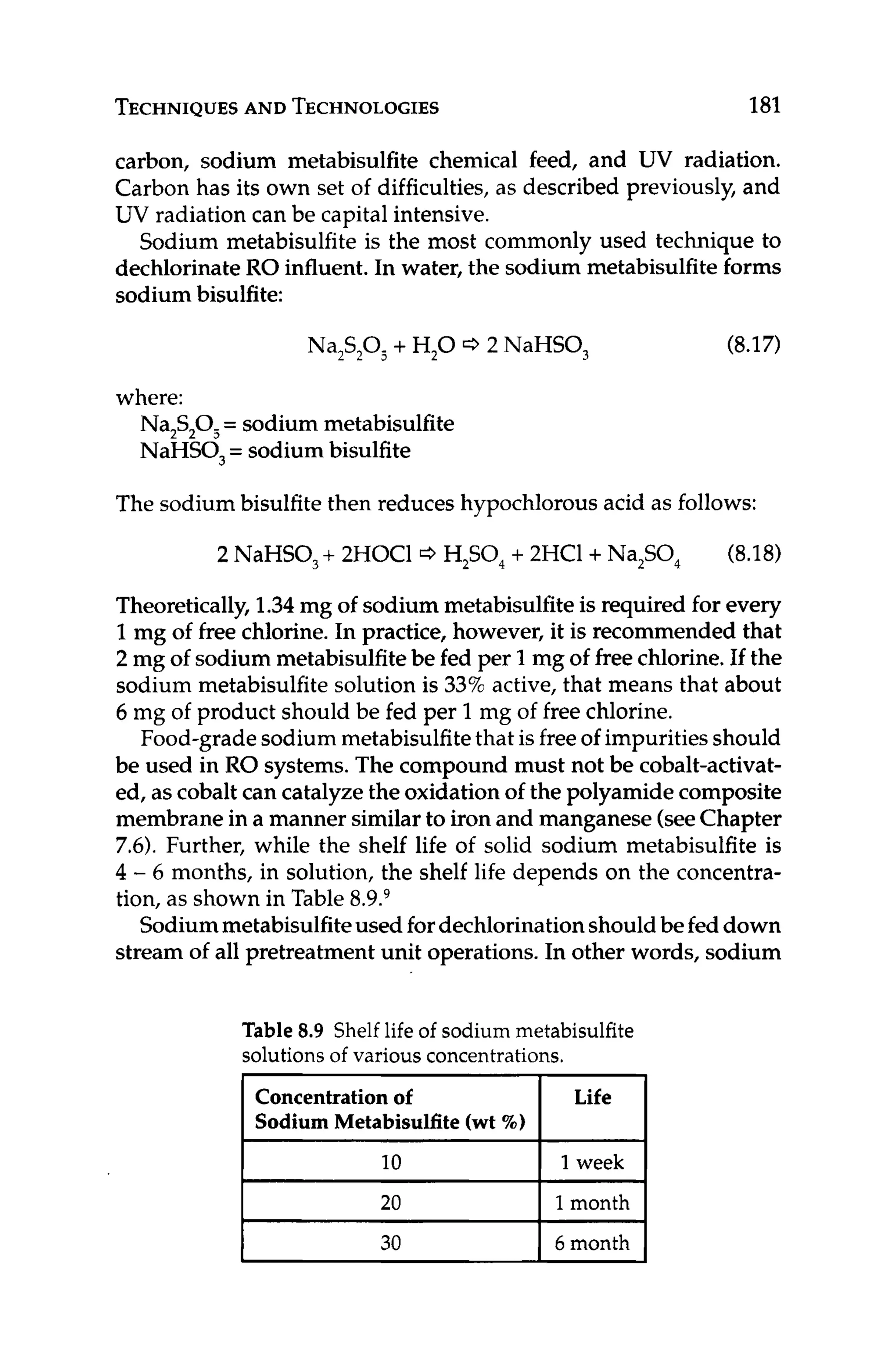 TECHNIQUES
AND TECHNOLOGIES 181
Concentrationof
Sodium Metabisulfite(wt X)
carbon, sodium metabisulfite chemical feed, and UV radiation.
Carbon has its own set of difficulties, as described previously, and
UV radiation can be capital intensive.
Sodium metabisulfite is the most commonly used technique to
dechlorinate RO influent.In water, the sodium metabisulfiteforms
sodium bisulfite:
Life
Na,S,O, + H,O c3 2 NaHSO, (8.17)
where:
Na,S,O, = sodium metabisulfite
NaHSO, = sodium bisulfite
The sodium bisulfitethen reduces hypochlorous acid as follows:
2 NaHSO, + 2HOC1 c3 H,SO, + 2HC1+Na,SO, (8.18)
Theoretically, 1.34mg of sodium metabisulfiteis required for every
1mg of free chlorine.In practice, however, it is recommended that
2 mg of sodium metabisulfitebe fed per 1 mg of freechlorine.If the
sodium metabisulfitesolution is 33%active, that means that about
6 mg of product should be fed per 1mg of free chlorine.
Food-gradesodiummetabisulfitethat isfreeof impurities should
be used in RO systems. The compound must not be cobalt-activat-
ed, as cobalt can catalyzethe oxidation of the polyamide composite
membrane in a manner similarto iron and manganese (seeChapter
7.6). Further, while the shelf life of solid sodium metabisulfite is
4 - 6 months, in solution, the shelf life depends on the concentra-
tion, as shown in Table 8.9.9
Sodiummetabisulfiteused fordechlorinationshouldbefeddown
stream of all pretreatment unit operations. In other words, sodium
I 10 I 1week I
I 20 I 1month I
~~ ~
30 6 month
Table 8.9 Shelf life of sodium metabisulfite
solutions of various concentrations.
 