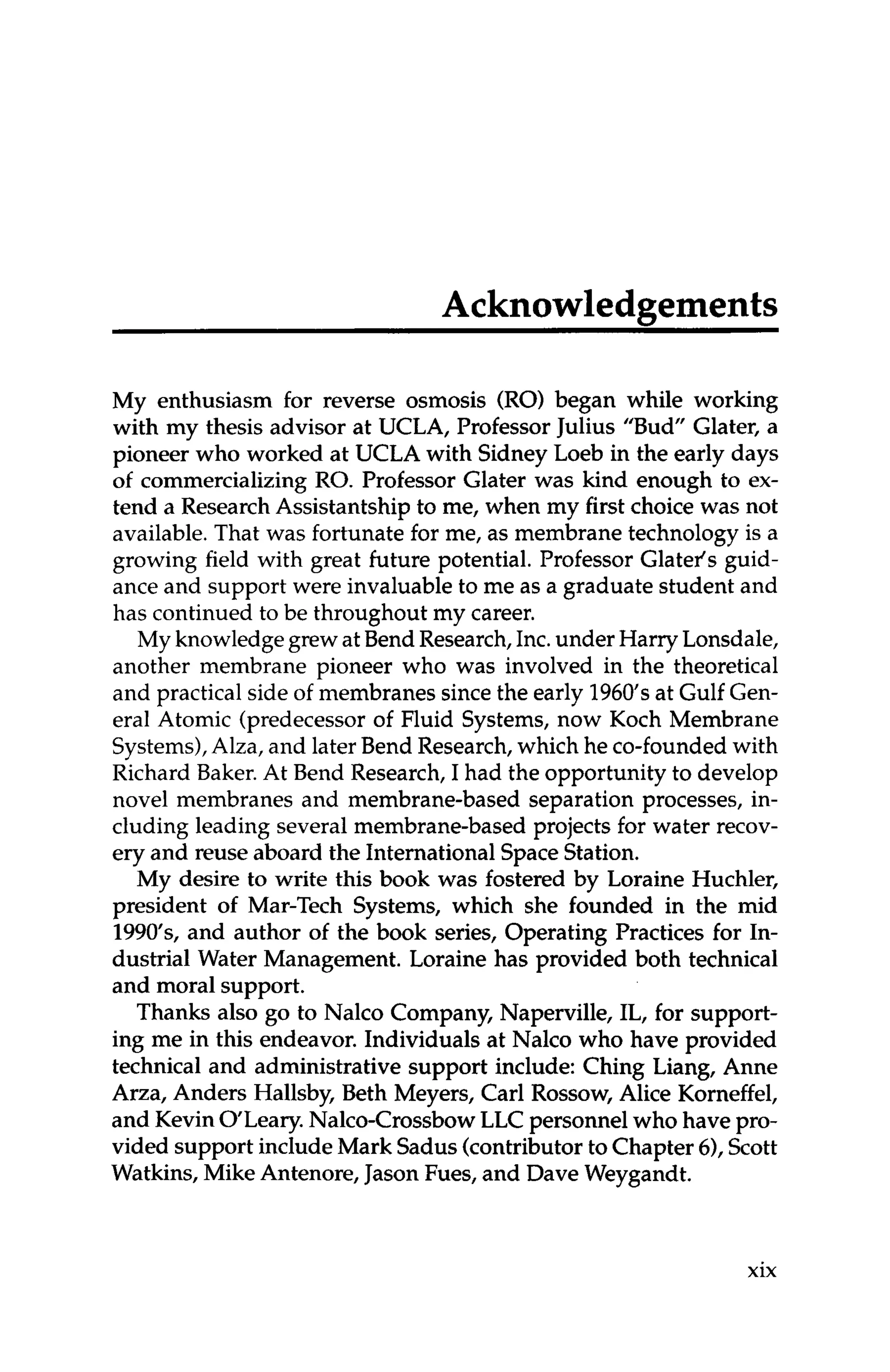 Acknowledgements
My enthusiasm for reverse osmosis (RO) began while working
with my thesis advisor at UCLA, Professor Julius "Bud" Glater, a
pioneer who worked at UCLA with Sidney Loeb in the early days
of commercializing RO. Professor Glater was kind enough to ex-
tend a Research Assistantship to me, when my first choice was not
available.That was fortunate for me, as membrane technology is a
growing field with great future potential. Professor Glatel's guid-
ance and support were invaluable to me as a graduate student and
has continued to be throughout my career.
My knowledgegrewat Bend Research,Inc.under Harry Lonsdale,
another membrane pioneer who was involved in the theoretical
and practical side of membranes since the early 1960's at Gulf Gen-
eral Atomic (predecessor of Fluid Systems, now Koch Membrane
Systems),Alza, and later Bend Research,which he co-foundedwith
Richard Baker.At Bend Research, I had the opportunity to develop
novel membranes and membrane-based separation processes, in-
cluding leading several membrane-based projects for water recov-
ery and reuse aboard the International SpaceStation.
My desire to write this book was fostered by Loraine Huchler,
president of Mar-Tech Systems, which she founded in the mid
1990'~~
and author of the book series, Operating Practices for In-
dustrial Water Management. Loraine has provided both technical
and moral support.
Thanks also go to Nalco Company, Naperville, IL, for support-
ing me in this endeavor. Individuals at Nalco who have provided
technical and administrative support include: Ching Liang, Anne
Arza, Anders Hallsby, Beth Meyers, Carl Rossow, Alice Korneffel,
and Kevin OLeary.Nalco-CrossbowLLC personnel who have pro-
vided support includeMark Sadus(contributorto Chapter 6),Scott
Watkins, Mike Antenore, JasonFues, and Dave Weygandt.
xix
 