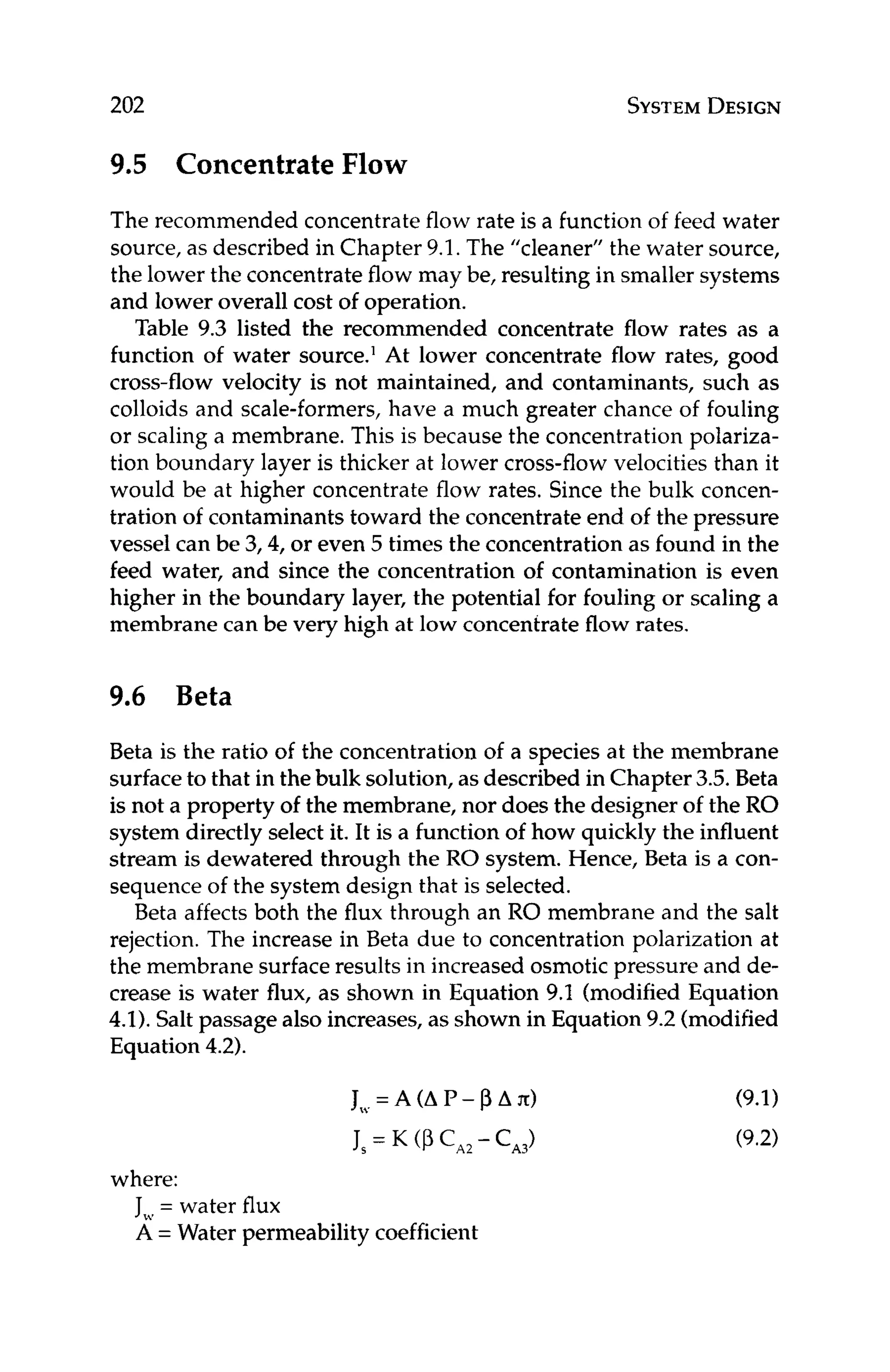 202 SYSTEM
DESIGN
9.5 Concentrate Flow
The recommended concentrate flow rate is a function of feed water
source, as described in Chapter 9.1. The “cleaner” the water source,
the lower the concentrate flow may be, resulting in smaller systems
and lower overall cost of operation.
Table 9.3 listed the recommended concentrate flow rates as a
function of water source.’ At lower concentrate flow rates, good
cross-flow velocity is not maintained, and contaminants, such as
colloids and scale-formers, have a much greater chance of fouling
or scaling a membrane. This is because the concentration polariza-
tion boundary layer is thicker at lower cross-flow velocities than it
would be at higher concentrate flow rates. Since the bulk concen-
tration of contaminants toward the concentrate end of the pressure
vessel can be 3,4, or even 5 times the concentration as found in the
feed water, and since the concentration of contamination is even
higher in the boundary layer, the potential for fouling or scaling a
membrane can be very high at low concentrate flow rates.
9.6 Beta
Beta is the ratio of the concentration of a species at the membrane
surface to that in the bulk solution, as described in Chapter 3.5. Beta
is not a property of the membrane, nor does the designer of the RO
system directly select it, It is a function of how quickly the influent
stream is dewatered through the RO system. Hence, Beta is a con-
sequence of the system design that is selected.
Beta affects both the flux through an RO membrane and the salt
rejection. The increase in Beta due to concentration polarization at
the membrane surface results in increased osmotic pressure and de-
crease is water flux, as shown in Equation 9.1 (modified Equation
4.1).Salt passage also increases, as shown in Equation 9.2 (modified
Equation 4.2).
where:
J,, = water flux
A = Water permeability coefficient
 