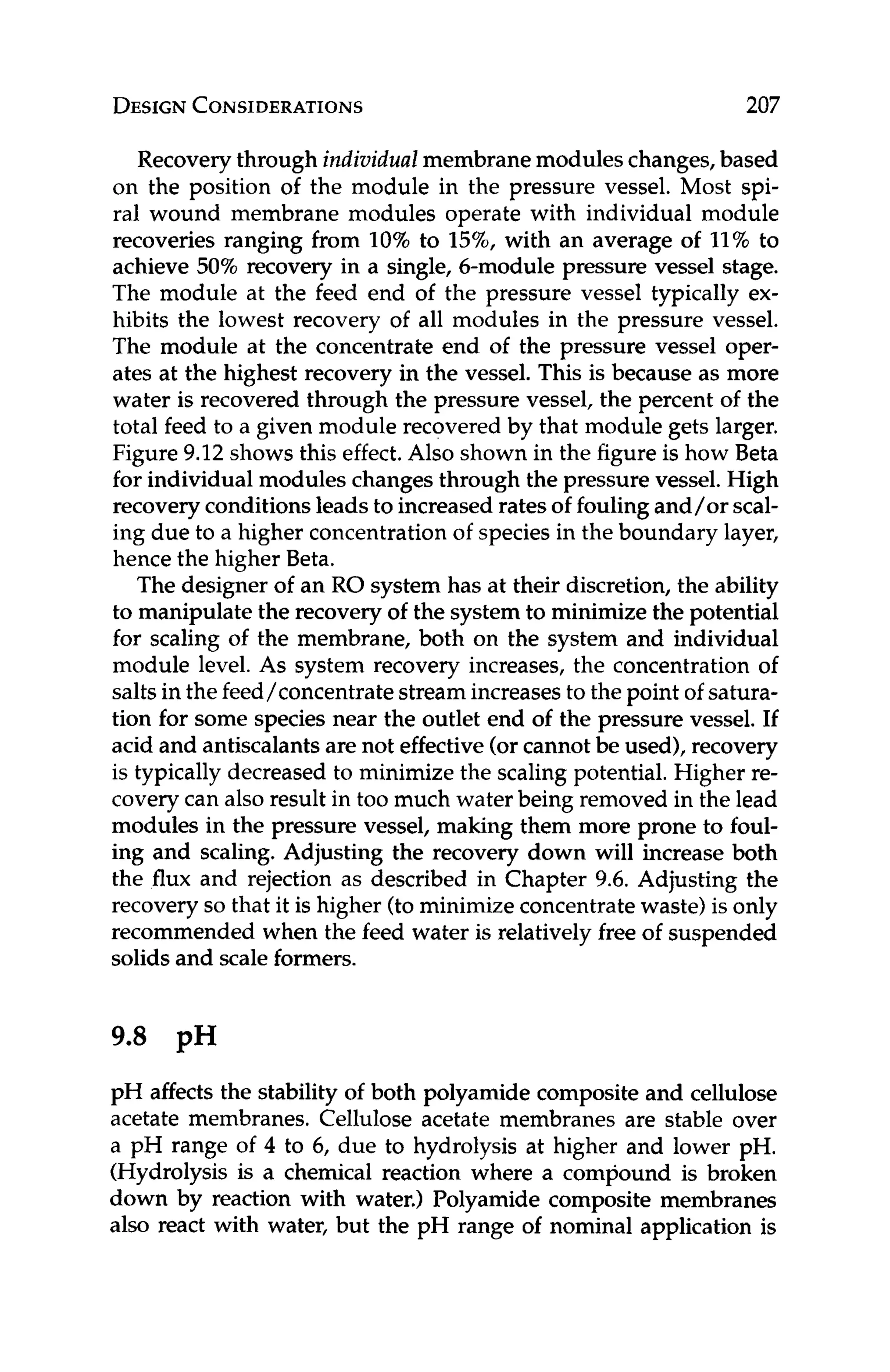 DESIGN
CONSIDERATIONS 207
Recoverythrough individualmembranemodules changes,based
on the position of the module in the pressure vessel. Most spi-
ral wound membrane modules operate with individual module
recoveries ranging from 10% to 15%,with an average of 11%to
achieve 50% recovery in a single, 6-module pressure vessel stage.
The module at the feed end of the pressure vessel typically ex-
hibits the lowest recovery of all modules in the pressure vessel.
The module at the concentrate end of the pressure vessel oper-
ates at the highest recovery in the vessel. This is because as more
water is recovered through the pressure vessel, the percent of the
total feed to a given module recovered by that module gets larger.
Figure 9.12 shows this effect.Also shown in the figureis how Beta
for individual modules changes through the pressure vessel. High
recoveryconditions leads to increased rates of foulingand/or seal-
ing due to a higher concentration of species in the boundary layer,
hence the higher Beta.
The designer of an RO system has at their discretion, the ability
to manipulate the recovery of the system to minimize the potential
for scaling of the membrane, both on the system and individual
module level. As system recovery increases, the concentration of
salts in the feed/concentrate stream increases to the point of satura-
tion for some species near the outlet end of the pressure vessel. If
acid and antiscalantsare not effective (or cannot be used), recovery
is typically decreased to minimize the scaling potential. Higher re-
covery can also result in too much water being removed in the lead
modules in the pressure vessel, making them more prone to foul-
ing and scaling. Adjusting the recovery down will increase both
the flux and rejection as described in Chapter 9.6. Adjusting the
recovery so that it is higher (tominimizeconcentratewaste) is only
recommended when the feed water is relatively free of suspended
solids and scale formers.
9.8 pH
pH affects the stability of both polyamide composite and cellulose
acetate membranes. Cellulose acetate membranes are stable over
a pH range of 4 to 6, due to hydrolysis at higher and lower pH.
(Hydrolysis is a chemical reaction where a compound is broken
down by reaction with water.) Polyamide composite membranes
also react with water, but the pH range of nominal application is
 