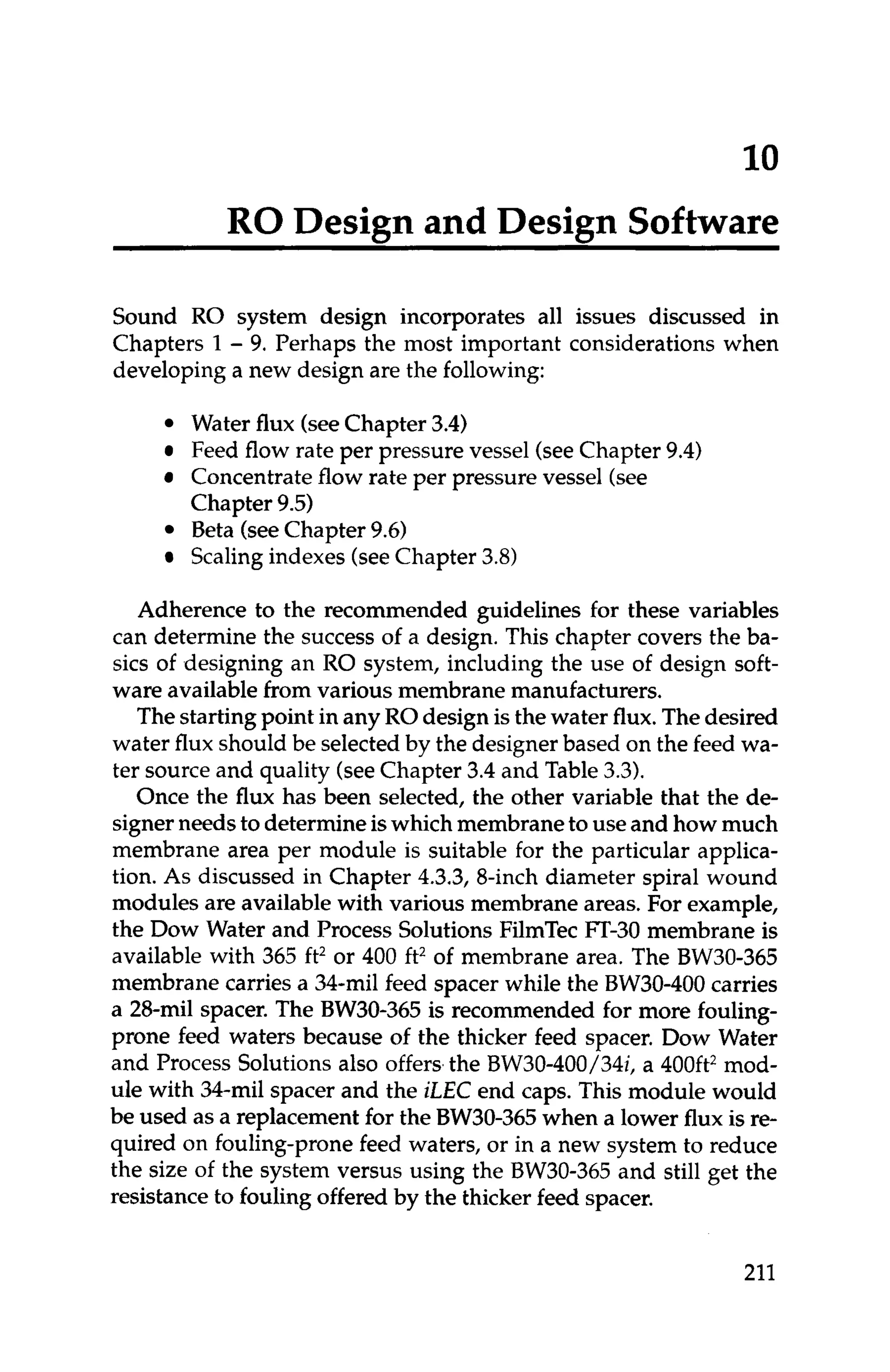 10
RO Design and Design Software
Sound RO system design incorporates all issues discussed in
Chapters 1- 9. Perhaps the most important considerations when
developing a new design are the following:
Water flux (seeChapter 3.4)
Feed flow rate per pressure vessel (seeChapter 9.4)
Concentrateflow rate per pressure vessel (see
Chapter 9.5)
Beta (seeChapter 9.6)
Scalingindexes (seeChapter 3.8)
Adherence to the recommended guidelines for these variables
can determine the success of a design. This chapter covers the ba-
sics of designing an RO system, including the use of design soft-
ware availablefrom various membrane manufacturers.
Thestartingpoint in any RO design is the water flux.Thedesired
water flux should be selectedby the designer based on the feed wa-
ter source and quality (seeChapter 3.4 and Table 3.3).
Once the flux has been selected, the other variable that the de-
signerneeds to determine iswhich membraneto use and how much
membrane area per module is suitable for the particular applica-
tion. As discussed in Chapter 4.3.3, 8-inch diameter spiral wound
modules are available with various membrane areas. For example,
the Dow Water and Process Solutions FilmTec FT-30 membrane is
available with 365 ft2 or 400 ft2of membrane area. The BW30-365
membrane carries a 34-mil feed spacer while the BW30-400carries
a 28-mil spacer. The BW30-365 is recommended for more fouling-
prone feed waters because of the thicker feed spacer. Dow Water
and Process Solutions also offers,the BW30-400/34i, a 400ft2mod-
ule with 34-mil spacer and the iLEC end caps. This module would
be used as a replacement for the BW30-365when a lower flux is re-
quired on fouling-prone feed waters, or in a new system to reduce
the size of the system versus using the BW30-365 and still get the
resistanceto fouling offered by the thicker feed spacer.
211
 