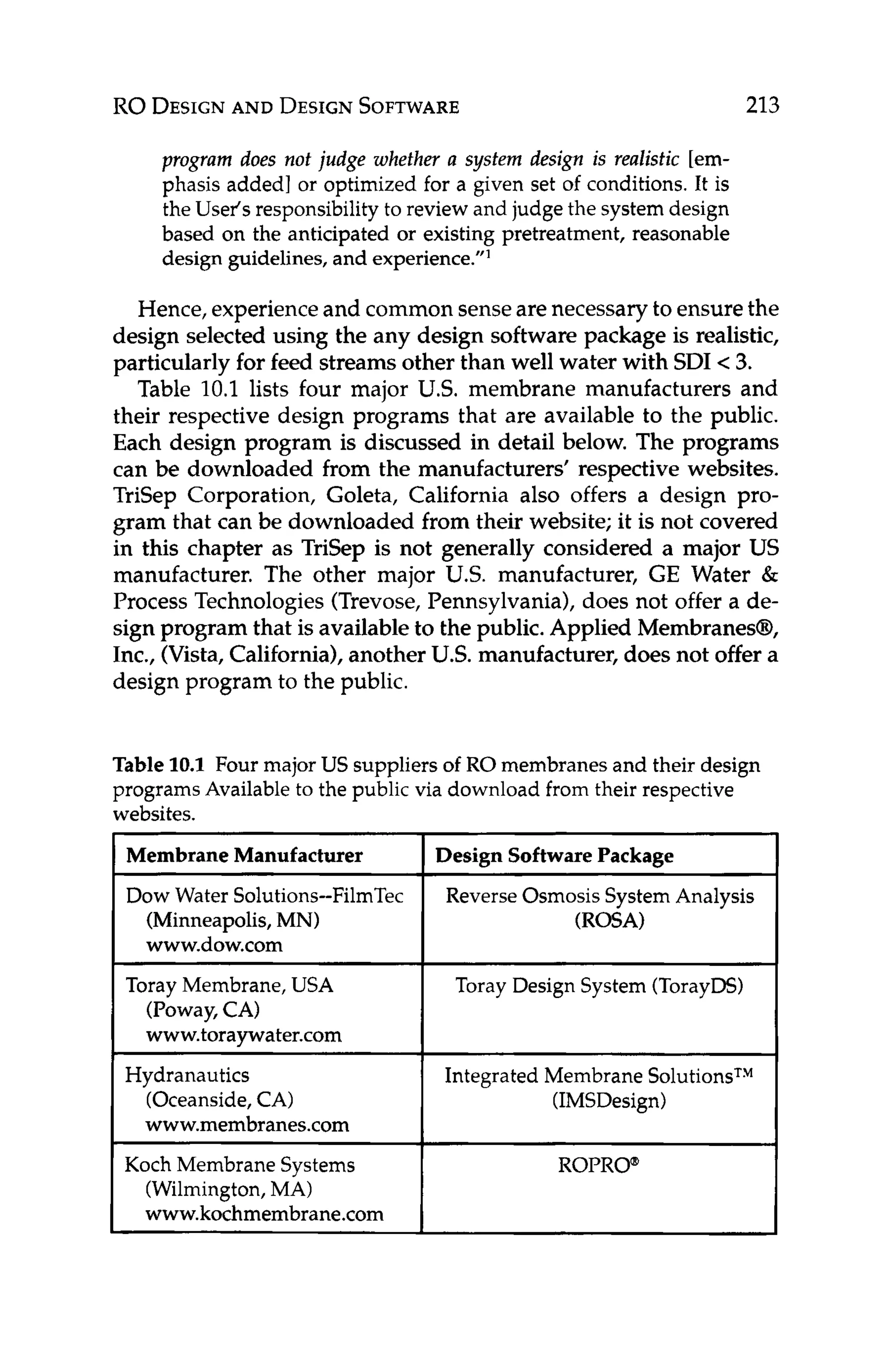 RO DESIGN
AND DESIGN
SOFTWARE 213
1 Membrane Manufacturer Design Software Package
Dow Water Solutions--FilmTec Reverse Osmosis System Analysis
(Minneapolis,MN) (ROSA)
www.dow.com
program does not judge whether a system design is realistic [em-
phasis added] or optimized for a given set o
f conditions. It is
the Useis responsibility to review and judge the system design
based on the anticipated or existing pretreatment, reasonable
design guidelines, and experience.”’
Toray Membrane, USA
(Poway,CAI
www.toraywater.com
(Oceanside,CA)
www.membranes.com
Koch Membrane Systems
Hydranautics
(Wilmington,MA)
www.kochmembrane.com
Hence,experienceand common senseare necessary to ensure the
design selected using the any design software package is realistic,
particularly for feed streams other than well water with SDI <3.
Table 10.1 lists four major US.membrane manufacturers and
their respective design programs that are available to the public.
Each design program is discussed in detail below. The programs
can be downloaded from the manufacturers’ respective websites.
TriSep Corporation, Goleta, California also offers a design pro-
gram that can be downloaded from their website; it is not covered
in this chapter as TriSep is not generally considered a major US
manufacturer. The other major U.S. manufacturer, GE Water &
Process Technologies (Trevose,Pennsylvania), does not offer a de-
sign program that is availableto the public. Applied Membraneso,
Inc., (Vista, California),another U.S. manufacturer,does not offer a
design program to the public.
~
Toray Design System (TorayDS)
Integrated Membrane SolutionsTM
(IMSDesign)
ROPRO@
Table 1
0
.
1 Four major US suppliers of RO membranes and their design
programs Available to the public via download from their respective
websites.
 