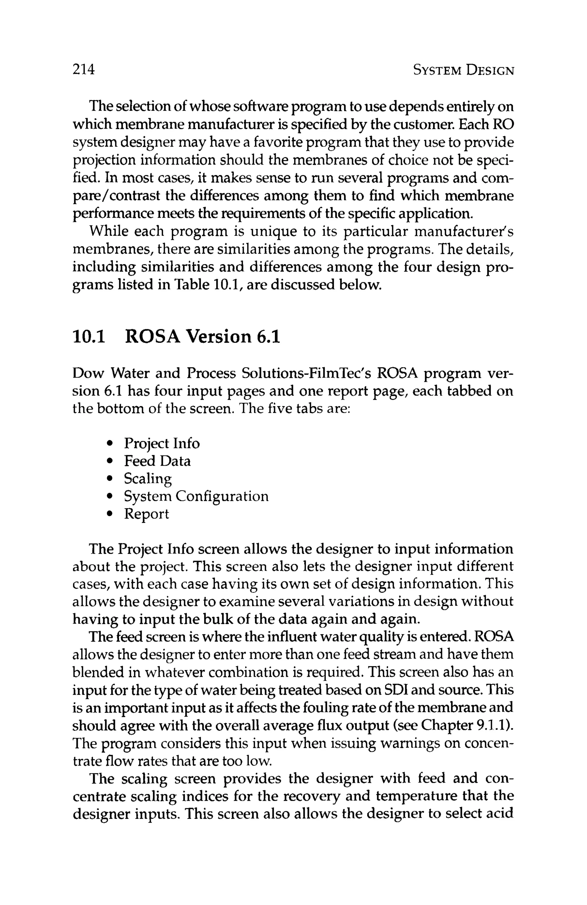 214 SYSTEM
DESIGN
Theselectionof whosesoftwareprogramtouse dependsentirelyon
which membrane manufactureris specifiedby the customer.Each RO
systemdesignermay have a favoriteprogram that they use to provide
projection information should the membranes of choice not be speci-
fied. In most cases, it makes sense to run several programs and com-
pare/contrast the differencesamong them to find which membrane
performancemeets the requirementsof the specificapplication.
While each program is unique to its particular manufacturer's
membranes, there are similaritiesamong the programs. The details,
including similarities and differences among the four design pro-
grams listed in Table 10.1, are discussed below.
10.1 ROSA Version 6.1
Dow Water and Process Solutions-FilmTec's ROSA program ver-
sion 6.1 has four input pages and one report page, each tabbed on
the bottom of the screen.The five tabs are:
Project Info
Feed Data
Scaling
System Configuration
Report
The Project Info screen allows the designer to input information
about the project. This screen also lets the designer input different
cases,with each case having its own set of design information.This
allows the designer to examineseveralvariations in design without
having to input the bulk of the data again and again.
Thefeed screeniswheretheinfluentwater qualityisentered.ROSA
allowsthe designerto enter more than onefeed streamand have them
blended in whatever combination is required. This screen also has an
input for thetype of waterbeing treated based on SDIand source.This
is an importantinput asit affectsthe foulingrateof themembraneand
should agree with the overallaverage flux output (seeChapter 9.1.1).
The program considers this input when issuing warnings on concen-
trate flow rates that are too low.
The scaling screen provides the designer with feed and con-
centrate scaling indices for the recovery and temperature that the
designer inputs. This screen also allows the designer to select acid
 