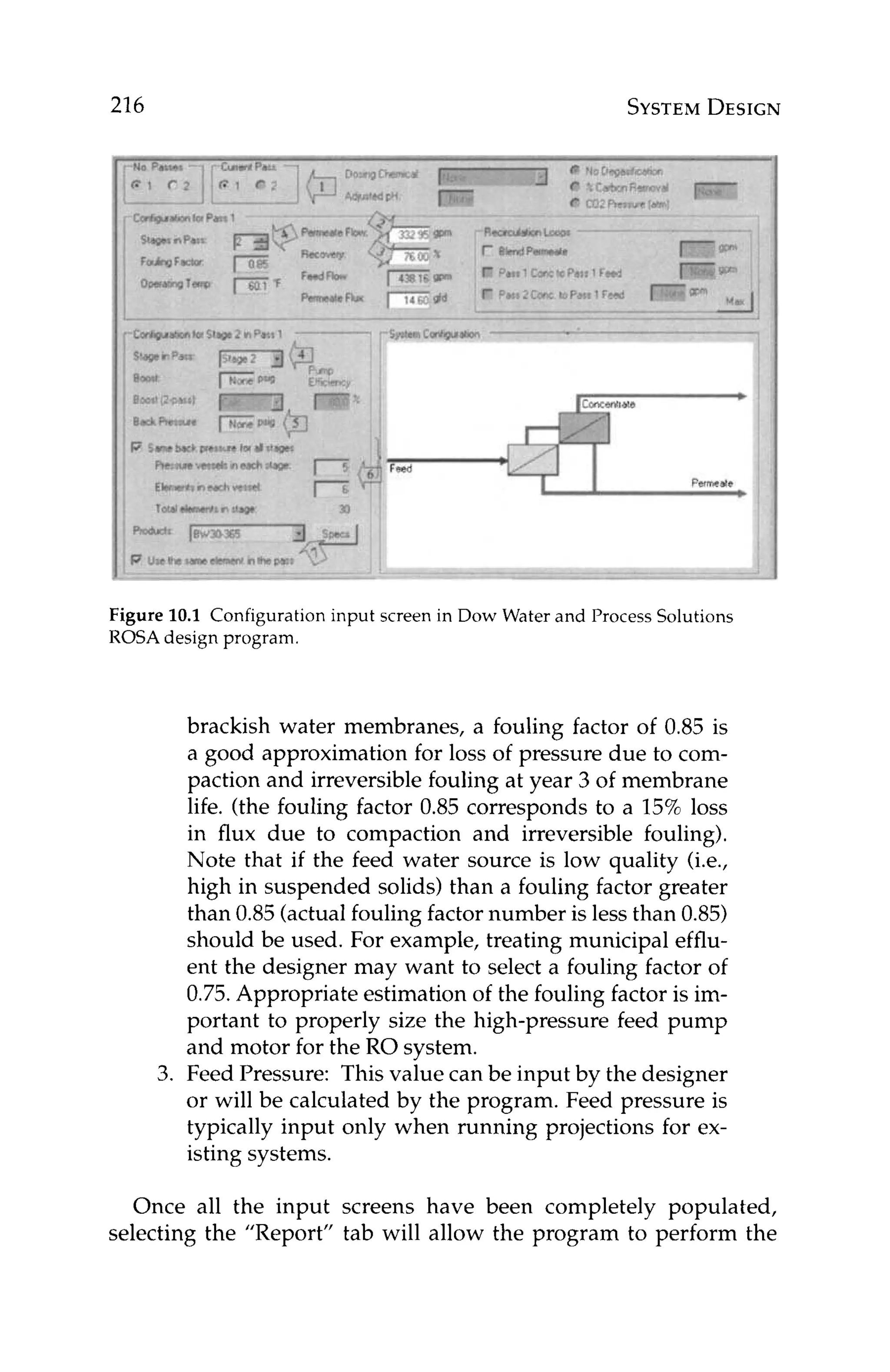216 SYSTEM
DESIGN
Figure 10.1 Configuration input screen in Dow Water and Process Solutions
ROSA design program.
brackish water membranes, a fouling factor of 0.85 is
a good approximation for loss of pressure due to com-
paction and irreversible fouling at year 3 of membrane
life. (the fouling factor 0.85 corresponds to a 15%loss
in flux due to compaction and irreversible fouling).
Note that if the feed water source is low quality (i.e.,
high in suspended solids) than a fouling factor greater
than 0.85 (actualfouling factor number is less than 0.85)
should be used. For example, treating municipal efflu-
ent the designer may want to select a fouling factor of
0.75.Appropriate estimation of the fouling factor is im-
portant to properly size the high-pressure feed pump
and motor for the RO system.
3. Feed Pressure: This value can be input by the designer
or will be calculated by the program. Feed pressure is
typically input only when running projections for ex-
isting systems.
Once all the input screens have been completely populated,
selecting the "Report" tab will allow the program to perform the
 