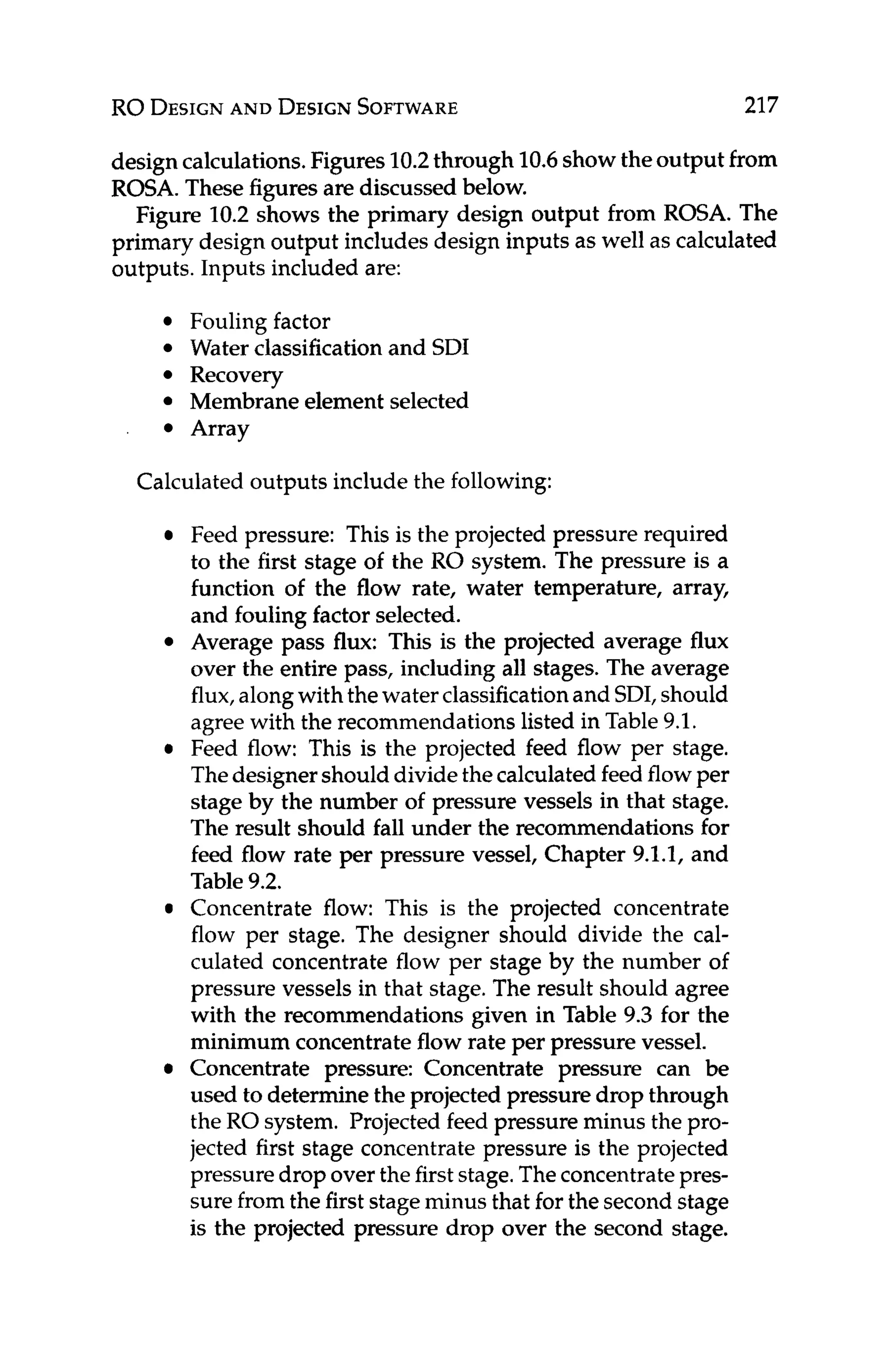 RO DESIGN
AND DESIGN
SOFTWARE 217
design calculations.Figures10.2through 10.6showtheoutput from
ROSA. These figuresare discussed below.
Figure 10.2 shows the primary design output from ROSA. The
primary design output includes design inputs as well as calculated
outputs. Inputs included are:
Fouling factor
Water classificationand SDI
Recovery
Membrane element selected
Array
Calculated outputs include the following:
Feed pressure: This is the projected pressure required
to the first stage of the RO system. The pressure is a
function of the flow rate, water temperature, array,
and fouling factor selected.
Average pass flux: This is the projected average flux
over the entire pass, including all stages. The average
flux,alongwith thewater classificationand SDI,should
agreewith the recommendationslisted in Table 9.1.
Feed flow: This is the projected feed flow per stage.
Thedesignershould dividethecalculated feedflowper
stage by the number of pressure vessels in that stage.
The result should fall under the recommendationsfor
feed flow rate per pressure vessel, Chapter 9.1.1, and
Table 9.2.
Concentrate flow: This is the projected concentrate
flow per stage. The designer should divide the cal-
culated concentrate flow per stage by the number of
pressure vessels in that stage. The result should agree
with the recommendations given in Table 9.3 for the
minimum concentrateflow rate per pressure vessel.
Concentrate pressure: Concentrate pressure can be
used to determine the projected pressure drop through
the RO system. Projected feed pressure minus the pro-
jected first stage concentrate pressure is the projected
pressuredropover the firststage.Theconcentratepres-
sure fromthe first stageminus that for the second stage
is the projected pressure drop over the second stage.
 