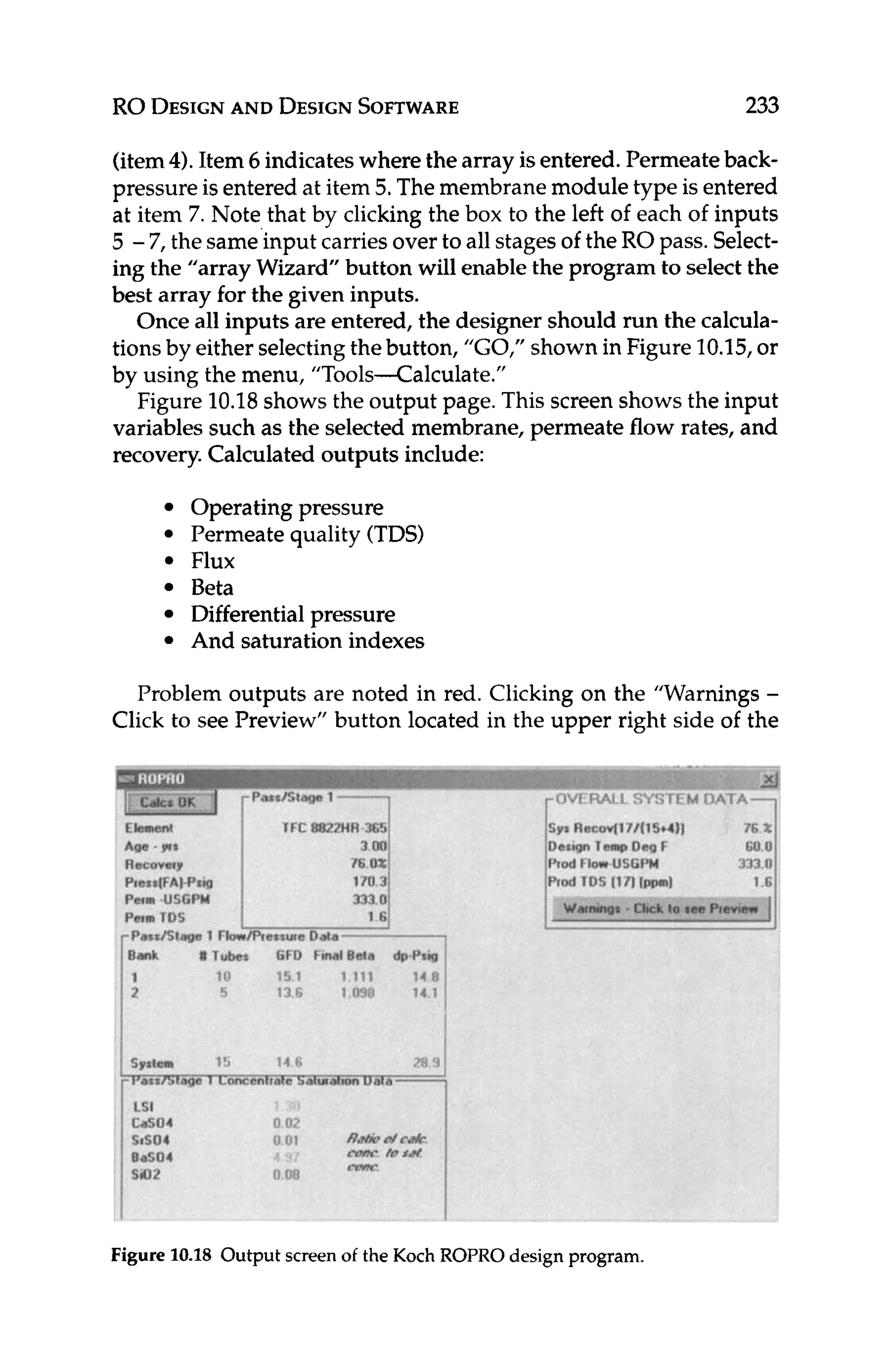 RO DESIGN
AND DESIGN
SOFTWARE 233
(item4). Item 6 indicateswhere the array is entered. Permeateback-
pressure is entered at item 5.The membrane module type is entered
at item 7. Note that by clicking the box to the left of each of inputs
5 -7, the same input carriesover to all stagesof the ROpass. Select-
ing the “array Wizard” button will enablethe program to select the
best array for the given inputs.
Once all inputs are entered, the designer should run the calcula-
tions by either selectingthebutton, “GO,” shown in Figure 10.15,or
by using the menu, “Tools-Calculate.”
Figure 10.18shows the output page. This screen shows the input
variables such as the selected membrane, permeate flow rates, and
recovery.Calculated outputs include:
Operating pressure
Permeate quality (TDS)
Flux
Beta
Differentialpressure
And saturation indexes
Problem outputs are noted in red. Clicking on the ”Warnings-
Click to see Preview” button located in the upper right side of the
Figure 1
0
.
1
8 Output screenof the Koch ROPROdesign program.
 