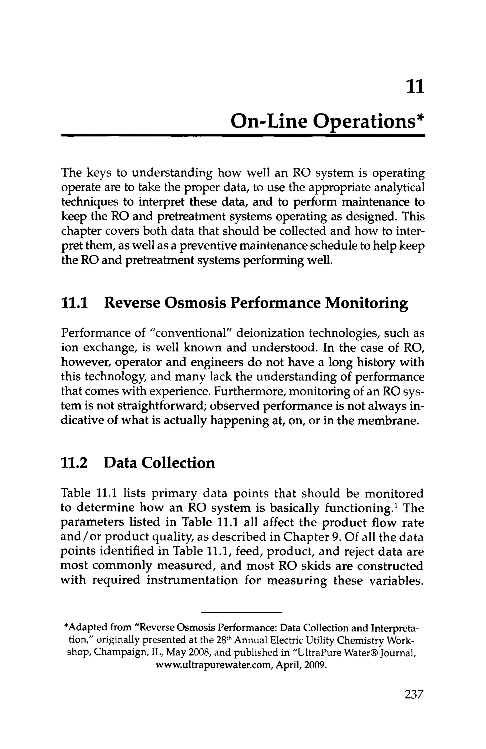 11
On-Line ODerations*
The keys to understanding how well an RO system is operating
operate are to take the proper data, to use the appropriate analytical
techniques to interpret these data, and to perform maintenance to
keep the RO and pretreatment systems operating as designed. This
chapter covers both data that should be collected and how to inter-
pret them, as well asa preventivemaintenancescheduleto help keep
the ROand pretreatmentsystemsperformingwell.
11.1 Reverse Osmosis Performance Monitoring
Performance of "conventional" deionization technologies, such as
ion exchange, is well known and understood. In the case of RO,
however, operator and engineers do not have a long history with
this technology, and many lack the understanding of performance
that comeswith experience.Furthermore, monitoring of an RO sys-
tem is not straightforward; observed performanceis not always in-
dicative of what is actually happening at, on, or in the membrane.
11.2 Data Collection
Table 11.1 lists primary data points that should be monitored
to determine how an RO system is basically functioning.' The
parameters listed in Table 11.1all affect the product flow rate
and/or product quality, as described in Chapter 9. Of all the data
points identified in Table 11.1,feed, product, and reject data are
most commonly measured, and most RO skids are constructed
with required instrumentation for measuring these variables.
*Adapted from "Reverse Osmosis Performance: Data Collectionand Interpreta-
tion," originally presented at the 2FhAnnual Electric Utility Chemistry Work-
shop, Champaign, IL, May 2008, and published in "Ultrapure Water@Journal,
www.ultrapurewater.com, April, 2009.
237
 