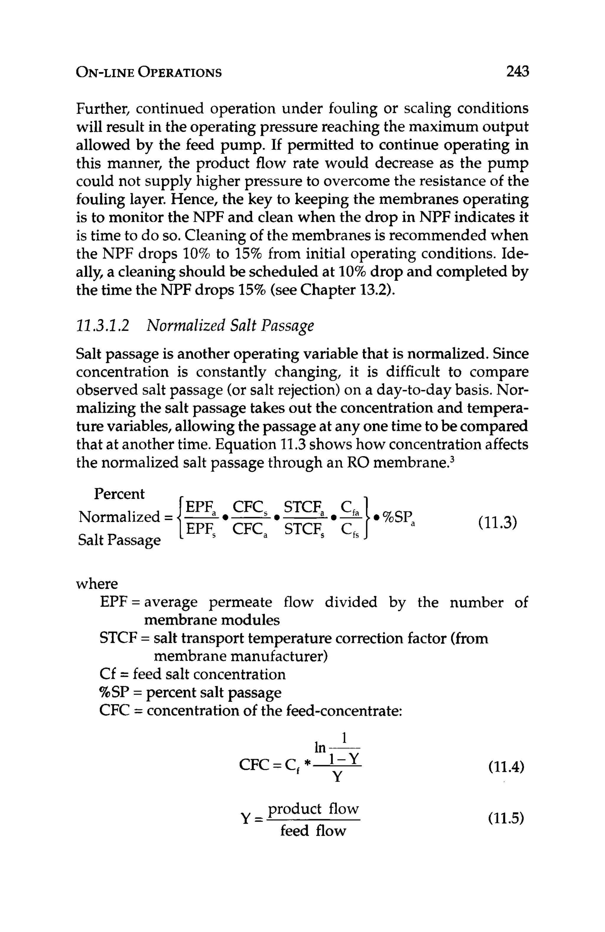 ON-LINE
OPERATIONS 243
Further, continued operation under fouling or scaling conditions
will result in the operating pressure reaching the maximum output
allowed by the feed pump. If permitted to continue operating in
this manner, the product flow rate would decrease as the pump
could not supply higher pressure to overcome the resistance of the
fouling layer. Hence, the key to keeping the membranes operating
is to monitor the NPF and clean when the drop in NPF indicates it
is time to do so.Cleaningof the membranes is recommended when
the NPF drops 10%to 15%from initial operating conditions. Ide-
ally, a cleaningshould be scheduled at 10%drop and completed by
the time the NPF drops 15%(seeChapter 13.2).
12-3.1.2 Normalized Salt Passage
Salt passage is another operating variable that is normalized. Since
concentration is constantly changing, it is difficult to compare
observed salt passage (or salt rejection) on a day-to-day basis. Nor-
malizing the salt passage takes out the concentrationand tempera-
ture variables, allowingthe passage at any onetime to be compared
that at another time. Equation 11.3shows how concentrationaffects
the normalized salt passage through an RO membrane.3
Normalized = {24
SaltPassage
Percent
where
EPF=average permeate flow divided by the number of
STCF= salt transport temperature correction factor (from
Cf = feed salt concentration
%SP= percent salt passage
CFC = concentrationof the feed-concentrate:
membrane modules
membrane manufacturer)
product flow
feed flow
Y =
(11.4)
(11.5)
 