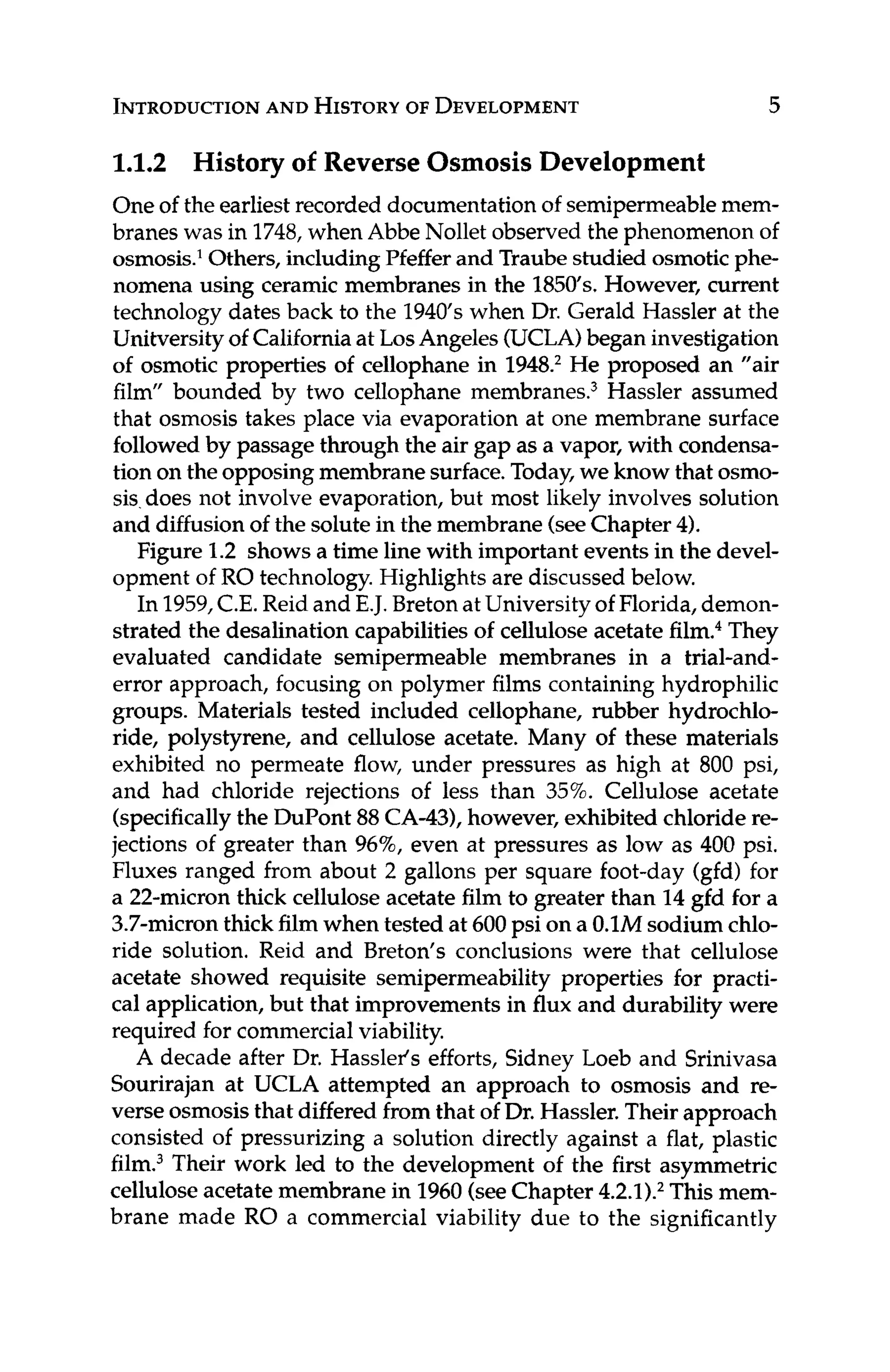 INTRODUCTION
AND HISTORY
OF DEVELOPMENT 5
1.1.2 History of Reverse Osmosis Development
One of the earliest recorded documentationof semipermeablemem-
branes was in 1748,when Abbe Nollet observed the phenomenon of
osmosis.' Others, includingPfeffer and Traube studied osmoticphe-
nomena using ceramic membranes in the 1850's.However, current
technology dates back to the 1940's when Dr. Gerald Hassler at the
Unitversityof Californiaat LosAngeles (UCLA)began investigation
of osmotic properties of cellophane in 194fL2He proposed an "air
film" bounded by two cellophane membrane^.^ Hassler assumed
that osmosis takes place via evaporation at one membrane surface
followedby passagethrough the air gap as a vapor, with condensa-
tion on the opposingmembranesurface.Today,we know that osmo-
sis.does not involve evaporation, but most likely involves solution
and diffusion of the solutein the membrane(seeChapter 4).
Figure 1.2 shows a time line with important events in the devel-
opment of RO technology.Highlights are discussed below.
In 1959,C.E. Reid and E.J. BretonatUniversityof Florida,demon-
strated the desalination capabilitiesof cellulose acetate film.4They
evaluated candidate semipermeable membranes in a trial-and-
error approach, focusing on polymer films containing hydrophilic
groups. Materials tested included cellophane, rubber hydrochlo-
ride, polystyrene, and cellulose acetate. Many of these materials
exhibited no permeate flow, under pressures as high at 800 psi,
and had chloride rejections of less than 35%. Cellulose acetate
(specificallythe DuPont 88CA-43),however, exhibited chloride re-
jections of greater than 96%,even at pressures as low as 400 psi.
Fluxes ranged from about 2 gallons per square foot-day (gfd) for
a 22-micron thick cellulose acetate film to greater than 14gfd for a
3.7-micronthick film when tested at 600psi on a 0.1M sodium chlo-
ride solution. Reid and Breton's conclusions were that cellulose
acetate showed requisite semipermeability properties for practi-
cal application, but that improvements in flux and durability were
required forcommercialviability.
A decade after Dr. Hasslefs efforts, Sidney Loeb and Srinivasa
Sourirajan at UCLA attempted an approach to osmosis and re-
verse osmosisthat differedfrom that of Dr. Hassler.Their approach
consisted of pressurizing a solution directly against a flat, plastic
film.3Their work led to the development of the first asymmetric
cellulose acetate membrane in 1960(seeChapter 4.2.1).2This mem-
brane made RO a commercial viability due to the significantly
 
