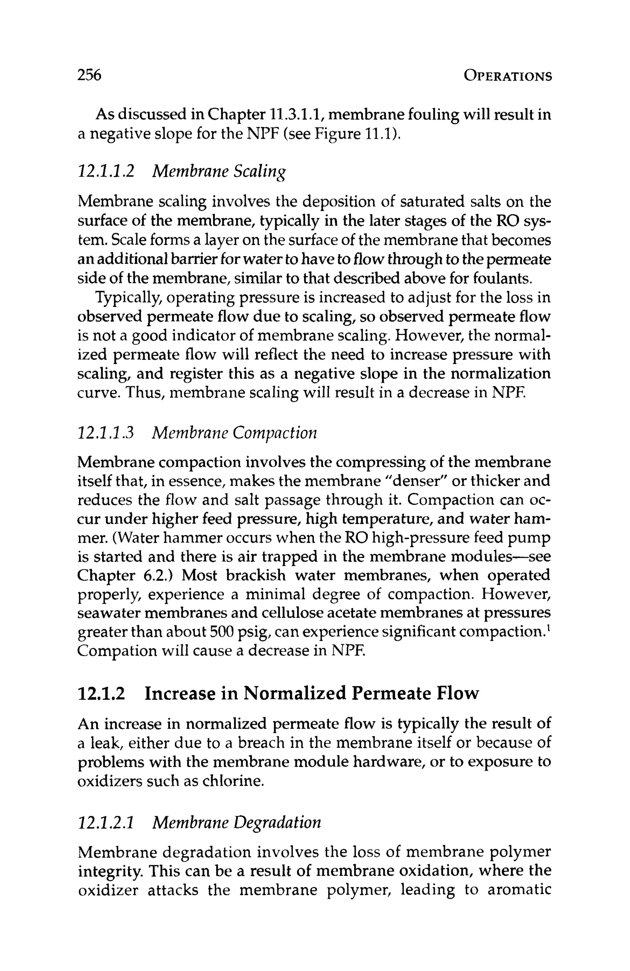 256 OPERATIONS
As discussed in Chapter 11.3.1.1,membrane fouling will result in
a negative slope for the NPF (seeFigure 11.1).
22.1.1.2 Membrane Scaling
Membrane scaling involves the deposition of saturated salts on the
surface of the membrane, typically in the later stages of the RO sys-
tem. Scaleforms a layer on the surfaceof the membrane that becomes
anadditionalbarrierforwatertohaveto flowthrough to thepermeate
side of the membrane, similarto that described above for foulants.
Typically, operating pressure is increased to adjust for the loss in
observed permeate flow due to scaling, so observed permeate flow
is not a good indicator of membrane scaling.However, the normal-
ized permeate flow will reflect the need to increase pressure with
scaling, and register this as a negative slope in the normalization
curve. Thus, membrane scaling will result in a decrease in NPF.
22.2.I.3 Membrane Compaction
Membrane compactioninvolves the compressing of the membrane
itself that, in essence,makes the membrane "denser" or thicker and
reduces the flow and salt passage through it. Compaction can oc-
cur under higher feed pressure, high temperature, and water ham-
mer. (Waterhammer occurs when the RO high-pressure feed pump
is started and there is air trapped in the membrane modules-see
Chapter 6.2.) Most brackish water membranes, when operated
properly, experience a minimal degree of compaction. However,
seawater membranes and cellulose acetate membranes at pressures
greater than about 500 psig, can experiencesignificantcompaction.'
Compation will cause a decrease in NPF.
12.1.2 Increase in Normalized Permeate Flow
An increase in normalized permeate flow is typically the result of
a leak, either due to a breach in the membrane itself or because of
problems with the membrane module hardware, or to exposure to
oxidizers such as chlorine.
22.1.2.2 Membrane Degradation
Membrane degradation involves the loss of membrane polymer
integrity. This can be a result of membrane oxidation, where the
oxidizer attacks the membrane polymer, leading to aromatic
 