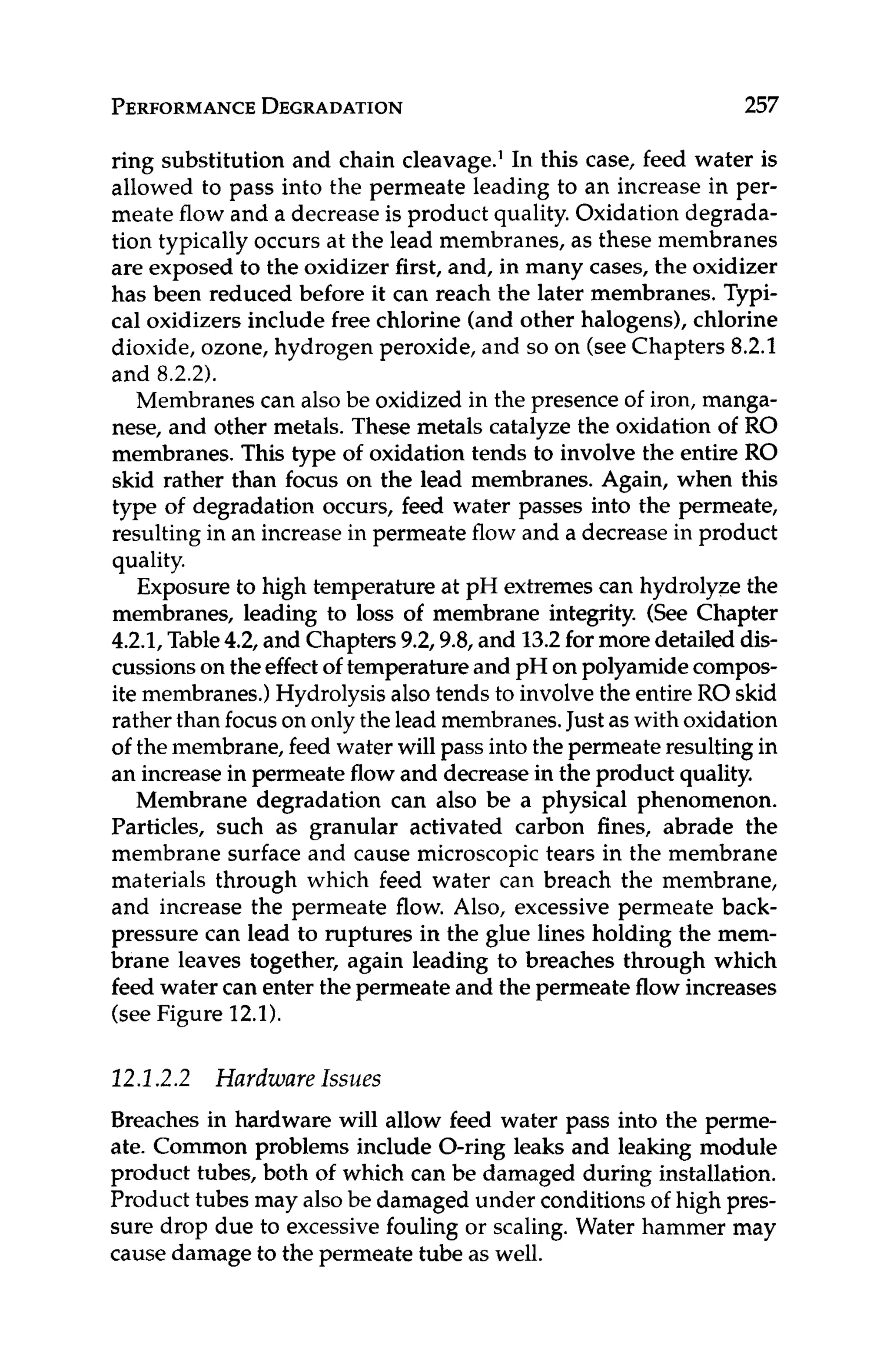 PERFORMANCE
DEGRADATION 257
ring substitution and chain cleavage.' In this case, feed water is
allowed to pass into the permeate leading to an increase in per-
meate flow and a decrease is product quality. Oxidation degrada-
tion typically occurs at the lead membranes, as these membranes
are exposed to the oxidizer first, and, in many cases, the oxidizer
has been reduced before it can reach the later membranes. Typi-
cal oxidizers include free chlorine (and other halogens), chlorine
dioxide, ozone, hydrogen peroxide, and so on (seeChapters 8.2.1
and 8.2.2).
Membranes can also be oxidized in the presence of iron, manga-
nese, and other metals. These metals catalyze the oxidation of RO
membranes. This type of oxidation tends to involve the entire RO
skid rather than focus on the lead membranes. Again, when this
type of degradation occurs, feed water passes into the permeate,
resulting in an increase in permeate flow and a decreasein product
quality.
Exposure to high temperature at pH extremes can hydrolyze the
membranes, leading to loss of membrane integrity. (See Chapter
4.2.1, Table4.2, and Chapters 9.2,9.8, and 13.2for more detailed dis-
cussionson theeffectof temperature and pH on polyamidecompos-
ite membranes.)Hydrolysisalso tends to involve the entire RO skid
rather than focuson onlythe lead membranes.Justas with oxidation
of the membrane, feed water will pass into the permeate resultingin
an increase in permeate flow and decreasein the product quality.
Membrane degradation can also be a physical phenomenon.
Particles, such as granular activated carbon fines, abrade the
membrane surface and cause microscopic tears in the membrane
materials through which feed water can breach the membrane,
and increase the permeate flow. Also, excessive permeate back-
pressure can lead to ruptures in the glue lines holding the mem-
brane leaves together, again leading to breaches through which
feed water can enter the permeate and the permeate flow increases
(see Figure 12.1).
12.1.2.2 Hardware Issues
Breaches in hardware will allow feed water pass into the perme-
ate. Common problems include O-ring leaks and leaking module
product tubes, both of which can be damaged during installation.
Product tubes may alsobe damaged under conditions of high pres-
sure drop due to excessive fouling or scaling. Water hammer may
cause damage to the permeate tube as well.
 