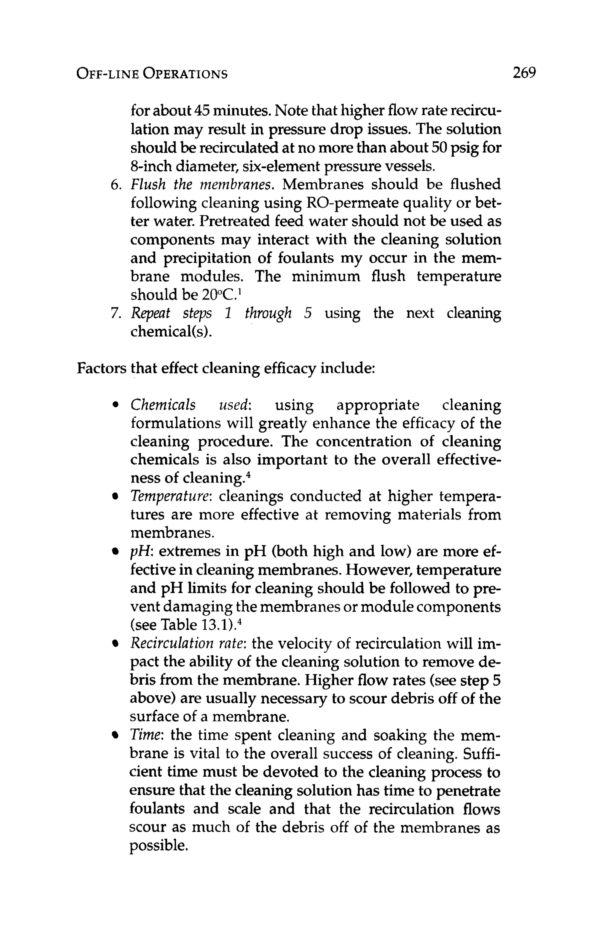 OFF-LINE
OPERATIONS 269
forabout45minutes.Note that higher flowrate recircu-
lation may result in pressure drop issues. The solution
shouldbe recirculatedat no morethan about 50psig for
8-inch diameter,six-elementpressurevessels.
6. Flush the membranes. Membranes should be flushed
followingcleaning using RO-permeate quality or bet-
ter water. Pretreated feed water should not be used as
components may interact with the cleaning solution
and precipitation of foulants my occur in the mem-
brane modules. The minimum flush temperature
should be 2OOC.l
7. Repeat steps 2 through 5 using the next cleaning
chemical(s).
Factors that effect cleaningefficacy include:
Chemicals used: using appropriate cleaning
formulations will greatly enhance the efficacy of the
cleaning procedure. The concentration of cleaning
chemicals is also important to the overall effective-
ness of cleaning4
Temperature:cleanings conducted at higher tempera-
tures are more effective at removing materials from
membranes.
pH: extremes in pH (both high and low) are more ef-
fectivein cleaningmembranes.However, temperature
and pH limits for cleaning should be followed to pre-
vent damaging the membranesor module components
(seeTable 13.1).4
Recirculation rate: the velocity of recirculation will im-
pact the ability of the cleaning solution to remove de-
bris from the membrane. Higher flow rates (seestep 5
above) are usually necessary to scour debris off of the
surfaceof a membrane.
Time: the time spent cleaning and soaking the mem-
brane is vital to the overall success of cleaning. Suffi-
cient time must be devoted to the cleaning process to
ensure that the cleaningsolution has time to penetrate
foulants and scale and that the recirculation flows
scour as much of the debris off of the membranes as
possible.
 