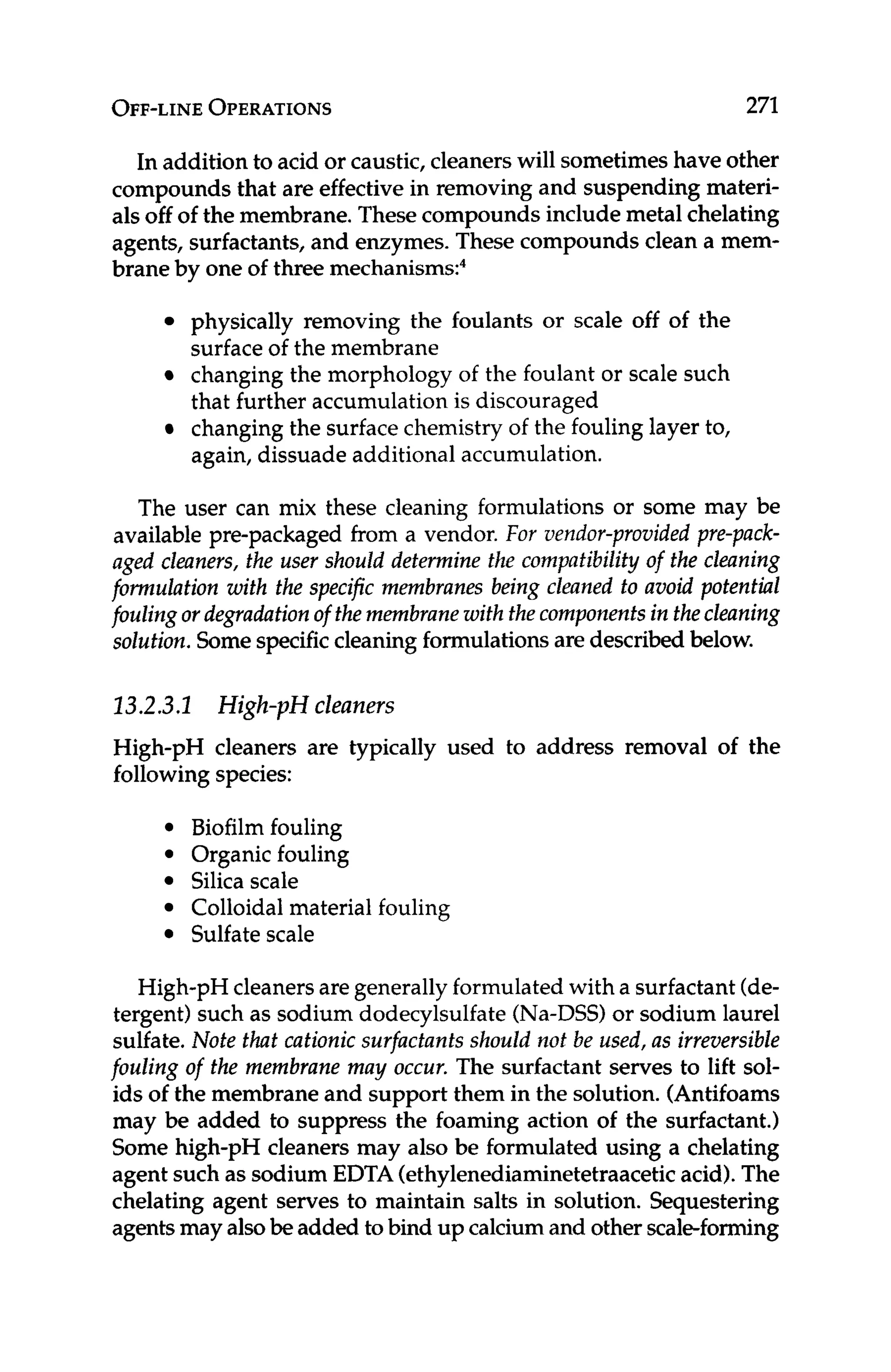 OFF-LINE
OPERATIONS 271
In addition to acid or caustic, cleanerswill sometimeshave other
compounds that are effectivein removing and suspending materi-
als off of the membrane. These compounds include metal chelating
agents, surfactants, and enzymes. These compounds clean a mem-
brane by one of three mechanism^:^
physically removing the foulants or scale off of the
surfaceof the membrane
changing the morphology of the foulant or scale such
that further accumulation is discouraged
changing the surfacechemistry of the fouling layer to,
again, dissuade additional accumulation.
The user can mix these cleaning formulations or some may be
available pre-packaged from a vendor. For vendor-provided pre-pack-
aged cleaners, the user should determine the compatibility of the cleaning
formulation with the specific membranes being cleaned to avoid potential
fouling ordegradationof themembranewith thecomponentsin thecleaning
solution. Somespecificcleaning formulationsare described below.
13.2.3.1 High-pH cleaners
High-pH cleaners are typically used to address removal of the
followingspecies:
Biofilm fouling
Organic fouling
Silica scale
Colloidal material fouling
Sulfate scale
High-pH cleanersare generallyformulated with a surfactant (de-
tergent) such as sodium dodecylsulfate (Na-DSS)or sodium laurel
sulfate. Note that cationic surfactants should not be used, as irreversible
fouling of the membrane may occur. The surfactant serves to lift sol-
ids of the membrane and support them in the solution. (Antifoams
may be added to suppress the foaming action of the surfactant.)
Some high-pH cleaners may also be formulated using a chelating
agent such as sodium EDTA (ethylenediaminetetraaceticacid).The
chelating agent serves to maintain salts in solution. Sequestering
agentsmay alsobe added to bind up calcium and other scale-forming
 