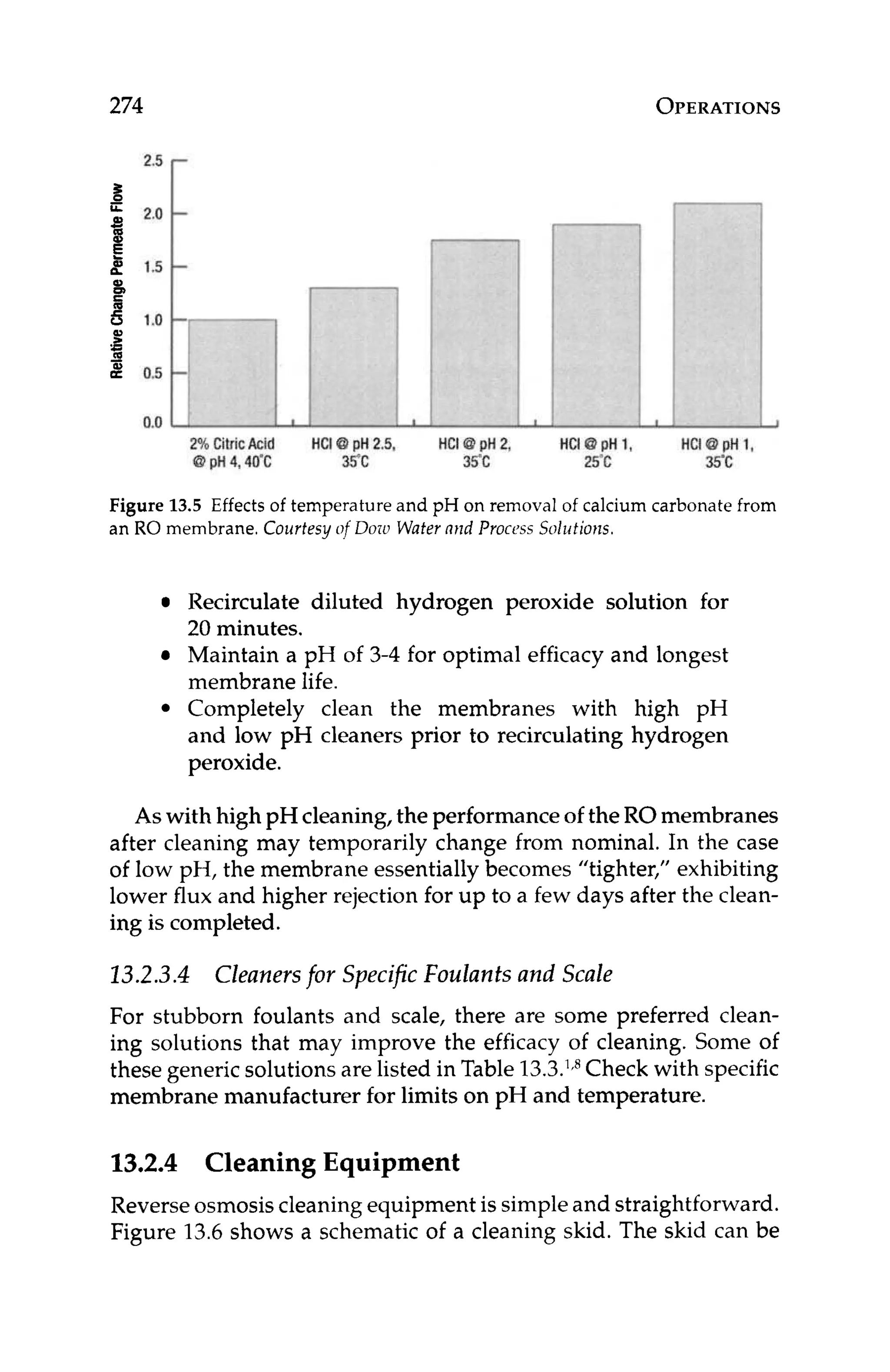 274 OPERATIONS
L
2% CitricAcid HCI40pH2.5, HCId pH 2, HCI @ pH 1,
40 pH4,40‘C 35°C 35.c 25°C
I
HCI8 pH 1,
35°C
Figure 13.5 Effects of temperature and pH on removal of calcium carbonate from
an RO membrane. Courtesy [if Doiu Watermid Process Solutions.
Recirculate diluted hydrogen peroxide solution for
20 minutes.
Maintain a pH of 3-4 for optimal efficacy and longest
membrane life.
Completely clean the membranes with high pH
and low pH cleaners prior to recirculating hydrogen
peroxide.
As with high pH cleaning, the performance of the ROmembranes
after cleaning may temporarily change from nominal. In the case
of low pH, the membrane essentially becomes “tighter,” exhibiting
lower flux and higher rejection for up to a few days after the clean-
ing is completed.
13.2.3.4 Cleanersfor Specific Foulants and Scale
For stubborn foulants and scale, there are some preferred clean-
ing solutions that may improve the efficacy of cleaning. Some of
these generic solutions are listed in Table 13.3.’fR
Check with specific
membrane manufacturer for limits on pH and temperature.
1
3
.
2
.
4 Cleaning Equipment
Reverse osmosis cleaning equipment is simple and straightforward.
Figure 13.6shows a schematic of a cleaning skid. The skid can be
 
