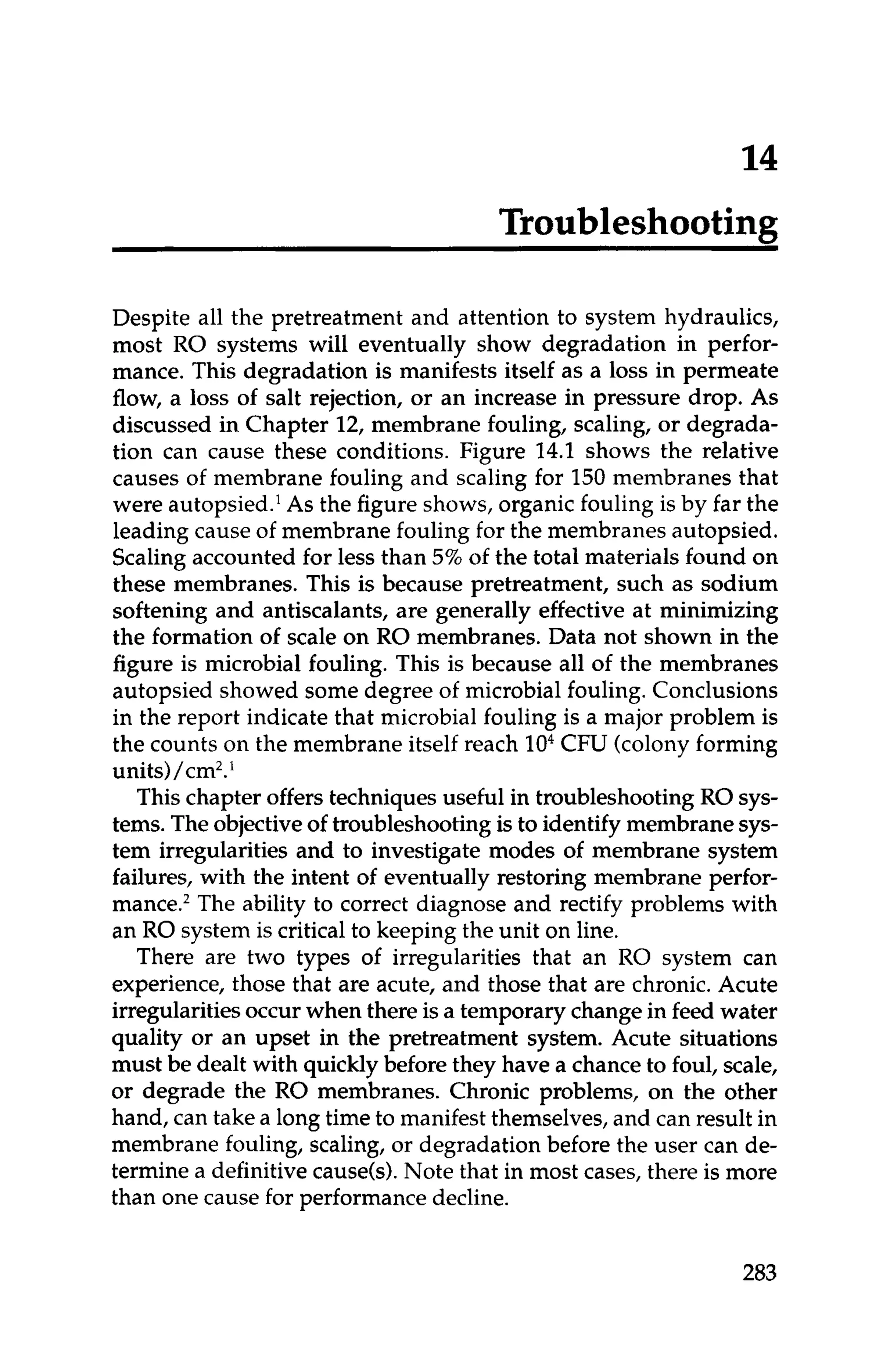 Troubleshooting
Despite all the pretreatment and attention to system hydraulics,
most RO systems will eventually show degradation in perfor-
mance. This degradation is manifests itself as a loss in permeate
flow, a loss of salt rejection, or an increase in pressure drop. As
discussed in Chapter 12, membrane fouling, scaling, or degrada-
tion can cause these conditions. Figure 14.1 shows the relative
causes of membrane fouling and scaling for 150 membranes that
were autopsied.' As the figure shows, organic fouling is by far the
leading cause of membrane fouling for the membranes autopsied.
Scaling accounted for less than 5%of the total materials found on
these membranes. This is because pretreatment, such as sodium
softening and antiscalants, are generally effective at minimizing
the formation of scale on RO membranes. Data not shown in the
figure is microbial fouling. This is because all of the membranes
autopsied showed some degree of microbial fouling. Conclusions
in the report indicate that microbial fouling is a major problem is
the counts on the membrane itself reach lo4CFU (colonyforming
units)/cm2.*
This chapter offers techniques useful in troubleshooting RO sys-
tems. Theobjectiveof troubleshooting is to identify membrane sys-
tem irregularities and to investigate modes of membrane system
failures, with the intent of eventually restoring membrane perfor-
mance.2The ability to correct diagnose and rectify problems with
an RO system is critical to keeping the unit on line.
There are two types of irregularities that an RO system can
experience, those that are acute, and those that are chronic. Acute
irregularitiesoccurwhen there is a temporary changein feed water
quality or an upset in the pretreatment system. Acute situations
must be dealt with quicklybefore they have a chanceto foul, scale,
or degrade the RO membranes. Chronic problems, on the other
hand, can take a long time to manifest themselves,and can result in
membrane fouling, scaling, or degradation before the user can de-
termine a definitivecause(s).Note that in most cases, there is more
than one cause for performancedecline.
283
 