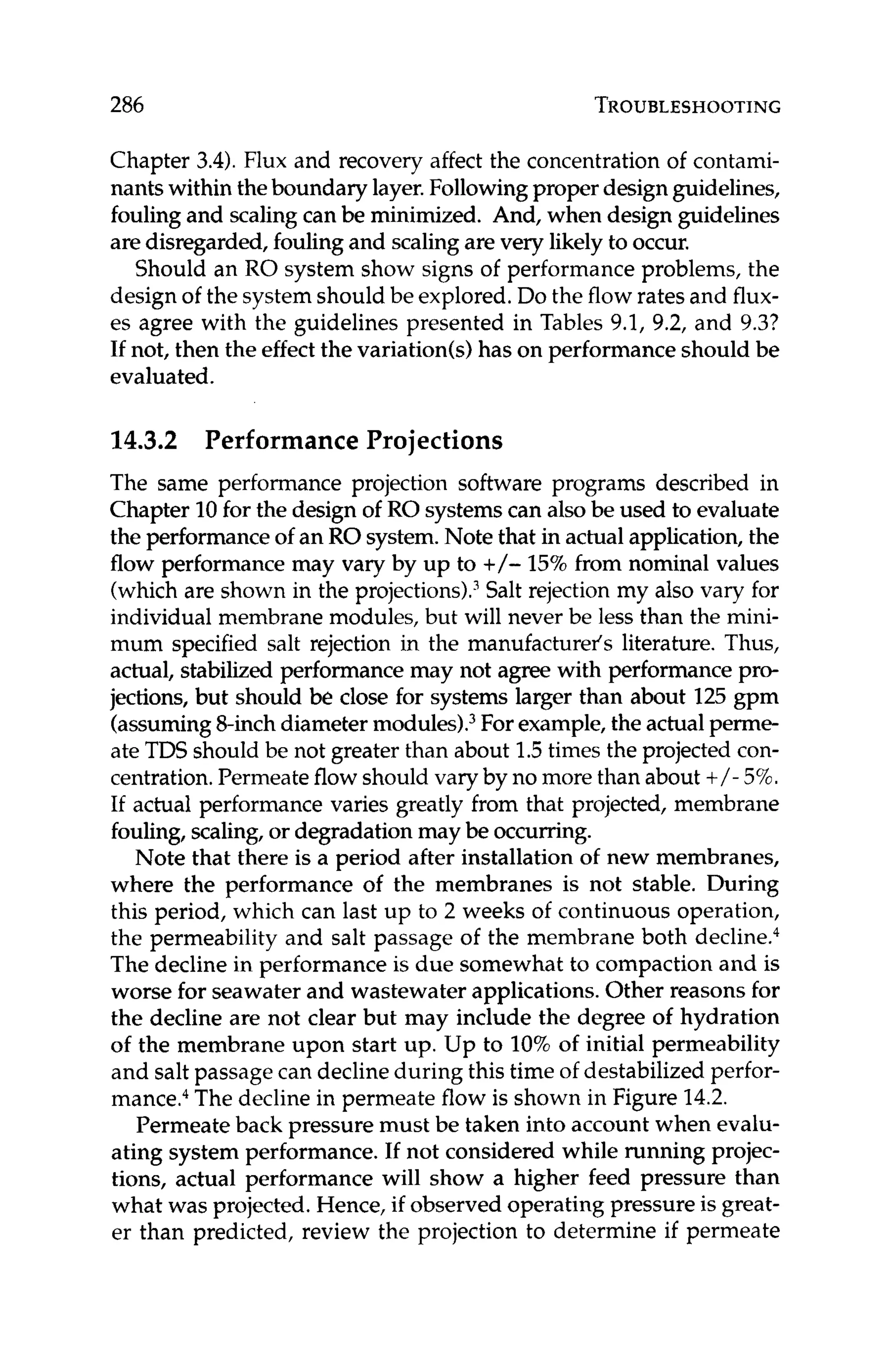 286 TROUBLESHOOTING
Chapter 3.4).Flux and recovery affect the concentration of contami-
nants within theboundary layer.Followingproper designguidelines,
foulingand scaling can be minimized. And, when design guidelines
are disregarded,foulingand scalingare very likely to occur.
Should an RO system show signs of performance problems, the
design of the systemshould be explored.Do the flow rates and flux-
es agree with the guidelines presented in Tables 9.1, 9.2, and 9.3?
If not, then the effect the variation(s)has on performance should be
evaluated.
14.3.2 PerformanceProjections
The same performance projection software programs described in
Chapter 10for the design of RO systemscan also be used to evaluate
the performanceof an RO system.Note that in actualapplication,the
flow performance may vary by up to +/- 15%from nominal values
(which are shown in the projections).3
Salt rejection my also vary for
individual membrane modules, but will never be less than the mini-
mum specified salt rejection in the manufacturer's literature. Thus,
actual, stabilized performancemay not agree with performance pro-
jections, but should be close for systems larger than about 125gpm
(assuming8-inchdiameter module^).^ For example,the actualperme-
ate TDS should be not greater than about 1.5times the projected con-
centration.Permeateflow should vary by no more than about +/- 5%.
If actual performance varies greatly from that projected, membrane
fouling, scaling, or degradationmay be occurring.
Note that there is a period after installation of new membranes,
where the performance of the membranes is not stable. During
this period, which can last up to 2 weeks of continuous operation,
the permeability and salt passage of the membrane both de~line.~
The decline in performance is due somewhat to compaction and is
worse for seawater and wastewater applications. Other reasons for
the decline are not clear but may include the degree of hydration
of the membrane upon start up. Up to 10%of initial permeability
and salt passage can declineduring this time of destabilized perfor-
mancea4
The decline in permeate flow is shown in Figure 14.2.
Permeate back pressure must be taken into account when evalu-
ating system performance. If not considered while running projec-
tions, actual performance will show a higher feed pressure than
what was projected. Hence, if observed operating pressure is great-
er than predicted, review the projection to determine if permeate
 