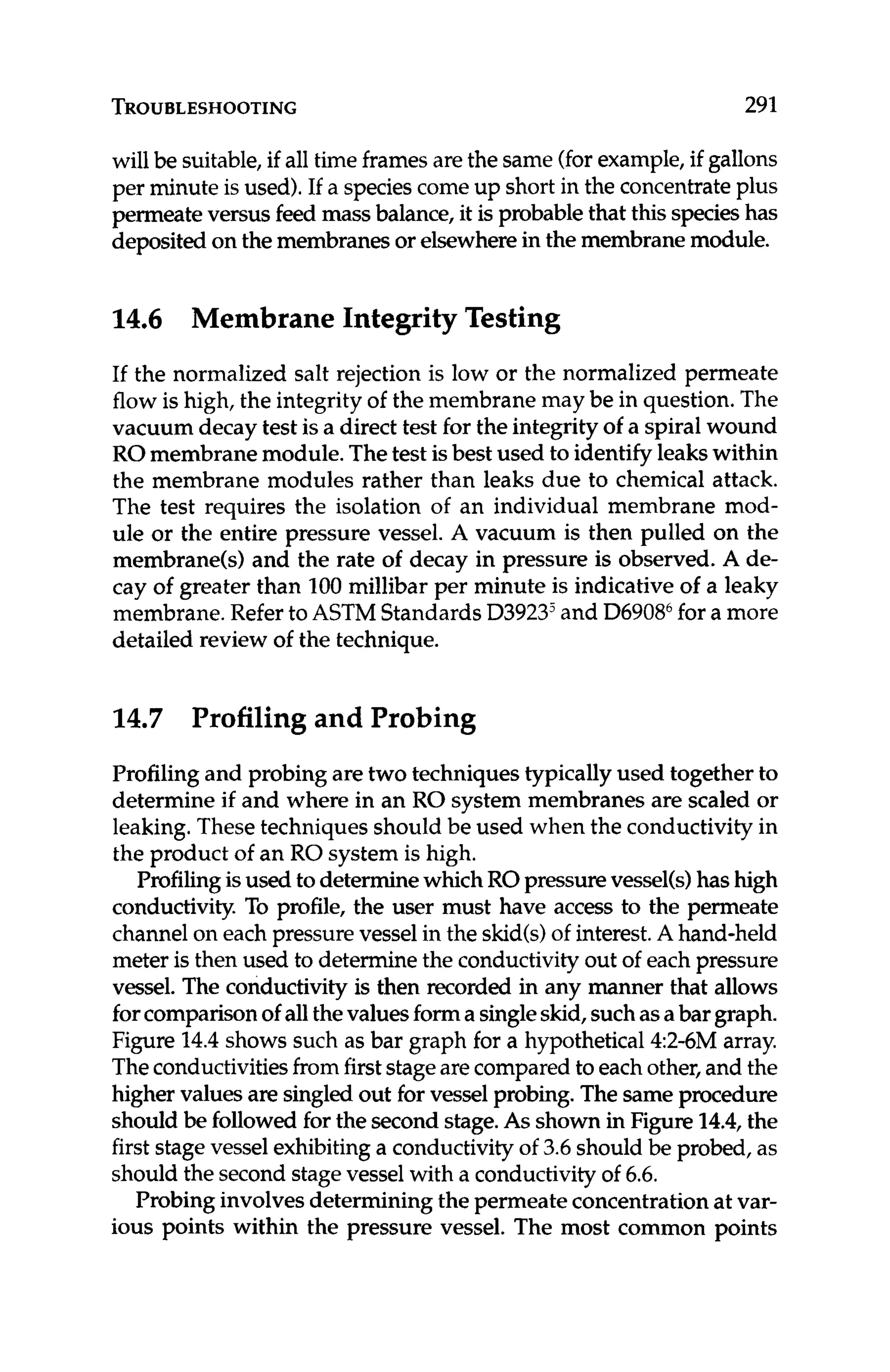 TROUBLESHOOTING 291
will be suitable,if all time framesarethe same (forexample,if gallons
per minute is used).If a speciescome up short in the concentrateplus
permeateversus feed mass balance, it is probablethat this specieshas
deposited on the membranesor elsewherein the membranemodule.
14.6 Membrane IntegrityTesting
If the normalized salt rejection is low or the normalized permeate
flow is high, the integrity of the membrane may be in question. The
vacuum decay test is a direct test for the integrity of a spiral wound
RO membrane module.Thetest isbest used to identify leakswithin
the membrane modules rather than leaks due to chemical attack.
The test requires the isolation of an individual membrane mod-
ule or the entire pressure vessel. A vacuum is then pulled on the
membrane(s) and the rate of decay in pressure is observed. A de-
cay of greater than 100millibar per minute is indicative of a leaky
membrane.Refer to ASTM Standards D3923jand D690tY for a more
detailed review of the technique.
14.7 Profiling and Probing
Profiling and probing are two techniquestypically used together to
determine if and where in an RO system membranes are scaled or
leaking.These techniques should be used when the conductivity in
the product of an RO system is high.
Profilingisused to determinewhichROpressurevessel(s)has high
conductivity. To profile, the user must have access to the permeate
channelon each pressurevessel in the skid(s)of interest.A hand-held
meter is then used to determine the conductivityout of each pressure
vessel. The conductivityis then recorded in any manner that allows
forcomparisonof allthevaluesforma singleskid,suchasabargraph.
Figure 14.4shows such as bar graph for a hypothetical 4:2-6M array.
Theconductivitiesfromfirststagearecompared to each other,and the
higher values are singled out for vessel probing. The same procedure
should be followed for the second stage.As shown in Figure 1
4
.
4
,
the
firststagevessel exhibitinga conductivityof 3.6should be probed, as
should the second stagevessel with a conductivity of 6.6.
Probinginvolvesdetermining the permeate concentrationat var-
ious points within the pressure vessel. The most common points
 