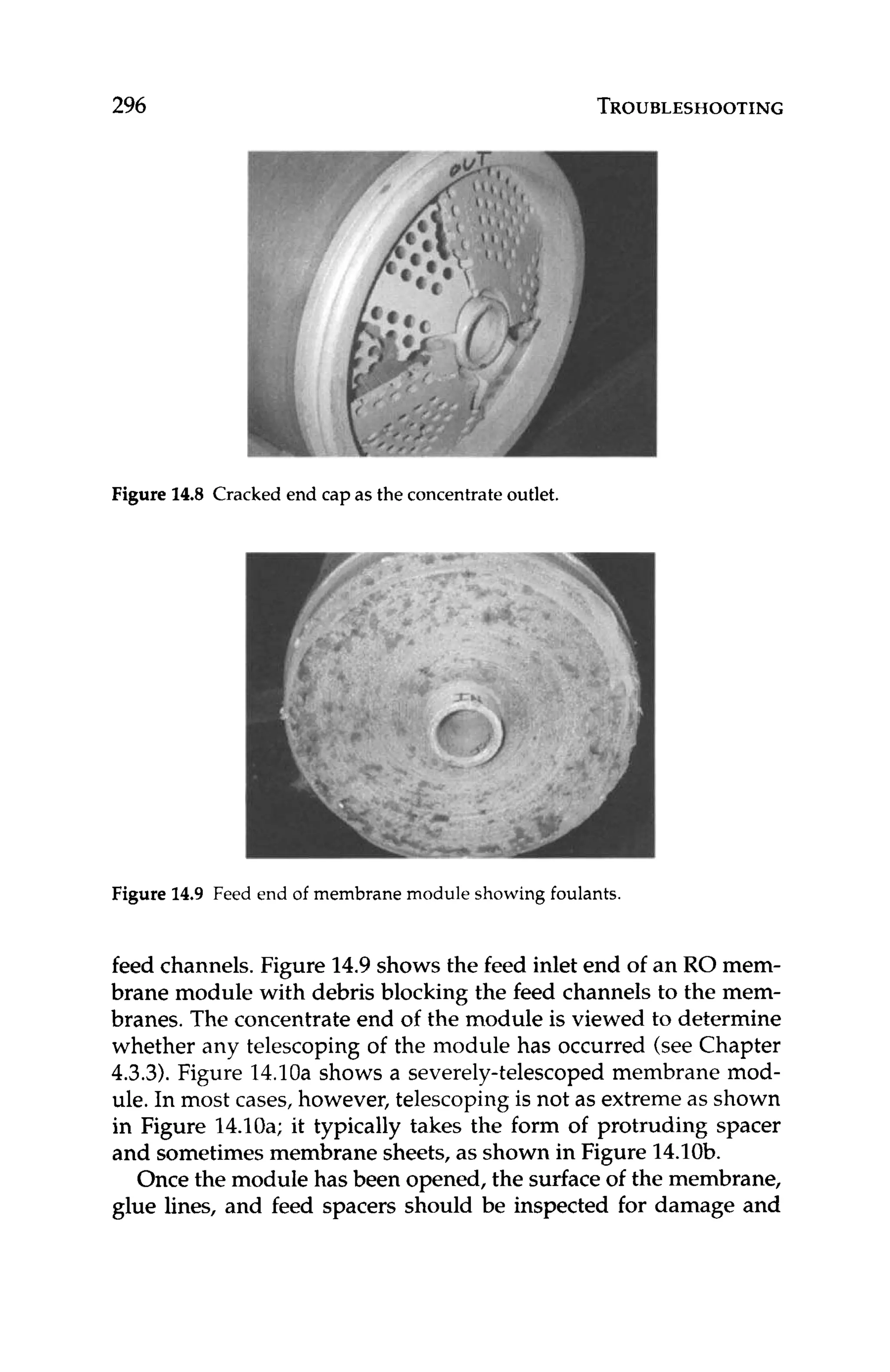 296 TROUBLESHOOTING
Figure 14.8 Cracked end capas the concentrate outlet.
Figure 14.9 Feed end of membrane module showing foulants.
feed channels. Figure 14.9shows the feed inlet end of an RO mem-
brane module with debris blocking the feed channels to the mem-
branes. The concentrate end of the module is viewed to determine
whether any telescoping of the module has occurred (see Chapter
4.3.3).Figure 14.10ashows a severely-telescoped membrane mod-
ule. In most cases, however, telescoping is not as extreme as shown
in Figure 14.10a; it typically takes the form of protruding spacer
and sometimes membrane sheets, as shown in Figure 14.10b.
Once the module has been opened, the surface of the membrane,
glue lines, and feed spacers should be inspected for damage and
 
